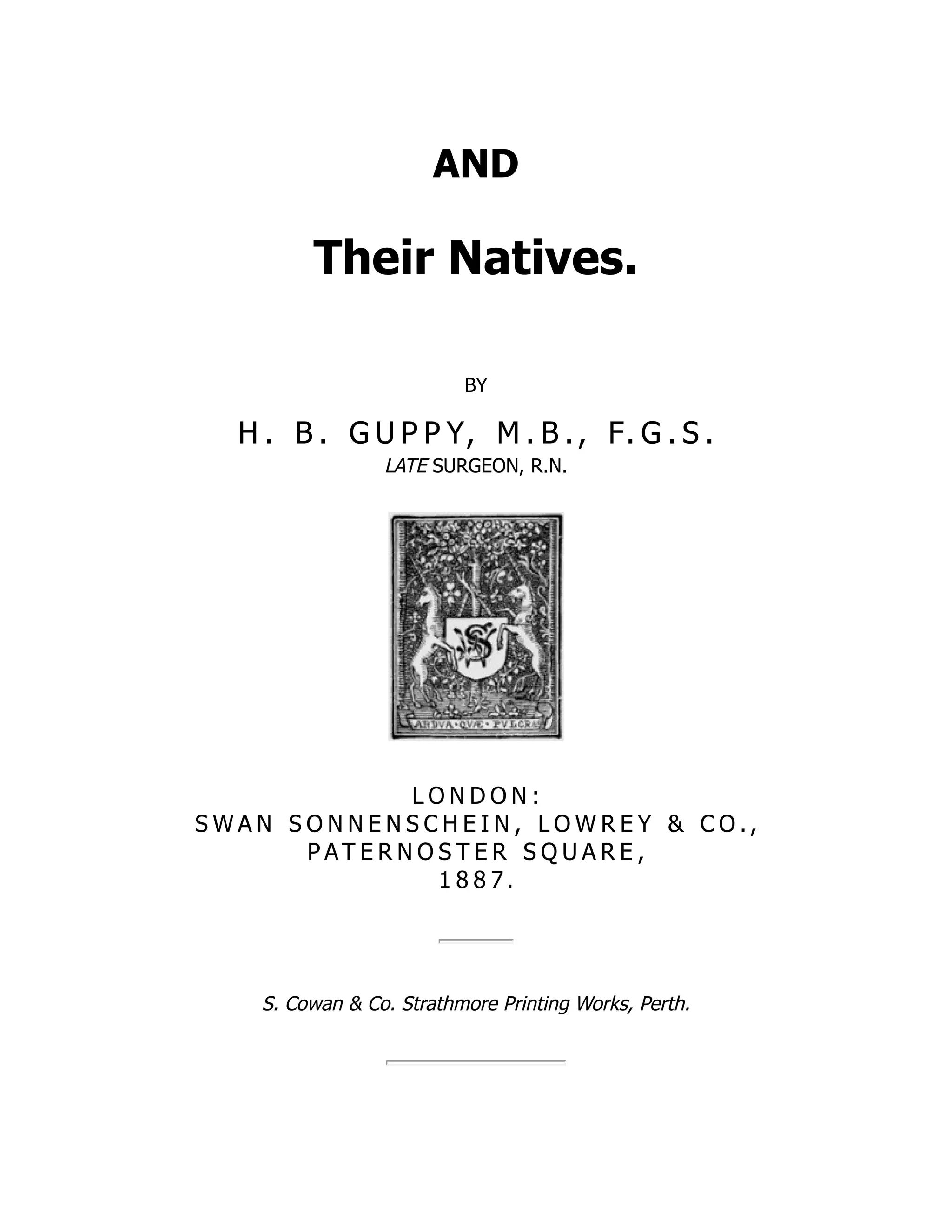 AND
Their Natives.
BY
H . B . G U P P Y, M . B ., F. G . S .
LATE SURGEON, R.N.
L O N D O N :
S W A N S O N N E N S C H E I N , L O W R E Y & C O .,
P AT E R N O S T E R S Q U A R E ,
1 8 8 7.
S. Cowan & Co. Strathmore Printing Works, Perth.
 