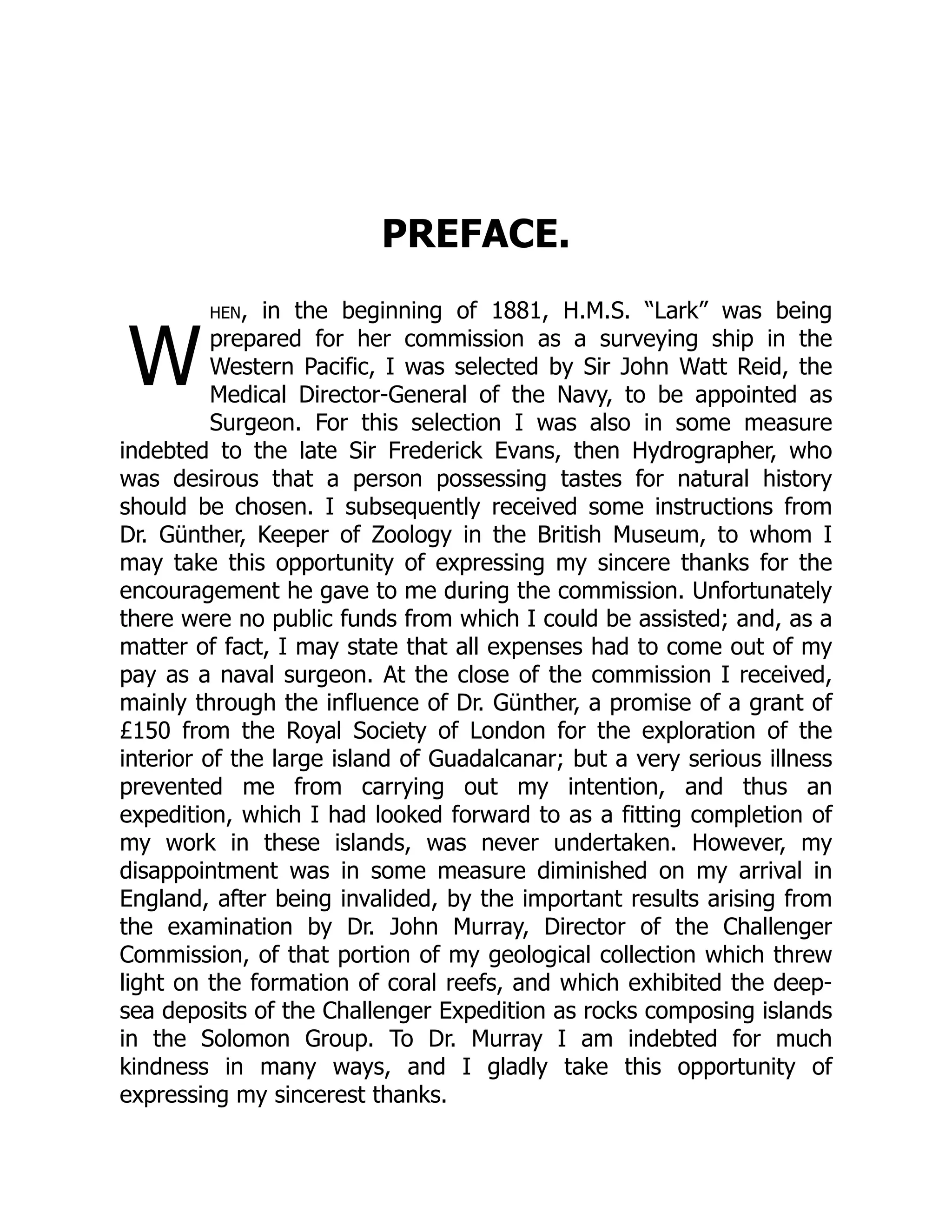W
PREFACE.
hen, in the beginning of 1881, H.M.S. “Lark” was being
prepared for her commission as a surveying ship in the
Western Pacific, I was selected by Sir John Watt Reid, the
Medical Director-General of the Navy, to be appointed as
Surgeon. For this selection I was also in some measure
indebted to the late Sir Frederick Evans, then Hydrographer, who
was desirous that a person possessing tastes for natural history
should be chosen. I subsequently received some instructions from
Dr. Günther, Keeper of Zoology in the British Museum, to whom I
may take this opportunity of expressing my sincere thanks for the
encouragement he gave to me during the commission. Unfortunately
there were no public funds from which I could be assisted; and, as a
matter of fact, I may state that all expenses had to come out of my
pay as a naval surgeon. At the close of the commission I received,
mainly through the influence of Dr. Günther, a promise of a grant of
£150 from the Royal Society of London for the exploration of the
interior of the large island of Guadalcanar; but a very serious illness
prevented me from carrying out my intention, and thus an
expedition, which I had looked forward to as a fitting completion of
my work in these islands, was never undertaken. However, my
disappointment was in some measure diminished on my arrival in
England, after being invalided, by the important results arising from
the examination by Dr. John Murray, Director of the Challenger
Commission, of that portion of my geological collection which threw
light on the formation of coral reefs, and which exhibited the deep-
sea deposits of the Challenger Expedition as rocks composing islands
in the Solomon Group. To Dr. Murray I am indebted for much
kindness in many ways, and I gladly take this opportunity of
expressing my sincerest thanks.
 