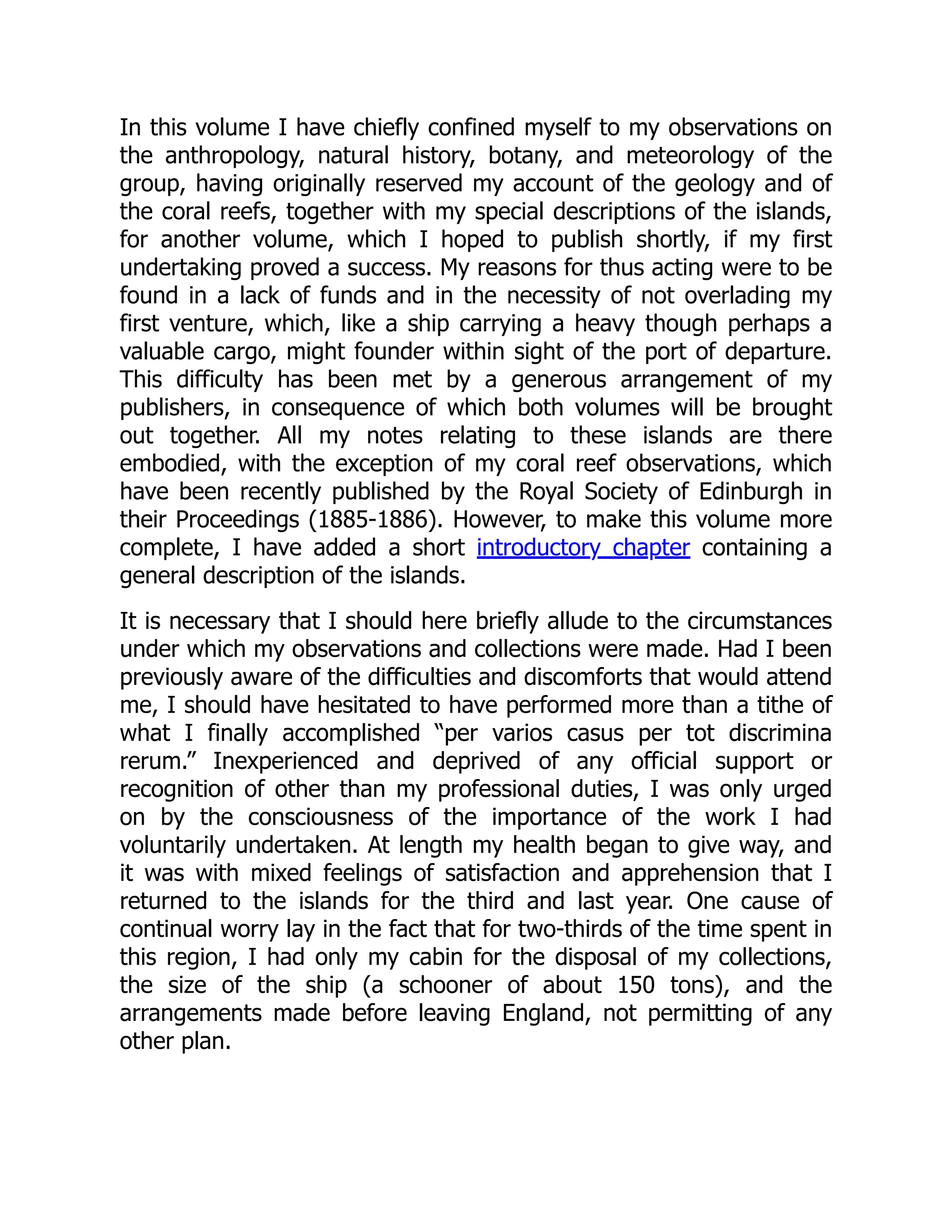 In this volume I have chiefly confined myself to my observations on
the anthropology, natural history, botany, and meteorology of the
group, having originally reserved my account of the geology and of
the coral reefs, together with my special descriptions of the islands,
for another volume, which I hoped to publish shortly, if my first
undertaking proved a success. My reasons for thus acting were to be
found in a lack of funds and in the necessity of not overlading my
first venture, which, like a ship carrying a heavy though perhaps a
valuable cargo, might founder within sight of the port of departure.
This difficulty has been met by a generous arrangement of my
publishers, in consequence of which both volumes will be brought
out together. All my notes relating to these islands are there
embodied, with the exception of my coral reef observations, which
have been recently published by the Royal Society of Edinburgh in
their Proceedings (1885-1886). However, to make this volume more
complete, I have added a short introductory chapter containing a
general description of the islands.
It is necessary that I should here briefly allude to the circumstances
under which my observations and collections were made. Had I been
previously aware of the difficulties and discomforts that would attend
me, I should have hesitated to have performed more than a tithe of
what I finally accomplished “per varios casus per tot discrimina
rerum.” Inexperienced and deprived of any official support or
recognition of other than my professional duties, I was only urged
on by the consciousness of the importance of the work I had
voluntarily undertaken. At length my health began to give way, and
it was with mixed feelings of satisfaction and apprehension that I
returned to the islands for the third and last year. One cause of
continual worry lay in the fact that for two-thirds of the time spent in
this region, I had only my cabin for the disposal of my collections,
the size of the ship (a schooner of about 150 tons), and the
arrangements made before leaving England, not permitting of any
other plan.
 