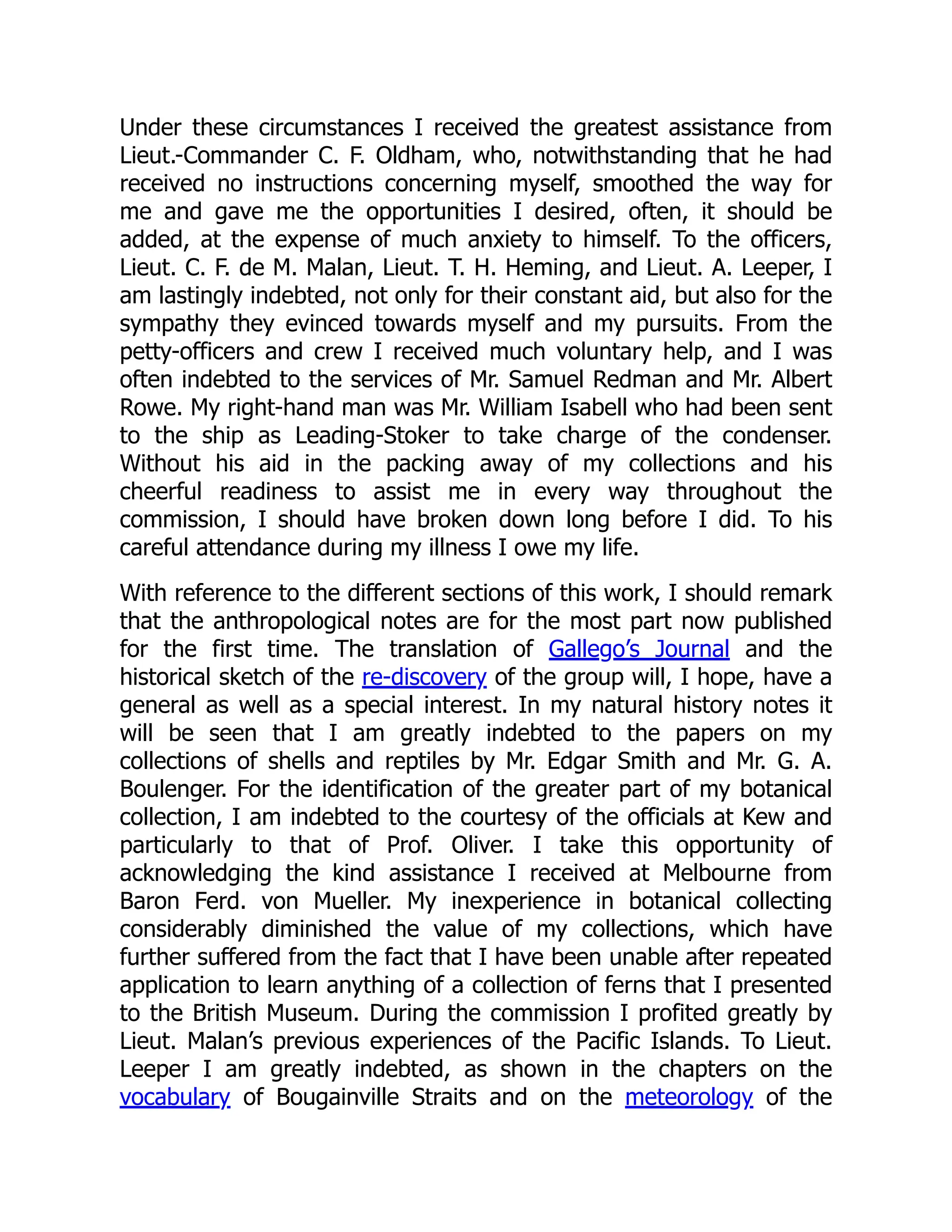Under these circumstances I received the greatest assistance from
Lieut.-Commander C. F. Oldham, who, notwithstanding that he had
received no instructions concerning myself, smoothed the way for
me and gave me the opportunities I desired, often, it should be
added, at the expense of much anxiety to himself. To the officers,
Lieut. C. F. de M. Malan, Lieut. T. H. Heming, and Lieut. A. Leeper, I
am lastingly indebted, not only for their constant aid, but also for the
sympathy they evinced towards myself and my pursuits. From the
petty-officers and crew I received much voluntary help, and I was
often indebted to the services of Mr. Samuel Redman and Mr. Albert
Rowe. My right-hand man was Mr. William Isabell who had been sent
to the ship as Leading-Stoker to take charge of the condenser.
Without his aid in the packing away of my collections and his
cheerful readiness to assist me in every way throughout the
commission, I should have broken down long before I did. To his
careful attendance during my illness I owe my life.
With reference to the different sections of this work, I should remark
that the anthropological notes are for the most part now published
for the first time. The translation of Gallego’s Journal and the
historical sketch of the re-discovery of the group will, I hope, have a
general as well as a special interest. In my natural history notes it
will be seen that I am greatly indebted to the papers on my
collections of shells and reptiles by Mr. Edgar Smith and Mr. G. A.
Boulenger. For the identification of the greater part of my botanical
collection, I am indebted to the courtesy of the officials at Kew and
particularly to that of Prof. Oliver. I take this opportunity of
acknowledging the kind assistance I received at Melbourne from
Baron Ferd. von Mueller. My inexperience in botanical collecting
considerably diminished the value of my collections, which have
further suffered from the fact that I have been unable after repeated
application to learn anything of a collection of ferns that I presented
to the British Museum. During the commission I profited greatly by
Lieut. Malan’s previous experiences of the Pacific Islands. To Lieut.
Leeper I am greatly indebted, as shown in the chapters on the
vocabulary of Bougainville Straits and on the meteorology of the
 