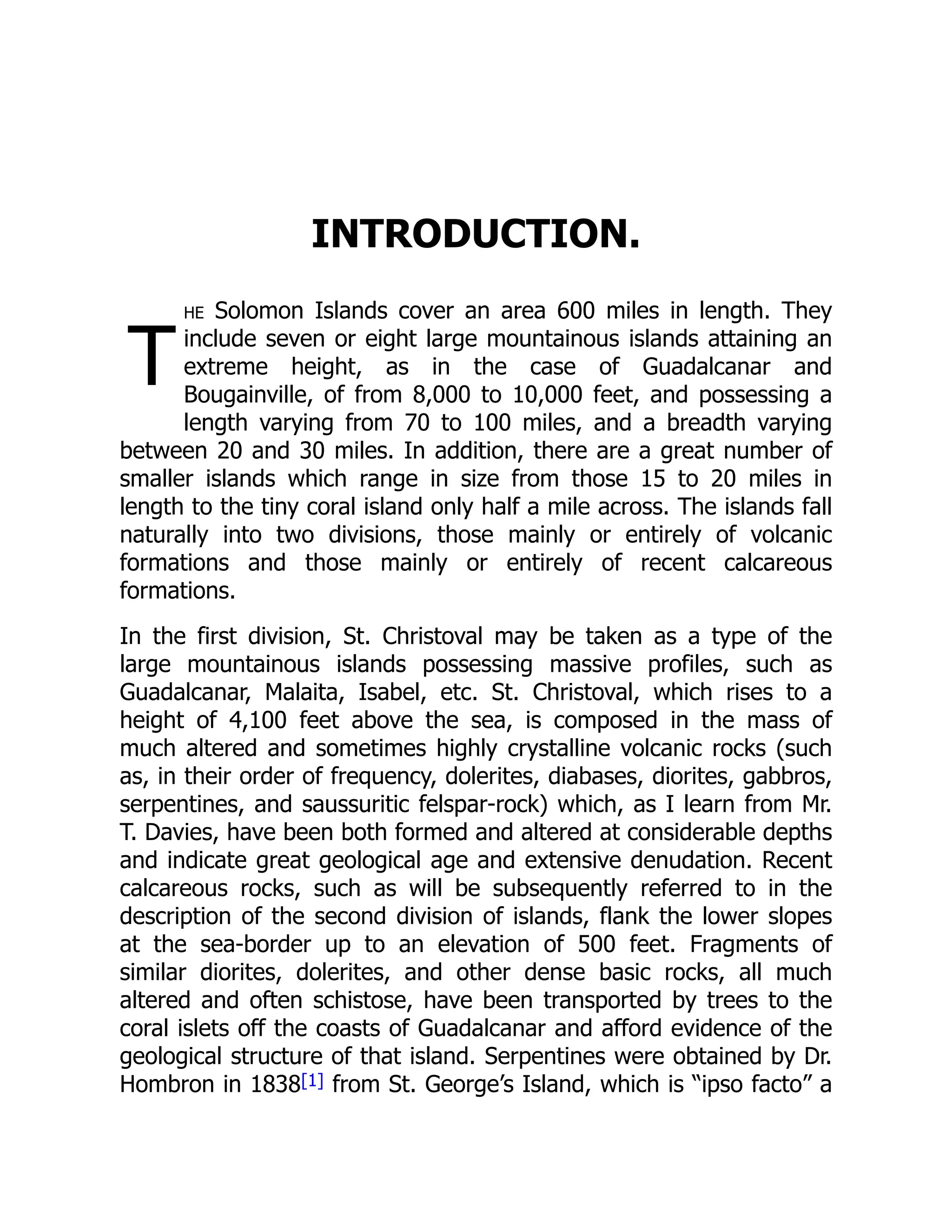 T
INTRODUCTION.
he Solomon Islands cover an area 600 miles in length. They
include seven or eight large mountainous islands attaining an
extreme height, as in the case of Guadalcanar and
Bougainville, of from 8,000 to 10,000 feet, and possessing a
length varying from 70 to 100 miles, and a breadth varying
between 20 and 30 miles. In addition, there are a great number of
smaller islands which range in size from those 15 to 20 miles in
length to the tiny coral island only half a mile across. The islands fall
naturally into two divisions, those mainly or entirely of volcanic
formations and those mainly or entirely of recent calcareous
formations.
In the first division, St. Christoval may be taken as a type of the
large mountainous islands possessing massive profiles, such as
Guadalcanar, Malaita, Isabel, etc. St. Christoval, which rises to a
height of 4,100 feet above the sea, is composed in the mass of
much altered and sometimes highly crystalline volcanic rocks (such
as, in their order of frequency, dolerites, diabases, diorites, gabbros,
serpentines, and saussuritic felspar-rock) which, as I learn from Mr.
T. Davies, have been both formed and altered at considerable depths
and indicate great geological age and extensive denudation. Recent
calcareous rocks, such as will be subsequently referred to in the
description of the second division of islands, flank the lower slopes
at the sea-border up to an elevation of 500 feet. Fragments of
similar diorites, dolerites, and other dense basic rocks, all much
altered and often schistose, have been transported by trees to the
coral islets off the coasts of Guadalcanar and afford evidence of the
geological structure of that island. Serpentines were obtained by Dr.
Hombron in 1838[1] from St. George’s Island, which is “ipso facto” a
 