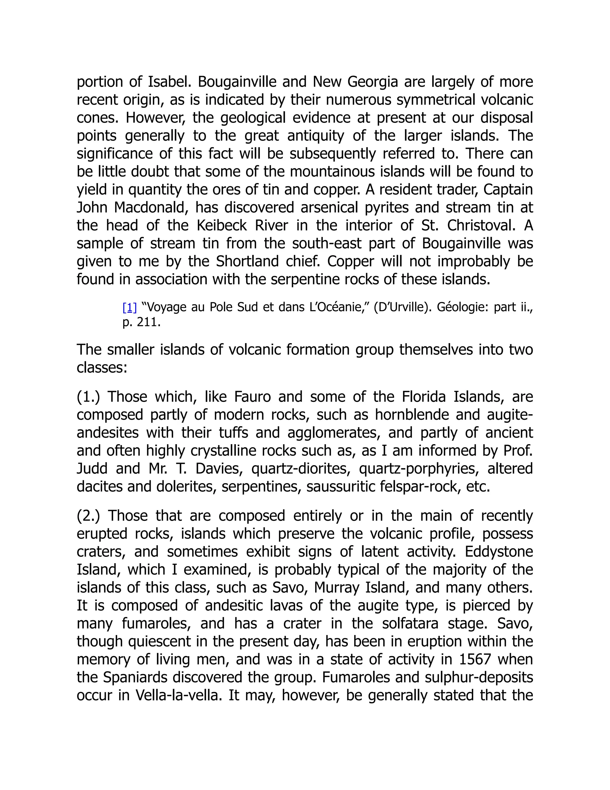 portion of Isabel. Bougainville and New Georgia are largely of more
recent origin, as is indicated by their numerous symmetrical volcanic
cones. However, the geological evidence at present at our disposal
points generally to the great antiquity of the larger islands. The
significance of this fact will be subsequently referred to. There can
be little doubt that some of the mountainous islands will be found to
yield in quantity the ores of tin and copper. A resident trader, Captain
John Macdonald, has discovered arsenical pyrites and stream tin at
the head of the Keibeck River in the interior of St. Christoval. A
sample of stream tin from the south-east part of Bougainville was
given to me by the Shortland chief. Copper will not improbably be
found in association with the serpentine rocks of these islands.
[1] “Voyage au Pole Sud et dans L’Océanie,” (D’Urville). Géologie: part ii.,
p. 211.
The smaller islands of volcanic formation group themselves into two
classes:
(1.) Those which, like Fauro and some of the Florida Islands, are
composed partly of modern rocks, such as hornblende and augite-
andesites with their tuffs and agglomerates, and partly of ancient
and often highly crystalline rocks such as, as I am informed by Prof.
Judd and Mr. T. Davies, quartz-diorites, quartz-porphyries, altered
dacites and dolerites, serpentines, saussuritic felspar-rock, etc.
(2.) Those that are composed entirely or in the main of recently
erupted rocks, islands which preserve the volcanic profile, possess
craters, and sometimes exhibit signs of latent activity. Eddystone
Island, which I examined, is probably typical of the majority of the
islands of this class, such as Savo, Murray Island, and many others.
It is composed of andesitic lavas of the augite type, is pierced by
many fumaroles, and has a crater in the solfatara stage. Savo,
though quiescent in the present day, has been in eruption within the
memory of living men, and was in a state of activity in 1567 when
the Spaniards discovered the group. Fumaroles and sulphur-deposits
occur in Vella-la-vella. It may, however, be generally stated that the
 