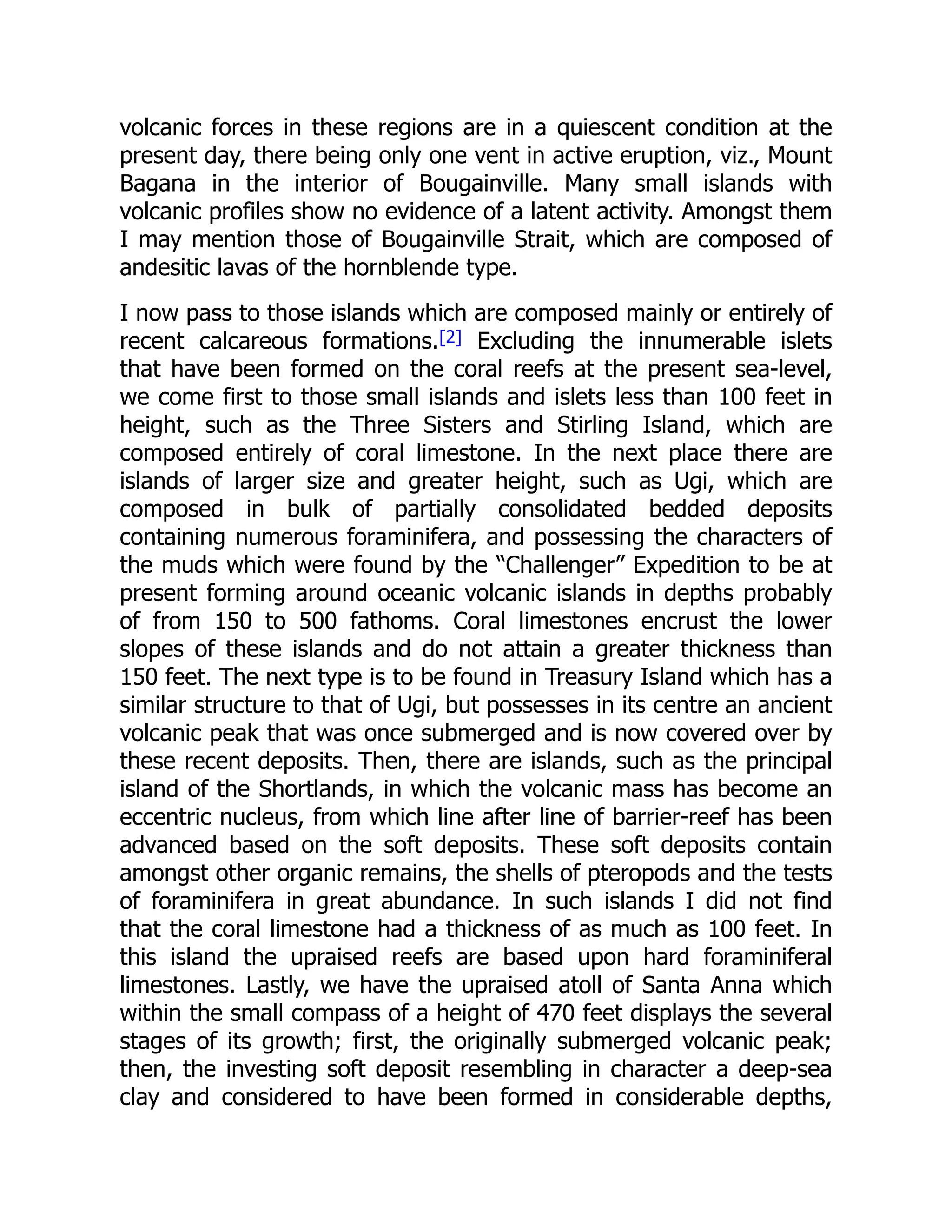 volcanic forces in these regions are in a quiescent condition at the
present day, there being only one vent in active eruption, viz., Mount
Bagana in the interior of Bougainville. Many small islands with
volcanic profiles show no evidence of a latent activity. Amongst them
I may mention those of Bougainville Strait, which are composed of
andesitic lavas of the hornblende type.
I now pass to those islands which are composed mainly or entirely of
recent calcareous formations.[2] Excluding the innumerable islets
that have been formed on the coral reefs at the present sea-level,
we come first to those small islands and islets less than 100 feet in
height, such as the Three Sisters and Stirling Island, which are
composed entirely of coral limestone. In the next place there are
islands of larger size and greater height, such as Ugi, which are
composed in bulk of partially consolidated bedded deposits
containing numerous foraminifera, and possessing the characters of
the muds which were found by the “Challenger” Expedition to be at
present forming around oceanic volcanic islands in depths probably
of from 150 to 500 fathoms. Coral limestones encrust the lower
slopes of these islands and do not attain a greater thickness than
150 feet. The next type is to be found in Treasury Island which has a
similar structure to that of Ugi, but possesses in its centre an ancient
volcanic peak that was once submerged and is now covered over by
these recent deposits. Then, there are islands, such as the principal
island of the Shortlands, in which the volcanic mass has become an
eccentric nucleus, from which line after line of barrier-reef has been
advanced based on the soft deposits. These soft deposits contain
amongst other organic remains, the shells of pteropods and the tests
of foraminifera in great abundance. In such islands I did not find
that the coral limestone had a thickness of as much as 100 feet. In
this island the upraised reefs are based upon hard foraminiferal
limestones. Lastly, we have the upraised atoll of Santa Anna which
within the small compass of a height of 470 feet displays the several
stages of its growth; first, the originally submerged volcanic peak;
then, the investing soft deposit resembling in character a deep-sea
clay and considered to have been formed in considerable depths,
 