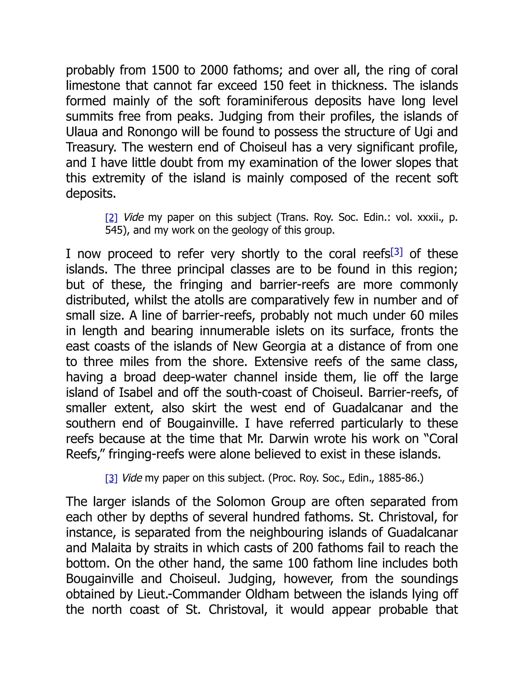 probably from 1500 to 2000 fathoms; and over all, the ring of coral
limestone that cannot far exceed 150 feet in thickness. The islands
formed mainly of the soft foraminiferous deposits have long level
summits free from peaks. Judging from their profiles, the islands of
Ulaua and Ronongo will be found to possess the structure of Ugi and
Treasury. The western end of Choiseul has a very significant profile,
and I have little doubt from my examination of the lower slopes that
this extremity of the island is mainly composed of the recent soft
deposits.
[2] Vide my paper on this subject (Trans. Roy. Soc. Edin.: vol. xxxii., p.
545), and my work on the geology of this group.
I now proceed to refer very shortly to the coral reefs[3] of these
islands. The three principal classes are to be found in this region;
but of these, the fringing and barrier-reefs are more commonly
distributed, whilst the atolls are comparatively few in number and of
small size. A line of barrier-reefs, probably not much under 60 miles
in length and bearing innumerable islets on its surface, fronts the
east coasts of the islands of New Georgia at a distance of from one
to three miles from the shore. Extensive reefs of the same class,
having a broad deep-water channel inside them, lie off the large
island of Isabel and off the south-coast of Choiseul. Barrier-reefs, of
smaller extent, also skirt the west end of Guadalcanar and the
southern end of Bougainville. I have referred particularly to these
reefs because at the time that Mr. Darwin wrote his work on “Coral
Reefs,” fringing-reefs were alone believed to exist in these islands.
[3] Vide my paper on this subject. (Proc. Roy. Soc., Edin., 1885-86.)
The larger islands of the Solomon Group are often separated from
each other by depths of several hundred fathoms. St. Christoval, for
instance, is separated from the neighbouring islands of Guadalcanar
and Malaita by straits in which casts of 200 fathoms fail to reach the
bottom. On the other hand, the same 100 fathom line includes both
Bougainville and Choiseul. Judging, however, from the soundings
obtained by Lieut.-Commander Oldham between the islands lying off
the north coast of St. Christoval, it would appear probable that
 