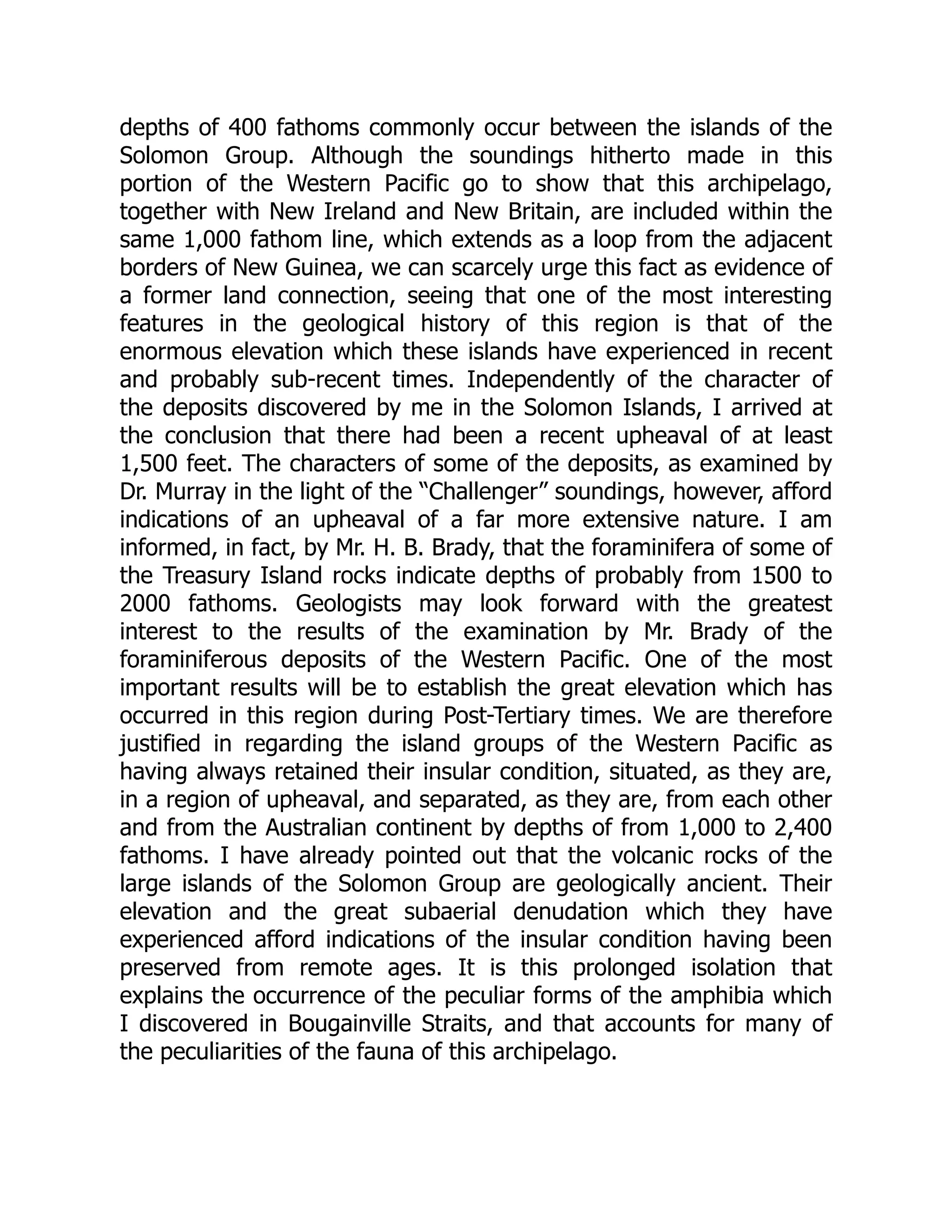 depths of 400 fathoms commonly occur between the islands of the
Solomon Group. Although the soundings hitherto made in this
portion of the Western Pacific go to show that this archipelago,
together with New Ireland and New Britain, are included within the
same 1,000 fathom line, which extends as a loop from the adjacent
borders of New Guinea, we can scarcely urge this fact as evidence of
a former land connection, seeing that one of the most interesting
features in the geological history of this region is that of the
enormous elevation which these islands have experienced in recent
and probably sub-recent times. Independently of the character of
the deposits discovered by me in the Solomon Islands, I arrived at
the conclusion that there had been a recent upheaval of at least
1,500 feet. The characters of some of the deposits, as examined by
Dr. Murray in the light of the “Challenger” soundings, however, afford
indications of an upheaval of a far more extensive nature. I am
informed, in fact, by Mr. H. B. Brady, that the foraminifera of some of
the Treasury Island rocks indicate depths of probably from 1500 to
2000 fathoms. Geologists may look forward with the greatest
interest to the results of the examination by Mr. Brady of the
foraminiferous deposits of the Western Pacific. One of the most
important results will be to establish the great elevation which has
occurred in this region during Post-Tertiary times. We are therefore
justified in regarding the island groups of the Western Pacific as
having always retained their insular condition, situated, as they are,
in a region of upheaval, and separated, as they are, from each other
and from the Australian continent by depths of from 1,000 to 2,400
fathoms. I have already pointed out that the volcanic rocks of the
large islands of the Solomon Group are geologically ancient. Their
elevation and the great subaerial denudation which they have
experienced afford indications of the insular condition having been
preserved from remote ages. It is this prolonged isolation that
explains the occurrence of the peculiar forms of the amphibia which
I discovered in Bougainville Straits, and that accounts for many of
the peculiarities of the fauna of this archipelago.
 