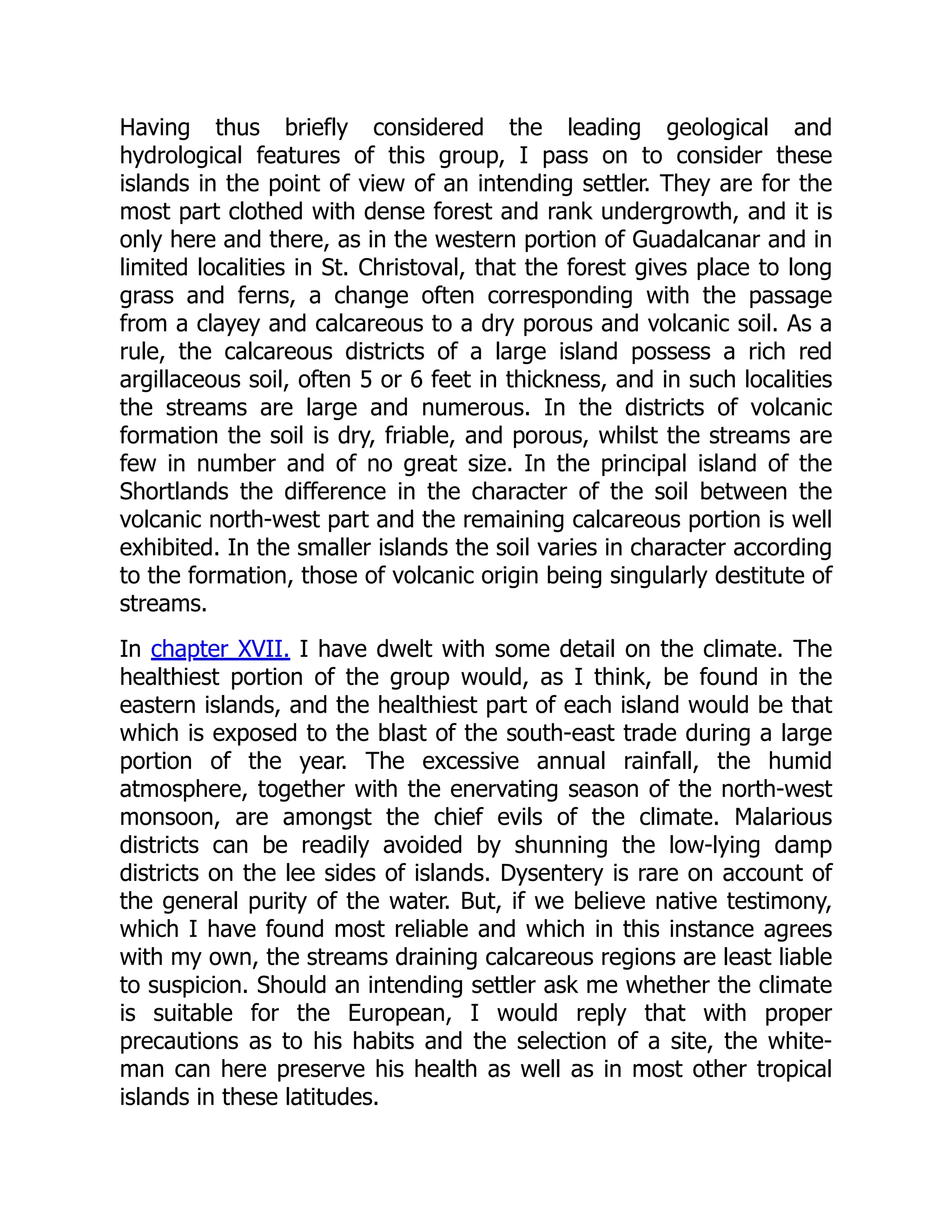Having thus briefly considered the leading geological and
hydrological features of this group, I pass on to consider these
islands in the point of view of an intending settler. They are for the
most part clothed with dense forest and rank undergrowth, and it is
only here and there, as in the western portion of Guadalcanar and in
limited localities in St. Christoval, that the forest gives place to long
grass and ferns, a change often corresponding with the passage
from a clayey and calcareous to a dry porous and volcanic soil. As a
rule, the calcareous districts of a large island possess a rich red
argillaceous soil, often 5 or 6 feet in thickness, and in such localities
the streams are large and numerous. In the districts of volcanic
formation the soil is dry, friable, and porous, whilst the streams are
few in number and of no great size. In the principal island of the
Shortlands the difference in the character of the soil between the
volcanic north-west part and the remaining calcareous portion is well
exhibited. In the smaller islands the soil varies in character according
to the formation, those of volcanic origin being singularly destitute of
streams.
In chapter XVII. I have dwelt with some detail on the climate. The
healthiest portion of the group would, as I think, be found in the
eastern islands, and the healthiest part of each island would be that
which is exposed to the blast of the south-east trade during a large
portion of the year. The excessive annual rainfall, the humid
atmosphere, together with the enervating season of the north-west
monsoon, are amongst the chief evils of the climate. Malarious
districts can be readily avoided by shunning the low-lying damp
districts on the lee sides of islands. Dysentery is rare on account of
the general purity of the water. But, if we believe native testimony,
which I have found most reliable and which in this instance agrees
with my own, the streams draining calcareous regions are least liable
to suspicion. Should an intending settler ask me whether the climate
is suitable for the European, I would reply that with proper
precautions as to his habits and the selection of a site, the white-
man can here preserve his health as well as in most other tropical
islands in these latitudes.
 