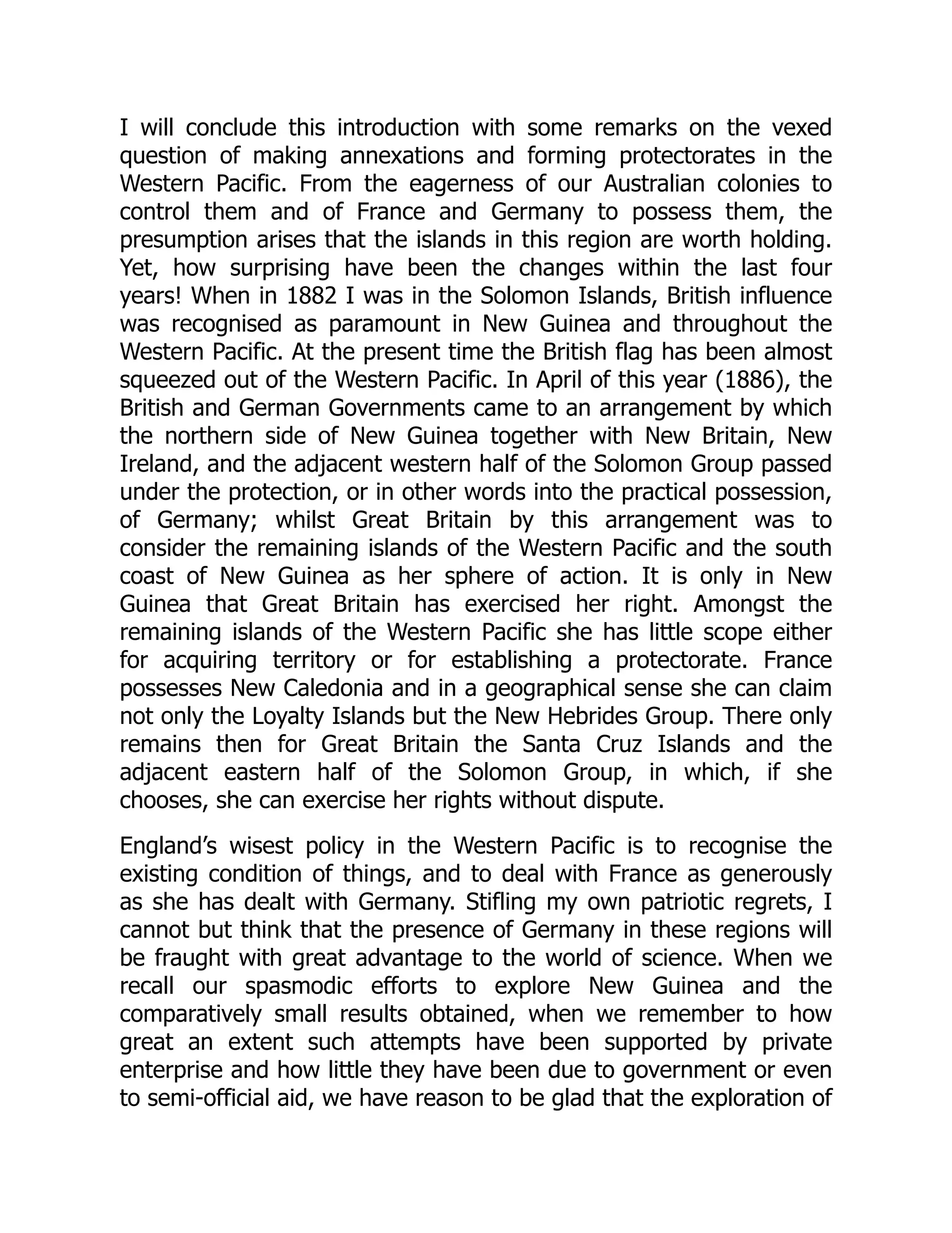 I will conclude this introduction with some remarks on the vexed
question of making annexations and forming protectorates in the
Western Pacific. From the eagerness of our Australian colonies to
control them and of France and Germany to possess them, the
presumption arises that the islands in this region are worth holding.
Yet, how surprising have been the changes within the last four
years! When in 1882 I was in the Solomon Islands, British influence
was recognised as paramount in New Guinea and throughout the
Western Pacific. At the present time the British flag has been almost
squeezed out of the Western Pacific. In April of this year (1886), the
British and German Governments came to an arrangement by which
the northern side of New Guinea together with New Britain, New
Ireland, and the adjacent western half of the Solomon Group passed
under the protection, or in other words into the practical possession,
of Germany; whilst Great Britain by this arrangement was to
consider the remaining islands of the Western Pacific and the south
coast of New Guinea as her sphere of action. It is only in New
Guinea that Great Britain has exercised her right. Amongst the
remaining islands of the Western Pacific she has little scope either
for acquiring territory or for establishing a protectorate. France
possesses New Caledonia and in a geographical sense she can claim
not only the Loyalty Islands but the New Hebrides Group. There only
remains then for Great Britain the Santa Cruz Islands and the
adjacent eastern half of the Solomon Group, in which, if she
chooses, she can exercise her rights without dispute.
England’s wisest policy in the Western Pacific is to recognise the
existing condition of things, and to deal with France as generously
as she has dealt with Germany. Stifling my own patriotic regrets, I
cannot but think that the presence of Germany in these regions will
be fraught with great advantage to the world of science. When we
recall our spasmodic efforts to explore New Guinea and the
comparatively small results obtained, when we remember to how
great an extent such attempts have been supported by private
enterprise and how little they have been due to government or even
to semi-official aid, we have reason to be glad that the exploration of
 
