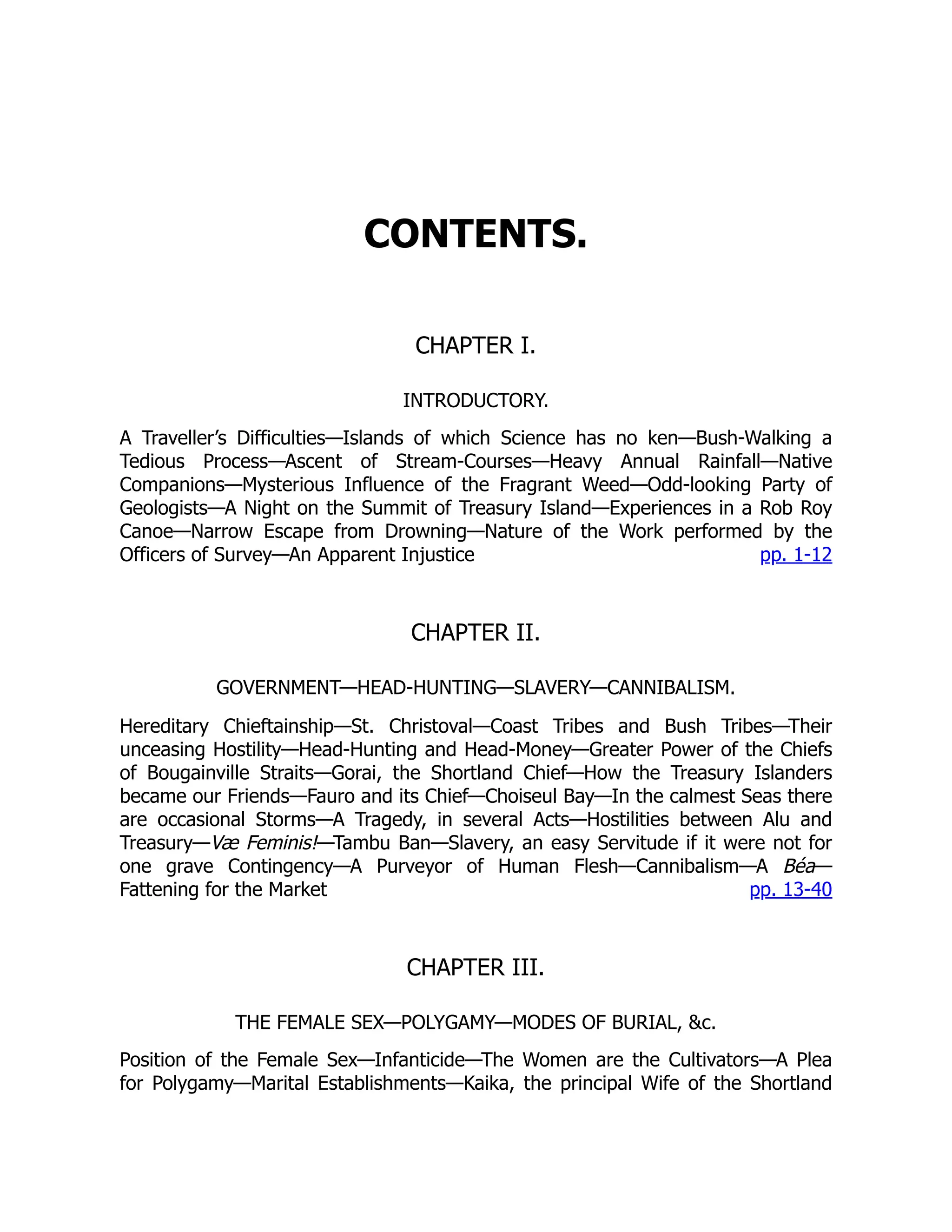 pp. 1-12
pp. 13-40
CONTENTS.
CHAPTER I.
INTRODUCTORY.
A Traveller’s Difficulties—Islands of which Science has no ken—Bush-Walking a
Tedious Process—Ascent of Stream-Courses—Heavy Annual Rainfall—Native
Companions—Mysterious Influence of the Fragrant Weed—Odd-looking Party of
Geologists—A Night on the Summit of Treasury Island—Experiences in a Rob Roy
Canoe—Narrow Escape from Drowning—Nature of the Work performed by the
Officers of Survey—An Apparent Injustice
CHAPTER II.
GOVERNMENT—HEAD-HUNTING—SLAVERY—CANNIBALISM.
Hereditary Chieftainship—St. Christoval—Coast Tribes and Bush Tribes—Their
unceasing Hostility—Head-Hunting and Head-Money—Greater Power of the Chiefs
of Bougainville Straits—Gorai, the Shortland Chief—How the Treasury Islanders
became our Friends—Fauro and its Chief—Choiseul Bay—In the calmest Seas there
are occasional Storms—A Tragedy, in several Acts—Hostilities between Alu and
Treasury—Væ Feminis!—Tambu Ban—Slavery, an easy Servitude if it were not for
one grave Contingency—A Purveyor of Human Flesh—Cannibalism—A Béa—
Fattening for the Market
CHAPTER III.
THE FEMALE SEX—POLYGAMY—MODES OF BURIAL, &c.
Position of the Female Sex—Infanticide—The Women are the Cultivators—A Plea
for Polygamy—Marital Establishments—Kaika, the principal Wife of the Shortland
 
