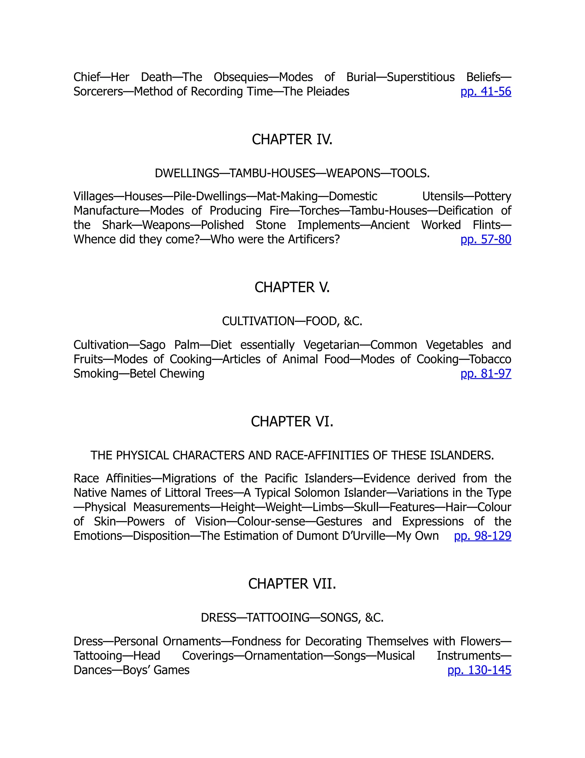 pp. 41-56
pp. 57-80
pp. 81-97
pp. 98-129
pp. 130-145
Chief—Her Death—The Obsequies—Modes of Burial—Superstitious Beliefs—
Sorcerers—Method of Recording Time—The Pleiades
CHAPTER IV.
DWELLINGS—TAMBU-HOUSES—WEAPONS—TOOLS.
Villages—Houses—Pile-Dwellings—Mat-Making—Domestic Utensils—Pottery
Manufacture—Modes of Producing Fire—Torches—Tambu-Houses—Deification of
the Shark—Weapons—Polished Stone Implements—Ancient Worked Flints—
Whence did they come?—Who were the Artificers?
CHAPTER V.
CULTIVATION—FOOD, &C.
Cultivation—Sago Palm—Diet essentially Vegetarian—Common Vegetables and
Fruits—Modes of Cooking—Articles of Animal Food—Modes of Cooking—Tobacco
Smoking—Betel Chewing
CHAPTER VI.
THE PHYSICAL CHARACTERS AND RACE-AFFINITIES OF THESE ISLANDERS.
Race Affinities—Migrations of the Pacific Islanders—Evidence derived from the
Native Names of Littoral Trees—A Typical Solomon Islander—Variations in the Type
—Physical Measurements—Height—Weight—Limbs—Skull—Features—Hair—Colour
of Skin—Powers of Vision—Colour-sense—Gestures and Expressions of the
Emotions—Disposition—The Estimation of Dumont D’Urville—My Own
CHAPTER VII.
DRESS—TATTOOING—SONGS, &C.
Dress—Personal Ornaments—Fondness for Decorating Themselves with Flowers—
Tattooing—Head Coverings—Ornamentation—Songs—Musical Instruments—
Dances—Boys’ Games
 