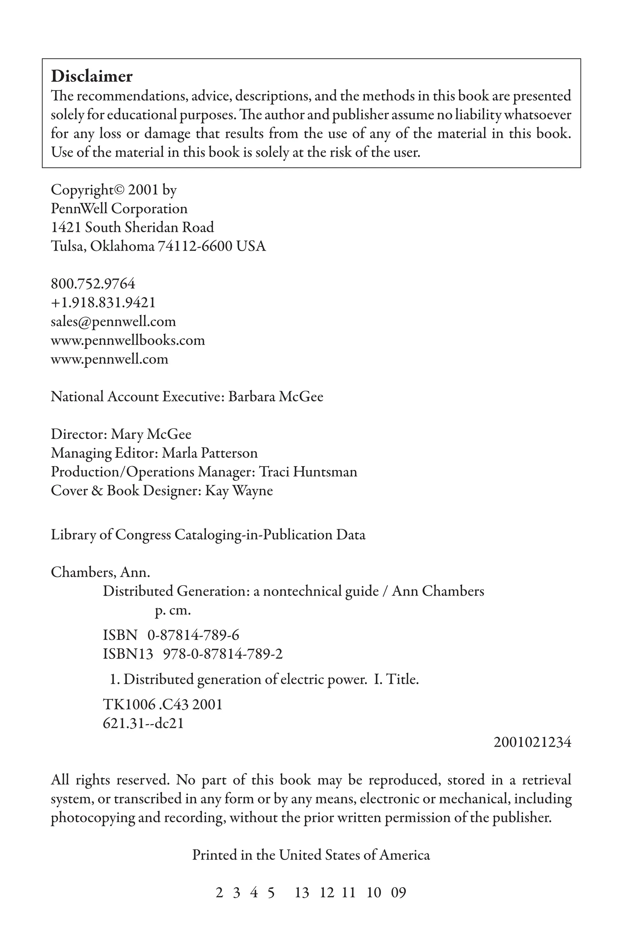 Disclaimer
The recommendations, advice, descriptions, and the methods in this book are presented
solelyforeducationalpurposes.Theauthorandpublisherassumenoliabilitywhatsoever
for any loss or damage that results from the use of any of the material in this book.
Use of the material in this book is solely at the risk of the user.
Copyright© 2001 by
PennWell Corporation
1421 South Sheridan Road
Tulsa, Oklahoma 74112-6600 USA
800.752.9764
+1.918.831.9421
sales@pennwell.com
www.pennwellbooks.com
www.pennwell.com
National Account Executive: Barbara McGee
Director: Mary McGee
Managing Editor: Marla Patterson
Production/Operations Manager: Traci Huntsman
Cover & Book Designer: Kay Wayne
Library of Congress Cataloging-in-Publication Data
Chambers, Ann.
Distributed Generation: a nontechnical guide / Ann Chambers
		 p. cm.
ISBN 0-87814-789-6
ISBN13 978-0-87814-789-2
1. Distributed generation of electric power. I. Title.
TK1006 .C43 2001
621.31--dc21
2001021234
All rights reserved. No part of this book may be reproduced, stored in a retrieval
system, or transcribed in any form or by any means, electronic or mechanical, including
photocopying and recording, without the prior written permission of the publisher.
Printed in the United States of America
2 3 4 5 13 12 11 10 09
 