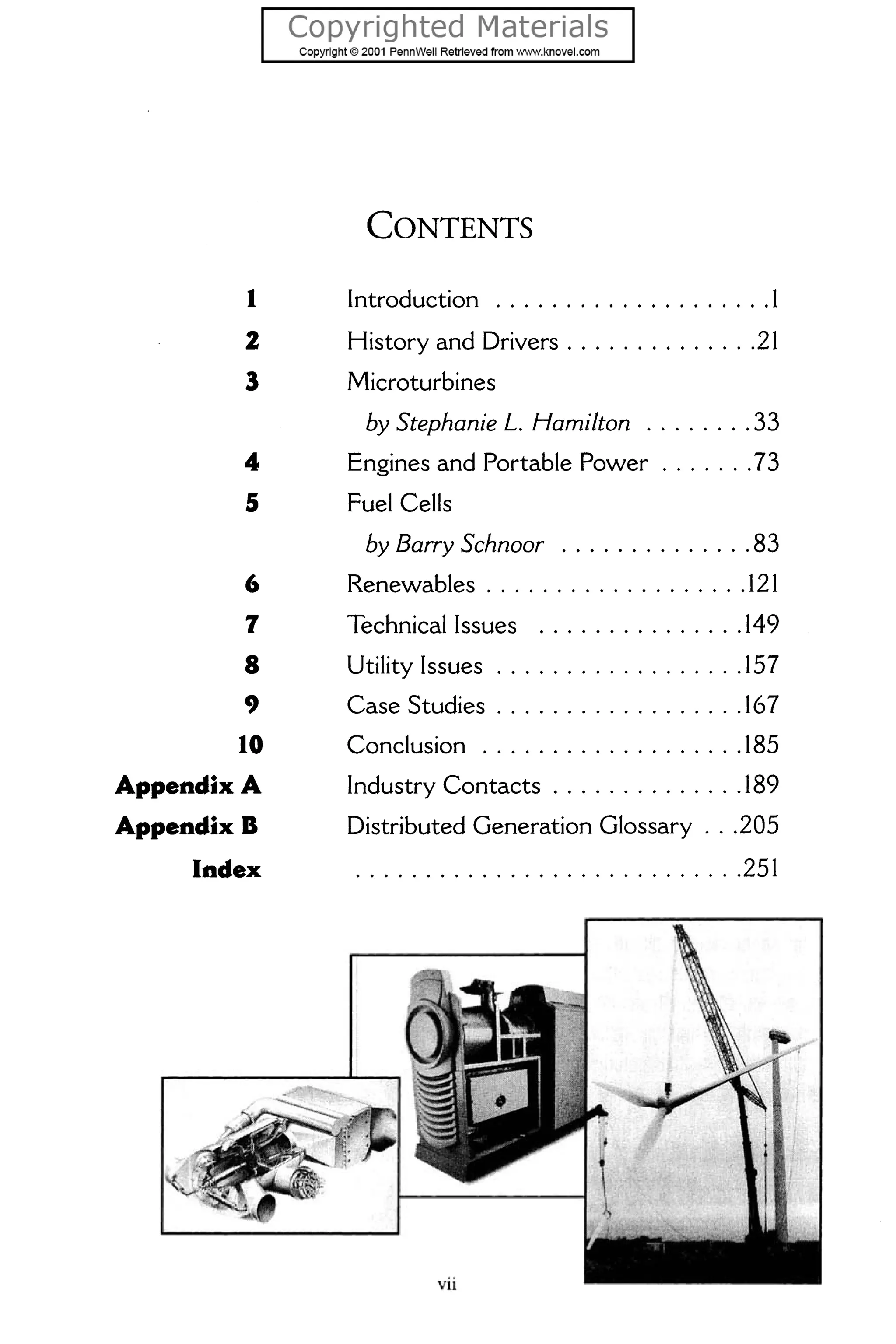 CONTENTS
1 Introduction ....................1
2 History and Drivers ..............21
3 Microturbines
by Stephanie L. Hamilton ........ 33
4 Engines and Portable Power .......73
5 Fuel Cells
6
7
8
9
10
AppeftdixA
Appeftdix B
Iftdex
by Barry Schnoor ..............83
Renewables .................. .121
Technical Issues ...............149
Utility Issues ..................157
Case Studies ..................167
Conclusion ...................185
Industry Contacts ............. .189
Distributed Generation Glossary ...205
............................251
 