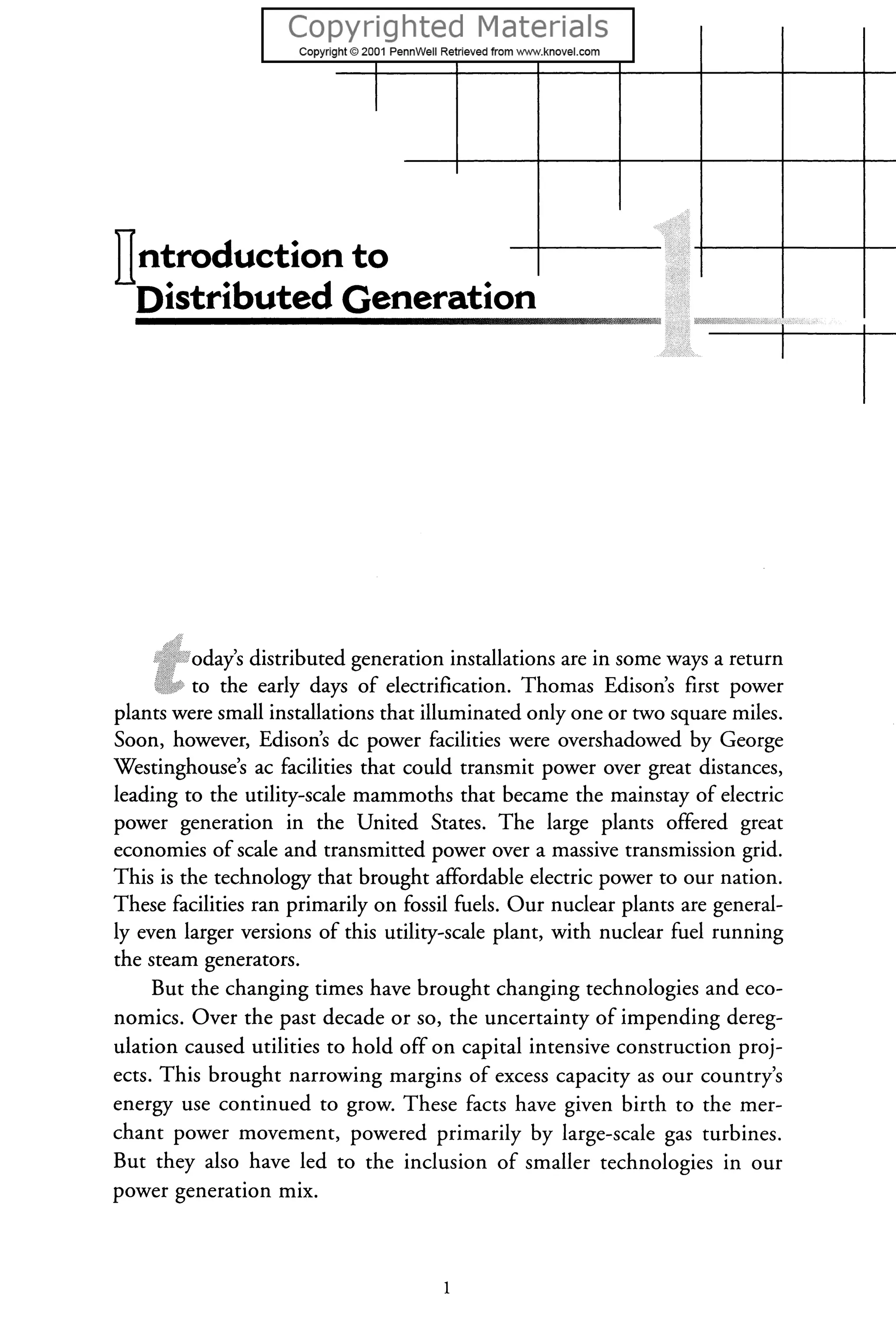IIntroduction to
Distributed Generation
• ~ w Wft"'r""'X
oday's distributed generation installations are in some ways a return
to the early days of electrification. Thomas Edison's first power
plants were small installations that illuminated only one or two square miles.
Soon, however, Edison's de power facilities were overshadowed by George
Westinghouse's ac facilities that could transmit power over great distances,
leading to the utility-scale mammoths that became the mainstay of electric
power generation in the United States. The large plants offered great
economies of scale and transmitted power over a massive transmission grid.
This is the technology that brought affordable electric power to our nation.
These facilities ran primarily on fossil fuels. Our nuclear plants are general-
lyeven larger versions of this utility-scale plant, with nuclear fuel running
the steam generators.
But the changing times have brought changing technologies and eco-
nomics. Over the past decade or so, the uncertainty of impending dereg-
ulation caused utilities to hold off on capital intensive construction proj-
ects. This brought narrowing margins of excess capacity as our country's
energy use continued to grow. These facts have given birth to the mer-
chant power movement, powered primarily by large-scale gas turbines.
But they also have led to the inclusion of smaller technologies in our
power generation mix.
 