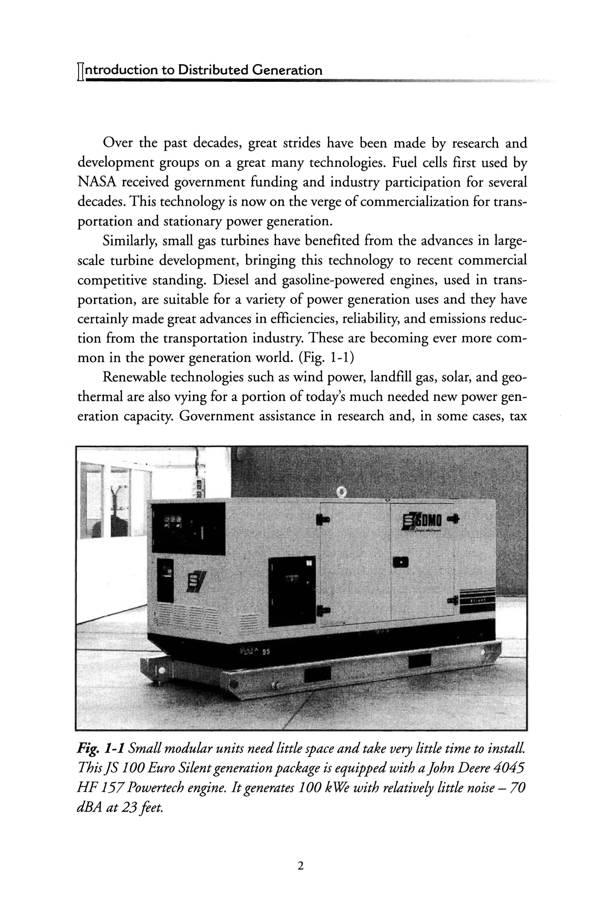 llntroduction to Distributed Generation
Over the past decades, great strides have been made by research and
development groups on a great many technologies. Fuel cells first used by
NASA received government funding and industry participation for several
decades. This technology is now on the verge ofcommercialization for trans-
portation and stationary power generation.
Similarly, small gas turbines have benefited from the advances in large-
scale turbine development, bringing this technology to recent commercial
competitive standing. Diesel and gasoline-powered engines, used in trans-
portation, are suitable for a variety of power generation uses and they have
certainly made great advances in efficiencies, reliability, and emissions reduc-
tion from the transportation industry. These are becoming ever more com-
mon in the power generation world. (Fig. 1-1)
Renewable technologies such as wind power, landfill gas, solar, and geo-
thermal are also vying for a portion oftoday's much needed new power gen-
eration capacity. Government assistance in research and, in some cases, tax
Fig. 1-1 Small modular units needlittle space and take very little time to install
ThisJS 100 Euro Silentgeneration package is equipped with aJohn Deere 4045
HF 157Powertech engine. Itgenerates 100 kwe with relatively little noise - 70
dBA at 23 feet.
2
 