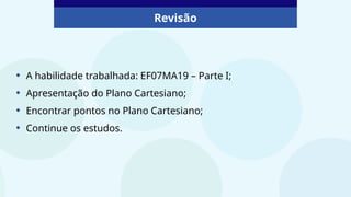 Revisão
• A habilidade trabalhada: EF07MA19 – Parte I;
• Apresentação do Plano Cartesiano;
• Encontrar pontos no Plano Cartesiano;
• Continue os estudos.
 