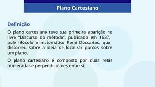 Plano Cartesiano
Definição
O plano cartesiano teve sua primeira aparição no
livro “Discurso do método”, publicado em 1637,
pelo filósofo e matemático René Descartes, que
discorreu sobre a ideia de localizar pontos sobre
um plano.
O plano cartesiano é composto por duas retas
numeradas e perpendiculares entre si.
 