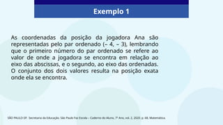 Exemplo 1
As coordenadas da posição da jogadora Ana são
representadas pelo par ordenado (– 4, – 3), lembrando
que o primeiro número do par ordenado se refere ao
valor de onde a jogadora se encontra em relação ao
eixo das abscissas, e o segundo, ao eixo das ordenadas.
O conjunto dos dois valores resulta na posição exata
onde ela se encontra.
SÃO PAULO-SP. Secretaria da Educação. São Paulo Faz Escola – Caderno do Aluno, 7º Ano, vol. 2, 2020. p. 68, Matemática.
 