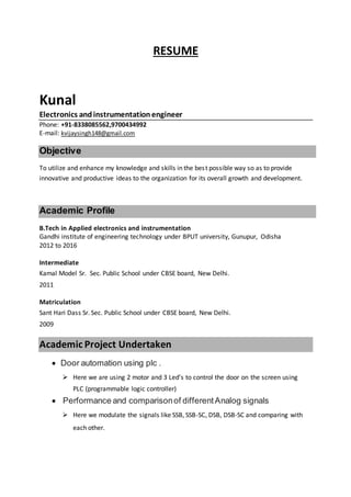 RESUME
Kunal
Electronics andinstrumentationengineer
Phone: +91-8338085562,9700434992
E-mail: kvijaysingh148@gmail.com
Objective
To utilize and enhance my knowledge and skills in the best possible way so as to provide
innovative and productive ideas to the organization for its overall growth and development.
Academic Profile
B.Tech in Applied electronics and instrumentation
Gandhi institute of engineering technology under BPUT university, Gunupur, Odisha
2012 to 2016
Intermediate
Kamal Model Sr. Sec. Public School under CBSE board, New Delhi.
2011
Matriculation
Sant Hari Dass Sr. Sec. Public School under CBSE board, New Delhi.
2009
Academic Project Undertaken
 Door automation using plc .
 Here we are using 2 motor and 3 Led’s to control the door on the screen using
PLC (programmable logic controller)
 Performance and comparisonof differentAnalog signals
 Here we modulate the signals like SSB, SSB-SC, DSB, DSB-SC and comparing with
each other.
 