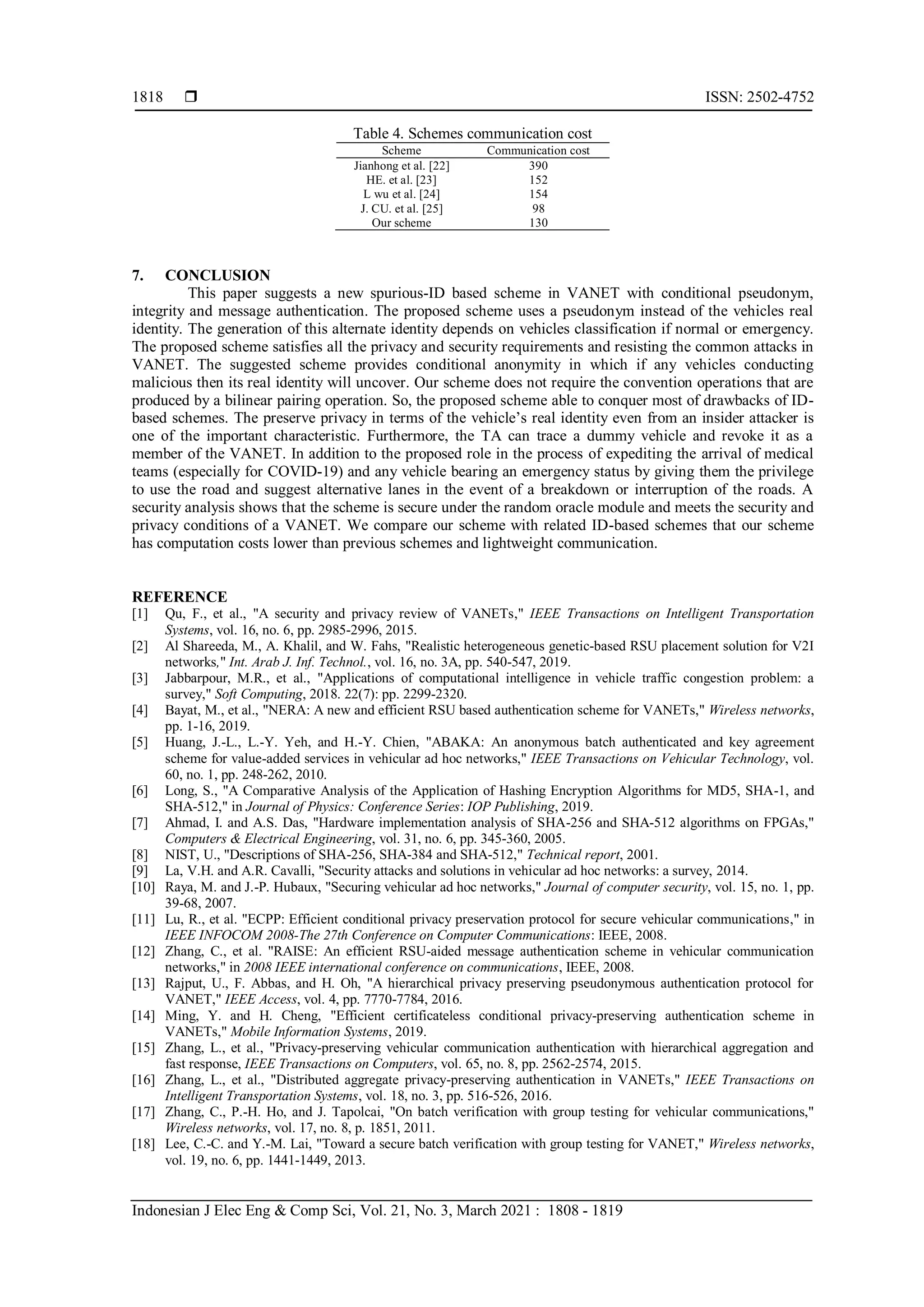  ISSN: 2502-4752
Indonesian J Elec Eng & Comp Sci, Vol. 21, No. 3, March 2021 : 1808 - 1819
1818
Table 4. Schemes communication cost
Scheme Communication cost
Jianhong et al. [22] 390
HE. et al. [23] 152
L wu et al. [24] 154
J. CU. et al. [25] 98
Our scheme 130
7. CONCLUSION
This paper suggests a new spurious-ID based scheme in VANET with conditional pseudonym,
integrity and message authentication. The proposed scheme uses a pseudonym instead of the vehicles real
identity. The generation of this alternate identity depends on vehicles classification if normal or emergency.
The proposed scheme satisfies all the privacy and security requirements and resisting the common attacks in
VANET. The suggested scheme provides conditional anonymity in which if any vehicles conducting
malicious then its real identity will uncover. Our scheme does not require the convention operations that are
produced by a bilinear pairing operation. So, the proposed scheme able to conquer most of drawbacks of ID-
based schemes. The preserve privacy in terms of the vehicle’s real identity even from an insider attacker is
one of the important characteristic. Furthermore, the TA can trace a dummy vehicle and revoke it as a
member of the VANET. In addition to the proposed role in the process of expediting the arrival of medical
teams (especially for COVID-19) and any vehicle bearing an emergency status by giving them the privilege
to use the road and suggest alternative lanes in the event of a breakdown or interruption of the roads. A
security analysis shows that the scheme is secure under the random oracle module and meets the security and
privacy conditions of a VANET. We compare our scheme with related ID-based schemes that our scheme
has computation costs lower than previous schemes and lightweight communication.
REFERENCE
[1] Qu, F., et al., "A security and privacy review of VANETs," IEEE Transactions on Intelligent Transportation
Systems, vol. 16, no. 6, pp. 2985-2996, 2015.
[2] Al Shareeda, M., A. Khalil, and W. Fahs, "Realistic heterogeneous genetic-based RSU placement solution for V2I
networks," Int. Arab J. Inf. Technol., vol. 16, no. 3A, pp. 540-547, 2019.
[3] Jabbarpour, M.R., et al., "Applications of computational intelligence in vehicle traffic congestion problem: a
survey," Soft Computing, 2018. 22(7): pp. 2299-2320.
[4] Bayat, M., et al., "NERA: A new and efficient RSU based authentication scheme for VANETs," Wireless networks,
pp. 1-16, 2019.
[5] Huang, J.-L., L.-Y. Yeh, and H.-Y. Chien, "ABAKA: An anonymous batch authenticated and key agreement
scheme for value-added services in vehicular ad hoc networks," IEEE Transactions on Vehicular Technology, vol.
60, no. 1, pp. 248-262, 2010.
[6] Long, S., "A Comparative Analysis of the Application of Hashing Encryption Algorithms for MD5, SHA-1, and
SHA-512," in Journal of Physics: Conference Series: IOP Publishing, 2019.
[7] Ahmad, I. and A.S. Das, "Hardware implementation analysis of SHA-256 and SHA-512 algorithms on FPGAs,"
Computers & Electrical Engineering, vol. 31, no. 6, pp. 345-360, 2005.
[8] NIST, U., "Descriptions of SHA-256, SHA-384 and SHA-512," Technical report, 2001.
[9] La, V.H. and A.R. Cavalli, "Security attacks and solutions in vehicular ad hoc networks: a survey, 2014.
[10] Raya, M. and J.-P. Hubaux, "Securing vehicular ad hoc networks," Journal of computer security, vol. 15, no. 1, pp.
39-68, 2007.
[11] Lu, R., et al. "ECPP: Efficient conditional privacy preservation protocol for secure vehicular communications," in
IEEE INFOCOM 2008-The 27th Conference on Computer Communications: IEEE, 2008.
[12] Zhang, C., et al. "RAISE: An efficient RSU-aided message authentication scheme in vehicular communication
networks," in 2008 IEEE international conference on communications, IEEE, 2008.
[13] Rajput, U., F. Abbas, and H. Oh, "A hierarchical privacy preserving pseudonymous authentication protocol for
VANET," IEEE Access, vol. 4, pp. 7770-7784, 2016.
[14] Ming, Y. and H. Cheng, "Efficient certificateless conditional privacy-preserving authentication scheme in
VANETs," Mobile Information Systems, 2019.
[15] Zhang, L., et al., "Privacy-preserving vehicular communication authentication with hierarchical aggregation and
fast response, IEEE Transactions on Computers, vol. 65, no. 8, pp. 2562-2574, 2015.
[16] Zhang, L., et al., "Distributed aggregate privacy-preserving authentication in VANETs," IEEE Transactions on
Intelligent Transportation Systems, vol. 18, no. 3, pp. 516-526, 2016.
[17] Zhang, C., P.-H. Ho, and J. Tapolcai, "On batch verification with group testing for vehicular communications,"
Wireless networks, vol. 17, no. 8, p. 1851, 2011.
[18] Lee, C.-C. and Y.-M. Lai, "Toward a secure batch verification with group testing for VANET," Wireless networks,
vol. 19, no. 6, pp. 1441-1449, 2013.
 