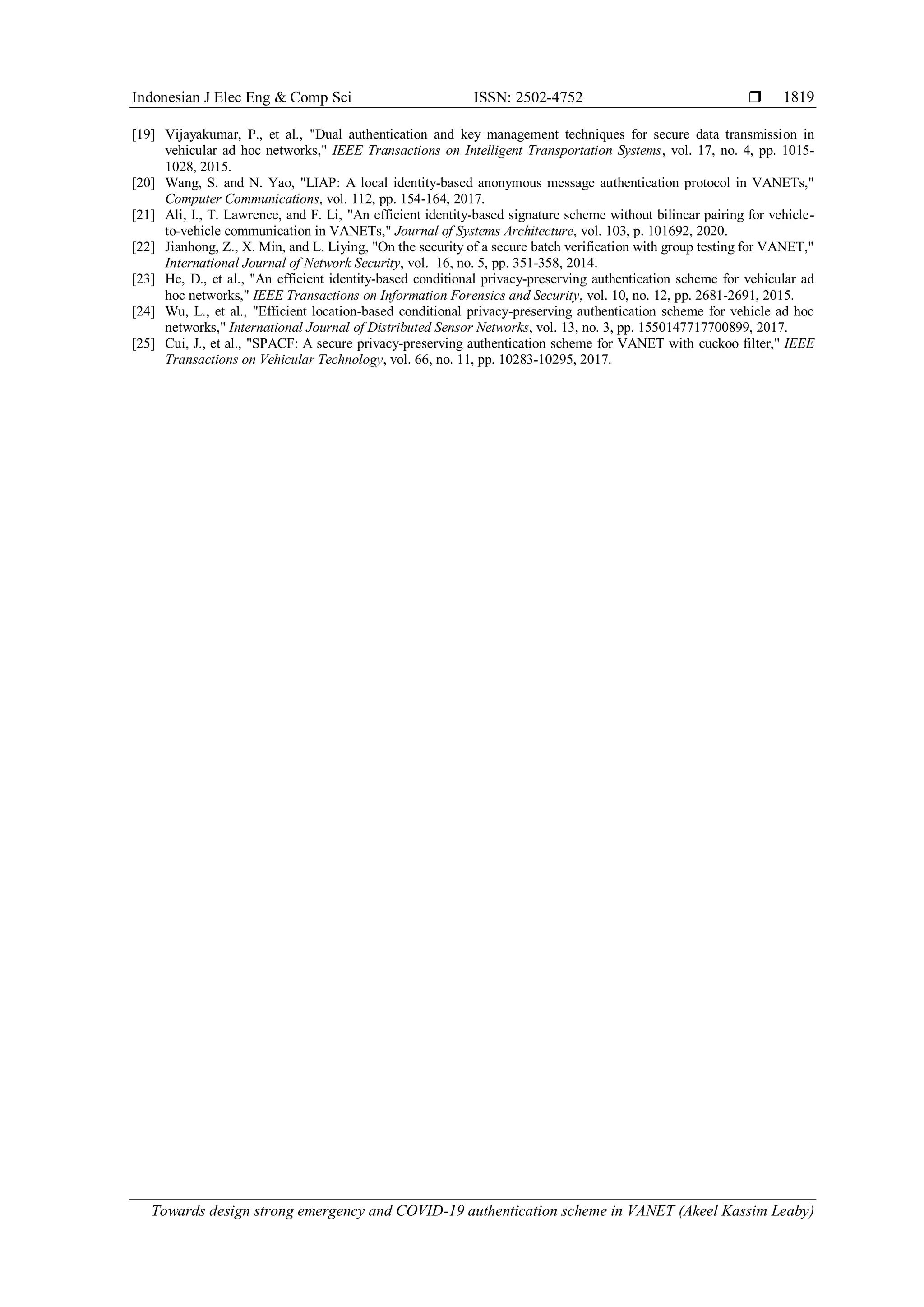 Indonesian J Elec Eng & Comp Sci ISSN: 2502-4752 
Towards design strong emergency and COVID-19 authentication scheme in VANET (Akeel Kassim Leaby)
1819
[19] Vijayakumar, P., et al., "Dual authentication and key management techniques for secure data transmission in
vehicular ad hoc networks," IEEE Transactions on Intelligent Transportation Systems, vol. 17, no. 4, pp. 1015-
1028, 2015.
[20] Wang, S. and N. Yao, "LIAP: A local identity-based anonymous message authentication protocol in VANETs,"
Computer Communications, vol. 112, pp. 154-164, 2017.
[21] Ali, I., T. Lawrence, and F. Li, "An efficient identity-based signature scheme without bilinear pairing for vehicle-
to-vehicle communication in VANETs," Journal of Systems Architecture, vol. 103, p. 101692, 2020.
[22] Jianhong, Z., X. Min, and L. Liying, "On the security of a secure batch verification with group testing for VANET,"
International Journal of Network Security, vol. 16, no. 5, pp. 351-358, 2014.
[23] He, D., et al., "An efficient identity-based conditional privacy-preserving authentication scheme for vehicular ad
hoc networks," IEEE Transactions on Information Forensics and Security, vol. 10, no. 12, pp. 2681-2691, 2015.
[24] Wu, L., et al., "Efficient location-based conditional privacy-preserving authentication scheme for vehicle ad hoc
networks," International Journal of Distributed Sensor Networks, vol. 13, no. 3, pp. 1550147717700899, 2017.
[25] Cui, J., et al., "SPACF: A secure privacy-preserving authentication scheme for VANET with cuckoo filter," IEEE
Transactions on Vehicular Technology, vol. 66, no. 11, pp. 10283-10295, 2017.
 