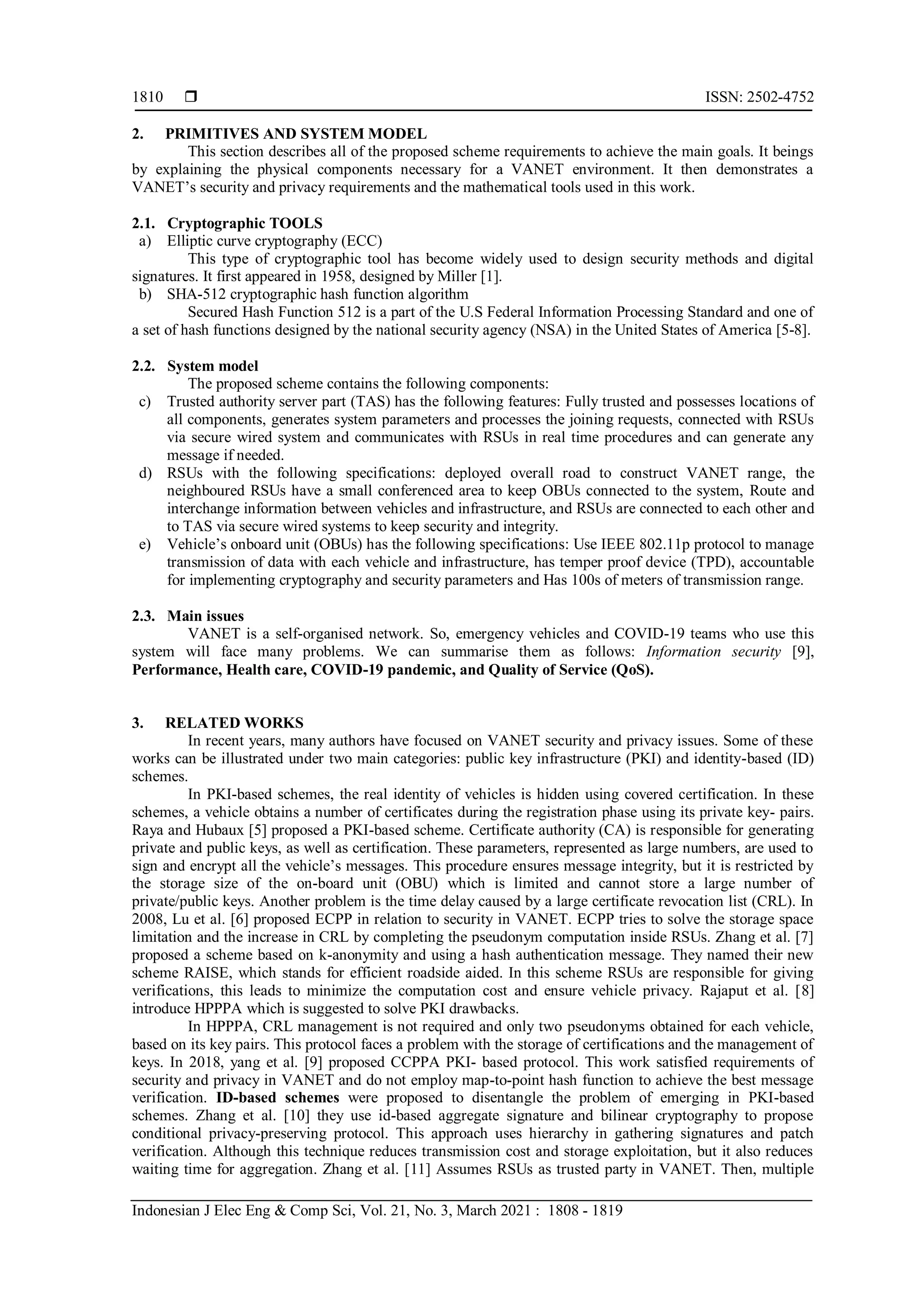  ISSN: 2502-4752
Indonesian J Elec Eng & Comp Sci, Vol. 21, No. 3, March 2021 : 1808 - 1819
1810
2. PRIMITIVES AND SYSTEM MODEL
This section describes all of the proposed scheme requirements to achieve the main goals. It beings
by explaining the physical components necessary for a VANET environment. It then demonstrates a
VANET’s security and privacy requirements and the mathematical tools used in this work.
2.1. Cryptographic TOOLS
a) Elliptic curve cryptography (ECC)
This type of cryptographic tool has become widely used to design security methods and digital
signatures. It first appeared in 1958, designed by Miller [1].
b) SHA-512 cryptographic hash function algorithm
Secured Hash Function 512 is a part of the U.S Federal Information Processing Standard and one of
a set of hash functions designed by the national security agency (NSA) in the United States of America [5-8].
2.2. System model
The proposed scheme contains the following components:
c) Trusted authority server part (TAS) has the following features: Fully trusted and possesses locations of
all components, generates system parameters and processes the joining requests, connected with RSUs
via secure wired system and communicates with RSUs in real time procedures and can generate any
message if needed.
d) RSUs with the following specifications: deployed overall road to construct VANET range, the
neighboured RSUs have a small conferenced area to keep OBUs connected to the system, Route and
interchange information between vehicles and infrastructure, and RSUs are connected to each other and
to TAS via secure wired systems to keep security and integrity.
e) Vehicle’s onboard unit (OBUs) has the following specifications: Use IEEE 802.11p protocol to manage
transmission of data with each vehicle and infrastructure, has temper proof device (TPD), accountable
for implementing cryptography and security parameters and Has 100s of meters of transmission range.
2.3. Main issues
VANET is a self-organised network. So, emergency vehicles and COVID-19 teams who use this
system will face many problems. We can summarise them as follows: Information security [9],
Performance, Health care, COVID-19 pandemic, and Quality of Service (QoS).
3. RELATED WORKS
In recent years, many authors have focused on VANET security and privacy issues. Some of these
works can be illustrated under two main categories: public key infrastructure (PKI) and identity-based (ID)
schemes.
In PKI-based schemes, the real identity of vehicles is hidden using covered certification. In these
schemes, a vehicle obtains a number of certificates during the registration phase using its private key- pairs.
Raya and Hubaux [5] proposed a PKI-based scheme. Certificate authority (CA) is responsible for generating
private and public keys, as well as certification. These parameters, represented as large numbers, are used to
sign and encrypt all the vehicle’s messages. This procedure ensures message integrity, but it is restricted by
the storage size of the on-board unit (OBU) which is limited and cannot store a large number of
private/public keys. Another problem is the time delay caused by a large certificate revocation list (CRL). In
2008, Lu et al. [6] proposed ECPP in relation to security in VANET. ECPP tries to solve the storage space
limitation and the increase in CRL by completing the pseudonym computation inside RSUs. Zhang et al. [7]
proposed a scheme based on k-anonymity and using a hash authentication message. They named their new
scheme RAISE, which stands for efficient roadside aided. In this scheme RSUs are responsible for giving
verifications, this leads to minimize the computation cost and ensure vehicle privacy. Rajaput et al. [8]
introduce HPPPA which is suggested to solve PKI drawbacks.
In HPPPA, CRL management is not required and only two pseudonyms obtained for each vehicle,
based on its key pairs. This protocol faces a problem with the storage of certifications and the management of
keys. In 2018, yang et al. [9] proposed CCPPA PKI- based protocol. This work satisfied requirements of
security and privacy in VANET and do not employ map-to-point hash function to achieve the best message
verification. ID-based schemes were proposed to disentangle the problem of emerging in PKI-based
schemes. Zhang et al. [10] they use id-based aggregate signature and bilinear cryptography to propose
conditional privacy-preserving protocol. This approach uses hierarchy in gathering signatures and patch
verification. Although this technique reduces transmission cost and storage exploitation, but it also reduces
waiting time for aggregation. Zhang et al. [11] Assumes RSUs as trusted party in VANET. Then, multiple
 
