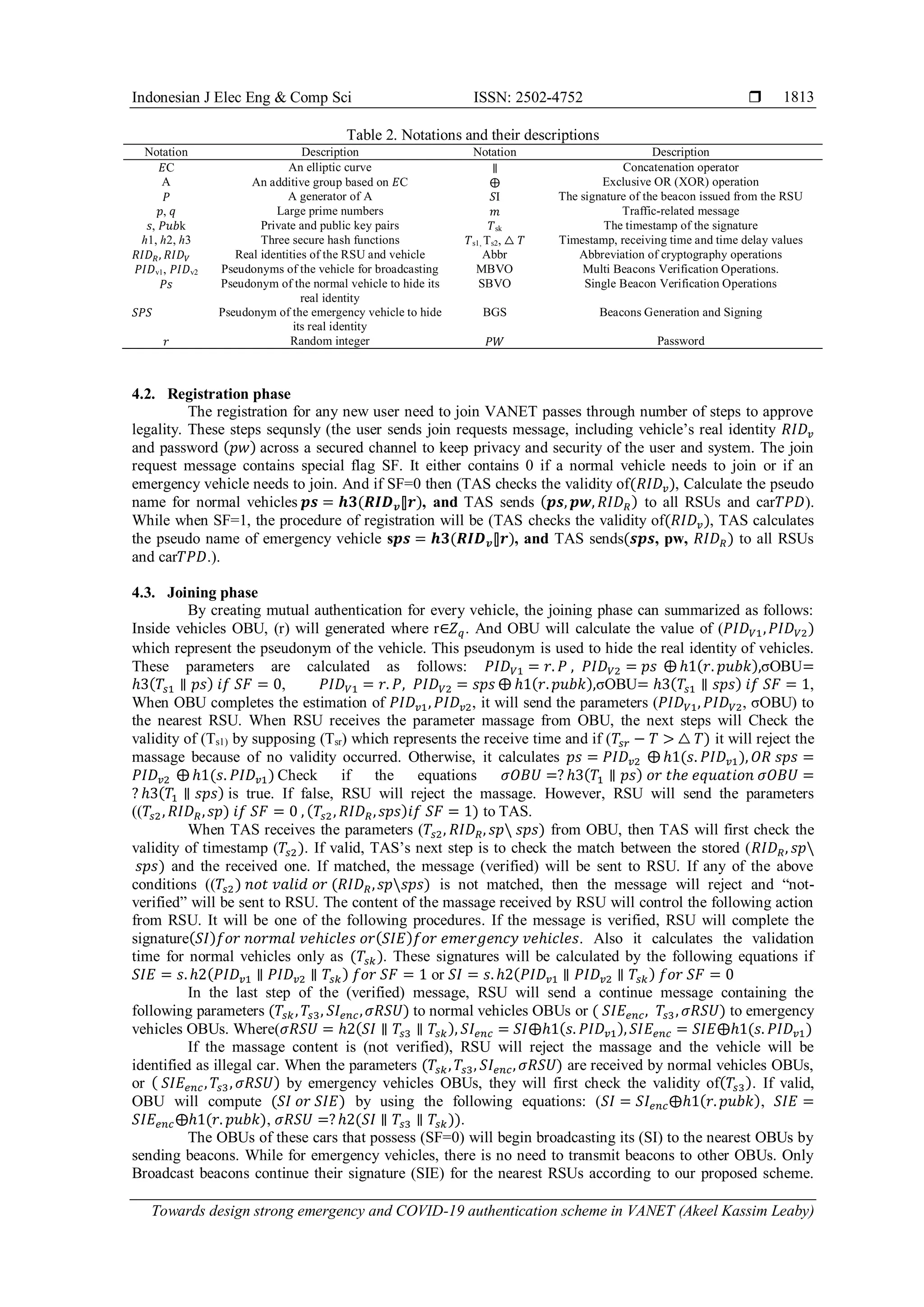 Indonesian J Elec Eng & Comp Sci ISSN: 2502-4752 
Towards design strong emergency and COVID-19 authentication scheme in VANET (Akeel Kassim Leaby)
1813
Table 2. Notations and their descriptions
Notation Description Notation Description
𝐸C An elliptic curve ∥ Concatenation operator
A An additive group based on 𝐸C ⨁ Exclusive OR (XOR) operation
𝑃 A generator of A 𝑆I The signature of the beacon issued from the RSU
𝑝, 𝑞 Large prime numbers 𝑚 Traffic-related message
𝑠, 𝑃𝑢𝑏k Private and public key pairs 𝑇sk The timestamp of the signature
ℎ1, ℎ2, ℎ3 Three secure hash functions 𝑇s1, Ts2, △ 𝑇 Timestamp, receiving time and time delay values
𝑅𝐼𝐷𝑅, 𝑅𝐼𝐷𝑉 Real identities of the RSU and vehicle Abbr Abbreviation of cryptography operations
𝑃𝐼𝐷v1, 𝑃𝐼𝐷v2 Pseudonyms of the vehicle for broadcasting MBVO Multi Beacons Verification Operations.
𝑃𝑠 Pseudonym of the normal vehicle to hide its
real identity
SBVO Single Beacon Verification Operations
𝑆𝑃𝑆 Pseudonym of the emergency vehicle to hide
its real identity
BGS Beacons Generation and Signing
𝑟 Random integer 𝑃𝑊 Password
4.2. Registration phase
The registration for any new user need to join VANET passes through number of steps to approve
legality. These steps sequnsly (the user sends join requests message, including vehicle’s real identity 𝑅𝐼𝐷𝑣
and password (𝑝𝑤) across a secured channel to keep privacy and security of the user and system. The join
request message contains special flag SF. It either contains 0 if a normal vehicle needs to join or if an
emergency vehicle needs to join. And if SF=0 then (TAS checks the validity of(𝑅𝐼𝐷𝑣), Calculate the pseudo
name for normal vehicles 𝒑𝒔 = 𝒉𝟑(𝑹𝑰𝑫𝒗⫿𝒓), and TAS sends (𝒑𝒔, 𝒑𝒘, 𝑅𝐼𝐷𝑅) to all RSUs and car𝑇𝑃𝐷).
While when SF=1, the procedure of registration will be (TAS checks the validity of(𝑅𝐼𝐷𝑣), TAS calculates
the pseudo name of emergency vehicle s𝒑𝒔 = 𝒉𝟑(𝑹𝑰𝑫𝒗⫿𝒓), and TAS sends(𝒔𝒑𝒔, pw, 𝑅𝐼𝐷𝑅) to all RSUs
and car𝑇𝑃𝐷.).
4.3. Joining phase
By creating mutual authentication for every vehicle, the joining phase can summarized as follows:
Inside vehicles OBU, (r) will generated where r∈𝑍𝑞. And OBU will calculate the value of (𝑃𝐼𝐷𝑉1,𝑃𝐼𝐷𝑉2)
which represent the pseudonym of the vehicle. This pseudonym is used to hide the real identity of vehicles.
These parameters are calculated as follows: 𝑃𝐼𝐷𝑉1 = 𝑟. 𝑃 , 𝑃𝐼𝐷𝑉2 = 𝑝𝑠 ⨁ ℎ1(𝑟. 𝑝𝑢𝑏𝑘),σOBU=
ℎ3(𝑇𝑠1 ∥ 𝑝𝑠) 𝑖𝑓 𝑆𝐹 = 0, 𝑃𝐼𝐷𝑉1 = 𝑟. 𝑃, 𝑃𝐼𝐷𝑉2 = 𝑠𝑝𝑠 ⨁ ℎ1(𝑟. 𝑝𝑢𝑏𝑘),σOBU= ℎ3(𝑇𝑠1 ∥ 𝑠𝑝𝑠) 𝑖𝑓 𝑆𝐹 = 1,
When OBU completes the estimation of 𝑃𝐼𝐷𝑣1, 𝑃𝐼𝐷𝑣2, it will send the parameters (𝑃𝐼𝐷𝑉1, 𝑃𝐼𝐷𝑉2, σOBU) to
the nearest RSU. When RSU receives the parameter massage from OBU, the next steps will Check the
validity of (Ts1) by supposing (Tsr) which represents the receive time and if (𝑇𝑠𝑟 − 𝑇 > △ 𝑇) it will reject the
massage because of no validity occurred. Otherwise, it calculates 𝑝𝑠 = 𝑃𝐼𝐷𝑣2 ⨁ ℎ1(𝑠. 𝑃𝐼𝐷𝑣1), 𝑂𝑅 𝑠𝑝𝑠 =
𝑃𝐼𝐷𝑣2 ⨁ ℎ1(𝑠. 𝑃𝐼𝐷𝑣1) Check if the equations 𝜎𝑂𝐵𝑈 =? ℎ3(𝑇1 ∥ 𝑝𝑠) 𝑜𝑟 𝑡ℎ𝑒 𝑒𝑞𝑢𝑎𝑡𝑖𝑜𝑛 𝜎𝑂𝐵𝑈 =
? ℎ3(𝑇1 ∥ 𝑠𝑝𝑠) is true. If false, RSU will reject the massage. However, RSU will send the parameters
((𝑇𝑠2, 𝑅𝐼𝐷𝑅,𝑠𝑝) 𝑖𝑓 𝑆𝐹 = 0 , (𝑇𝑠2, 𝑅𝐼𝐷𝑅,𝑠𝑝𝑠)𝑖𝑓 𝑆𝐹 = 1) to TAS.
When TAS receives the parameters (𝑇𝑠2, 𝑅𝐼𝐷𝑅, 𝑠𝑝 𝑠𝑝𝑠) from OBU, then TAS will first check the
validity of timestamp (𝑇𝑠2). If valid, TAS’s next step is to check the match between the stored (𝑅𝐼𝐷𝑅, 𝑠𝑝
𝑠𝑝𝑠) and the received one. If matched, the message (verified) will be sent to RSU. If any of the above
conditions ((𝑇𝑠2) 𝑛𝑜𝑡 𝑣𝑎𝑙𝑖𝑑 𝑜𝑟 (𝑅𝐼𝐷𝑅,𝑠𝑝𝑠𝑝𝑠) is not matched, then the message will reject and “not-
verified” will be sent to RSU. The content of the massage received by RSU will control the following action
from RSU. It will be one of the following procedures. If the message is verified, RSU will complete the
signature(𝑆𝐼)𝑓𝑜𝑟 𝑛𝑜𝑟𝑚𝑎𝑙 𝑣𝑒ℎ𝑖𝑐𝑙𝑒𝑠 𝑜𝑟(𝑆𝐼𝐸)𝑓𝑜𝑟 𝑒𝑚𝑒𝑟𝑔𝑒𝑛𝑐𝑦 𝑣𝑒ℎ𝑖𝑐𝑙𝑒𝑠. Also it calculates the validation
time for normal vehicles only as (𝑇𝑠𝑘). These signatures will be calculated by the following equations if
𝑆𝐼𝐸 = 𝑠. ℎ2(𝑃𝐼𝐷𝑣1 ∥ 𝑃𝐼𝐷𝑣2 ∥ 𝑇𝑠𝑘) 𝑓𝑜𝑟 𝑆𝐹 = 1 or 𝑆𝐼 = 𝑠. ℎ2(𝑃𝐼𝐷𝑣1 ∥ 𝑃𝐼𝐷𝑣2 ∥ 𝑇𝑠𝑘) 𝑓𝑜𝑟 𝑆𝐹 = 0
In the last step of the (verified) message, RSU will send a continue message containing the
following parameters (𝑇𝑠𝑘, 𝑇𝑠3, 𝑆𝐼𝑒𝑛𝑐,𝜎𝑅𝑆𝑈) to normal vehicles OBUs or ( 𝑆𝐼𝐸𝑒𝑛𝑐, 𝑇𝑠3, 𝜎𝑅𝑆𝑈) to emergency
vehicles OBUs. Where(𝜎𝑅𝑆𝑈 = ℎ2(𝑆𝐼 ∥ 𝑇𝑠3 ∥ 𝑇𝑠𝑘), 𝑆𝐼𝑒𝑛𝑐 = 𝑆𝐼⨁ℎ1(𝑠. 𝑃𝐼𝐷𝑣1), 𝑆𝐼𝐸𝑒𝑛𝑐 = 𝑆𝐼𝐸⨁ℎ1(𝑠. 𝑃𝐼𝐷𝑣1)
If the massage content is (not verified), RSU will reject the massage and the vehicle will be
identified as illegal car. When the parameters (𝑇𝑠𝑘, 𝑇𝑠3, 𝑆𝐼𝑒𝑛𝑐, 𝜎𝑅𝑆𝑈) are received by normal vehicles OBUs,
or ( 𝑆𝐼𝐸𝑒𝑛𝑐, 𝑇𝑠3, 𝜎𝑅𝑆𝑈) by emergency vehicles OBUs, they will first check the validity of(𝑇𝑠3). If valid,
OBU will compute (𝑆𝐼 𝑜𝑟 𝑆𝐼𝐸) by using the following equations: (𝑆𝐼 = 𝑆𝐼𝑒𝑛𝑐⨁ℎ1(𝑟. 𝑝𝑢𝑏𝑘), 𝑆𝐼𝐸 =
𝑆𝐼𝐸𝑒𝑛𝑐⨁ℎ1(𝑟. 𝑝𝑢𝑏𝑘), 𝜎𝑅𝑆𝑈 =?ℎ2(𝑆𝐼 ∥ 𝑇𝑠3 ∥ 𝑇𝑠𝑘)).
The OBUs of these cars that possess (SF=0) will begin broadcasting its (SI) to the nearest OBUs by
sending beacons. While for emergency vehicles, there is no need to transmit beacons to other OBUs. Only
Broadcast beacons continue their signature (SIE) for the nearest RSUs according to our proposed scheme.
 