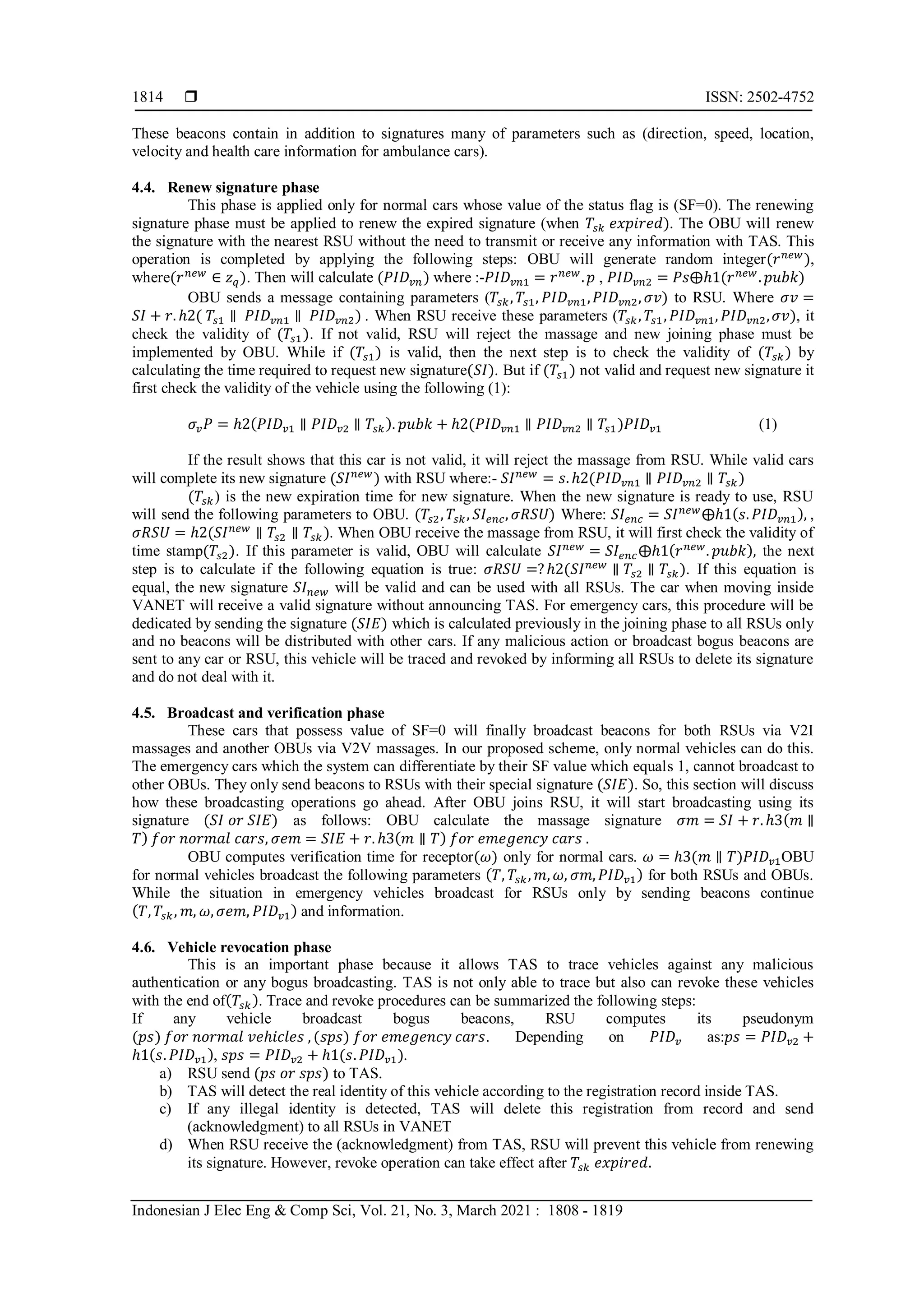  ISSN: 2502-4752
Indonesian J Elec Eng & Comp Sci, Vol. 21, No. 3, March 2021 : 1808 - 1819
1814
These beacons contain in addition to signatures many of parameters such as (direction, speed, location,
velocity and health care information for ambulance cars).
4.4. Renew signature phase
This phase is applied only for normal cars whose value of the status flag is (SF=0). The renewing
signature phase must be applied to renew the expired signature (when 𝑇𝑠𝑘 𝑒𝑥𝑝𝑖𝑟𝑒𝑑). The OBU will renew
the signature with the nearest RSU without the need to transmit or receive any information with TAS. This
operation is completed by applying the following steps: OBU will generate random integer(𝑟𝑛𝑒𝑤
),
where(𝑟𝑛𝑒𝑤
∈ 𝑧𝑞). Then will calculate (𝑃𝐼𝐷𝑣𝑛) where :-𝑃𝐼𝐷𝑣𝑛1 = 𝑟𝑛𝑒𝑤
.𝑝 , 𝑃𝐼𝐷𝑣𝑛2 = 𝑃𝑠⨁ℎ1(𝑟𝑛𝑒𝑤
. 𝑝𝑢𝑏𝑘)
OBU sends a message containing parameters (𝑇𝑠𝑘, 𝑇𝑠1, 𝑃𝐼𝐷𝑣𝑛1,𝑃𝐼𝐷𝑣𝑛2, 𝜎𝑣) to RSU. Where 𝜎𝑣 =
𝑆𝐼 + 𝑟. ℎ2( 𝑇𝑠1 ∥ 𝑃𝐼𝐷𝑣𝑛1 ∥ 𝑃𝐼𝐷𝑣𝑛2) . When RSU receive these parameters (𝑇𝑠𝑘, 𝑇𝑠1, 𝑃𝐼𝐷𝑣𝑛1, 𝑃𝐼𝐷𝑣𝑛2,𝜎𝑣), it
check the validity of (𝑇𝑠1). If not valid, RSU will reject the massage and new joining phase must be
implemented by OBU. While if (𝑇𝑠1) is valid, then the next step is to check the validity of (𝑇𝑠𝑘) by
calculating the time required to request new signature(𝑆𝐼). But if (𝑇𝑠1) not valid and request new signature it
first check the validity of the vehicle using the following (1):
𝜎𝑣𝑃 = ℎ2(𝑃𝐼𝐷𝑣1 ∥ 𝑃𝐼𝐷𝑣2 ∥ 𝑇𝑠𝑘). 𝑝𝑢𝑏𝑘 + ℎ2(𝑃𝐼𝐷𝑣𝑛1 ∥ 𝑃𝐼𝐷𝑣𝑛2 ∥ 𝑇𝑠1)𝑃𝐼𝐷𝑣1 (1)
If the result shows that this car is not valid, it will reject the massage from RSU. While valid cars
will complete its new signature (𝑆𝐼𝑛𝑒𝑤
) with RSU where:- 𝑆𝐼𝑛𝑒𝑤
= 𝑠. ℎ2(𝑃𝐼𝐷𝑣𝑛1 ∥ 𝑃𝐼𝐷𝑣𝑛2 ∥ 𝑇𝑠𝑘)
(𝑇𝑠𝑘) is the new expiration time for new signature. When the new signature is ready to use, RSU
will send the following parameters to OBU. (𝑇𝑠2, 𝑇𝑠𝑘, 𝑆𝐼𝑒𝑛𝑐, 𝜎𝑅𝑆𝑈) Where: 𝑆𝐼𝑒𝑛𝑐 = 𝑆𝐼𝑛𝑒𝑤
⨁ℎ1(𝑠. 𝑃𝐼𝐷𝑣𝑛1), ,
𝜎𝑅𝑆𝑈 = ℎ2(𝑆𝐼𝑛𝑒𝑤
∥ 𝑇𝑠2 ∥ 𝑇𝑠𝑘). When OBU receive the massage from RSU, it will first check the validity of
time stamp(𝑇𝑠2). If this parameter is valid, OBU will calculate 𝑆𝐼𝑛𝑒𝑤
= 𝑆𝐼𝑒𝑛𝑐⨁ℎ1(𝑟𝑛𝑒𝑤
. 𝑝𝑢𝑏𝑘), the next
step is to calculate if the following equation is true: 𝜎𝑅𝑆𝑈 =?ℎ2(𝑆𝐼𝑛𝑒𝑤
∥ 𝑇𝑠2 ∥ 𝑇𝑠𝑘). If this equation is
equal, the new signature 𝑆𝐼𝑛𝑒𝑤 will be valid and can be used with all RSUs. The car when moving inside
VANET will receive a valid signature without announcing TAS. For emergency cars, this procedure will be
dedicated by sending the signature (𝑆𝐼𝐸) which is calculated previously in the joining phase to all RSUs only
and no beacons will be distributed with other cars. If any malicious action or broadcast bogus beacons are
sent to any car or RSU, this vehicle will be traced and revoked by informing all RSUs to delete its signature
and do not deal with it.
4.5. Broadcast and verification phase
These cars that possess value of SF=0 will finally broadcast beacons for both RSUs via V2I
massages and another OBUs via V2V massages. In our proposed scheme, only normal vehicles can do this.
The emergency cars which the system can differentiate by their SF value which equals 1, cannot broadcast to
other OBUs. They only send beacons to RSUs with their special signature (𝑆𝐼𝐸). So, this section will discuss
how these broadcasting operations go ahead. After OBU joins RSU, it will start broadcasting using its
signature (𝑆𝐼 𝑜𝑟 𝑆𝐼𝐸) as follows: OBU calculate the massage signature 𝜎𝑚 = 𝑆𝐼 + 𝑟. ℎ3(𝑚 ∥
𝑇) 𝑓𝑜𝑟 𝑛𝑜𝑟𝑚𝑎𝑙 𝑐𝑎𝑟𝑠, 𝜎𝑒𝑚 = 𝑆𝐼𝐸 + 𝑟. ℎ3(𝑚 ∥ 𝑇) 𝑓𝑜𝑟 𝑒𝑚𝑒𝑔𝑒𝑛𝑐𝑦 𝑐𝑎𝑟𝑠 .
OBU computes verification time for receptor(𝜔) only for normal cars. 𝜔 = ℎ3(𝑚 ∥ 𝑇)𝑃𝐼𝐷𝑣1OBU
for normal vehicles broadcast the following parameters (𝑇, 𝑇𝑠𝑘, 𝑚, 𝜔, 𝜎𝑚, 𝑃𝐼𝐷𝑣1) for both RSUs and OBUs.
While the situation in emergency vehicles broadcast for RSUs only by sending beacons continue
(𝑇, 𝑇𝑠𝑘, 𝑚, 𝜔, 𝜎𝑒𝑚, 𝑃𝐼𝐷𝑣1) and information.
4.6. Vehicle revocation phase
This is an important phase because it allows TAS to trace vehicles against any malicious
authentication or any bogus broadcasting. TAS is not only able to trace but also can revoke these vehicles
with the end of(𝑇𝑠𝑘). Trace and revoke procedures can be summarized the following steps:
If any vehicle broadcast bogus beacons, RSU computes its pseudonym
(𝑝𝑠) 𝑓𝑜𝑟 𝑛𝑜𝑟𝑚𝑎𝑙 𝑣𝑒ℎ𝑖𝑐𝑙𝑒𝑠 , (𝑠𝑝𝑠) 𝑓𝑜𝑟 𝑒𝑚𝑒𝑔𝑒𝑛𝑐𝑦 𝑐𝑎𝑟𝑠. Depending on 𝑃𝐼𝐷𝑣 as:𝑝𝑠 = 𝑃𝐼𝐷𝑣2 +
ℎ1(𝑠. 𝑃𝐼𝐷𝑣1), 𝑠𝑝𝑠 = 𝑃𝐼𝐷𝑣2 + ℎ1(𝑠. 𝑃𝐼𝐷𝑣1).
a) RSU send (𝑝𝑠 𝑜𝑟 𝑠𝑝𝑠) to TAS.
b) TAS will detect the real identity of this vehicle according to the registration record inside TAS.
c) If any illegal identity is detected, TAS will delete this registration from record and send
(acknowledgment) to all RSUs in VANET
d) When RSU receive the (acknowledgment) from TAS, RSU will prevent this vehicle from renewing
its signature. However, revoke operation can take effect after 𝑇𝑠𝑘 𝑒𝑥𝑝𝑖𝑟𝑒𝑑.
 