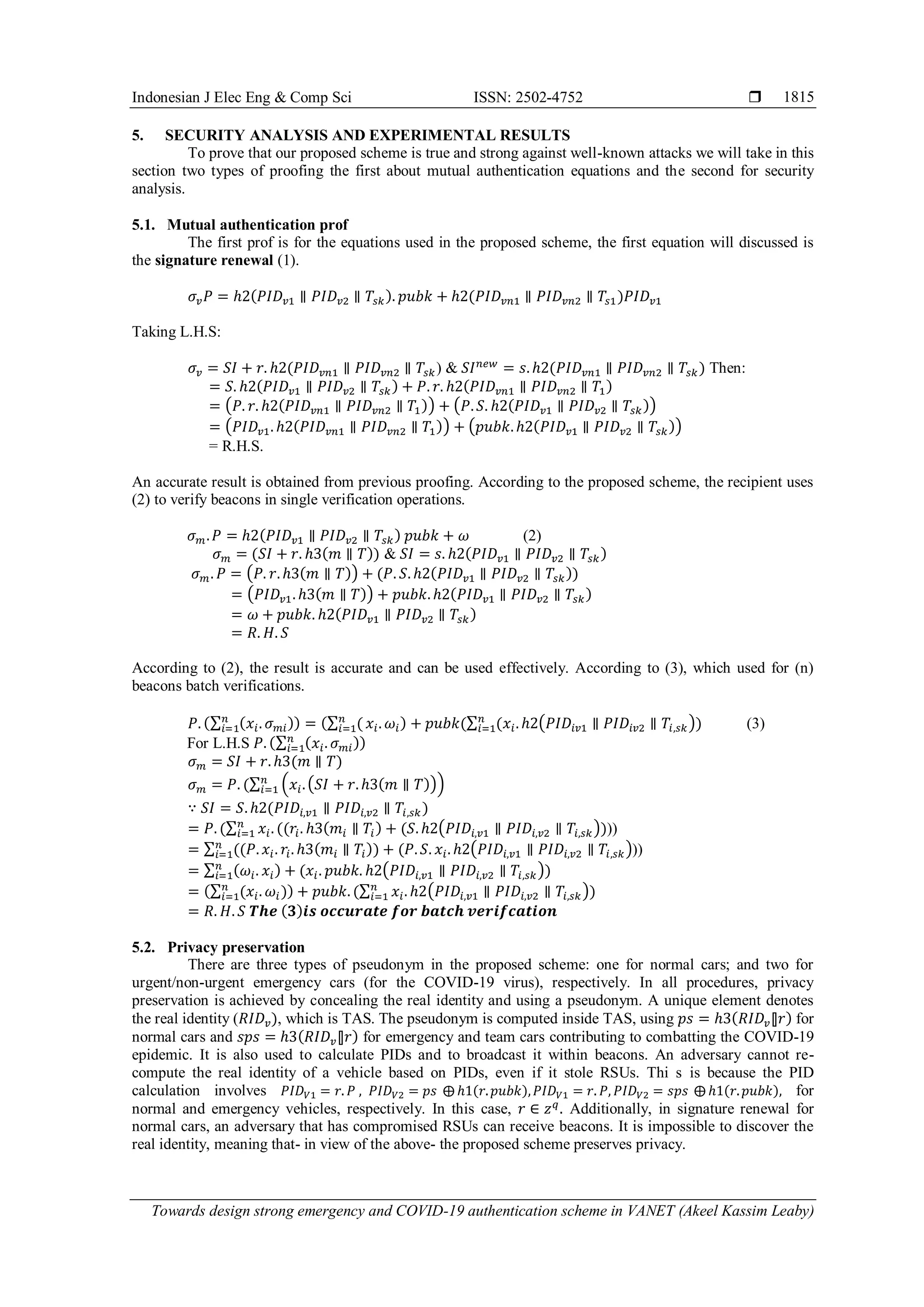 Indonesian J Elec Eng & Comp Sci ISSN: 2502-4752 
Towards design strong emergency and COVID-19 authentication scheme in VANET (Akeel Kassim Leaby)
1815
5. SECURITY ANALYSIS AND EXPERIMENTAL RESULTS
To prove that our proposed scheme is true and strong against well-known attacks we will take in this
section two types of proofing the first about mutual authentication equations and the second for security
analysis.
5.1. Mutual authentication prof
The first prof is for the equations used in the proposed scheme, the first equation will discussed is
the signature renewal (1).
𝜎𝑣𝑃 = ℎ2(𝑃𝐼𝐷𝑣1 ∥ 𝑃𝐼𝐷𝑣2 ∥ 𝑇𝑠𝑘). 𝑝𝑢𝑏𝑘 + ℎ2(𝑃𝐼𝐷𝑣𝑛1 ∥ 𝑃𝐼𝐷𝑣𝑛2 ∥ 𝑇𝑠1)𝑃𝐼𝐷𝑣1
Taking L.H.S:
𝜎𝑣 = 𝑆𝐼 + 𝑟. ℎ2(𝑃𝐼𝐷𝑣𝑛1 ∥ 𝑃𝐼𝐷𝑣𝑛2 ∥ 𝑇𝑠𝑘) & 𝑆𝐼𝑛𝑒𝑤
= 𝑠. ℎ2(𝑃𝐼𝐷𝑣𝑛1 ∥ 𝑃𝐼𝐷𝑣𝑛2 ∥ 𝑇𝑠𝑘) Then:
= 𝑆. ℎ2(𝑃𝐼𝐷𝑣1 ∥ 𝑃𝐼𝐷𝑣2 ∥ 𝑇𝑠𝑘) + 𝑃. 𝑟. ℎ2(𝑃𝐼𝐷𝑣𝑛1 ∥ 𝑃𝐼𝐷𝑣𝑛2 ∥ 𝑇1)
= (𝑃. 𝑟. ℎ2(𝑃𝐼𝐷𝑣𝑛1 ∥ 𝑃𝐼𝐷𝑣𝑛2 ∥ 𝑇1)) + (𝑃. 𝑆. ℎ2(𝑃𝐼𝐷𝑣1 ∥ 𝑃𝐼𝐷𝑣2 ∥ 𝑇𝑠𝑘))
= (𝑃𝐼𝐷𝑣1. ℎ2(𝑃𝐼𝐷𝑣𝑛1 ∥ 𝑃𝐼𝐷𝑣𝑛2 ∥ 𝑇1)) + (𝑝𝑢𝑏𝑘. ℎ2(𝑃𝐼𝐷𝑣1 ∥ 𝑃𝐼𝐷𝑣2 ∥ 𝑇𝑠𝑘))
= R.H.S.
An accurate result is obtained from previous proofing. According to the proposed scheme, the recipient uses
(2) to verify beacons in single verification operations.
𝜎𝑚.𝑃 = ℎ2(𝑃𝐼𝐷𝑣1 ∥ 𝑃𝐼𝐷𝑣2 ∥ 𝑇𝑠𝑘) 𝑝𝑢𝑏𝑘 + 𝜔 (2)
𝜎𝑚 = (𝑆𝐼 + 𝑟. ℎ3(𝑚 ∥ 𝑇)) & 𝑆𝐼 = 𝑠. ℎ2(𝑃𝐼𝐷𝑣1 ∥ 𝑃𝐼𝐷𝑣2 ∥ 𝑇𝑠𝑘)
𝜎𝑚. 𝑃 = (𝑃. 𝑟. ℎ3(𝑚 ∥ 𝑇)) + (𝑃. 𝑆. ℎ2(𝑃𝐼𝐷𝑣1 ∥ 𝑃𝐼𝐷𝑣2 ∥ 𝑇𝑠𝑘))
= (𝑃𝐼𝐷𝑣1. ℎ3(𝑚 ∥ 𝑇)) + 𝑝𝑢𝑏𝑘. ℎ2(𝑃𝐼𝐷𝑣1 ∥ 𝑃𝐼𝐷𝑣2 ∥ 𝑇𝑠𝑘)
= 𝜔 + 𝑝𝑢𝑏𝑘. ℎ2(𝑃𝐼𝐷𝑣1 ∥ 𝑃𝐼𝐷𝑣2 ∥ 𝑇𝑠𝑘)
= 𝑅. 𝐻. 𝑆
According to (2), the result is accurate and can be used effectively. According to (3), which used for (n)
beacons batch verifications.
𝑃. (∑ (𝑥𝑖. 𝜎𝑚𝑖)
𝑛
𝑖=1 ) = (∑ (
𝑛
𝑖=1 𝑥𝑖. 𝜔𝑖) + 𝑝𝑢𝑏𝑘(∑ (𝑥𝑖. ℎ2(𝑃𝐼𝐷𝑖𝑣1 ∥ 𝑃𝐼𝐷𝑖𝑣2 ∥ 𝑇𝑖,𝑠𝑘)
𝑛
𝑖=1 ) (3)
For L.H.S 𝑃. (∑ (𝑥𝑖. 𝜎𝑚𝑖)
𝑛
𝑖=1 )
𝜎𝑚 = 𝑆𝐼 + 𝑟. ℎ3(𝑚 ∥ 𝑇)
𝜎𝑚 = 𝑃. (∑ (𝑥𝑖.(𝑆𝐼 + 𝑟. ℎ3(𝑚 ∥ 𝑇)))
𝑛
𝑖=1
∵ 𝑆𝐼 = 𝑆. ℎ2(𝑃𝐼𝐷𝑖,𝑣1 ∥ 𝑃𝐼𝐷𝑖,𝑣2 ∥ 𝑇𝑖,𝑠𝑘)
= 𝑃. (∑ 𝑥𝑖. ((𝑟𝑖. ℎ3(𝑚𝑖 ∥ 𝑇𝑖) + (𝑆. ℎ2(𝑃𝐼𝐷𝑖,𝑣1 ∥ 𝑃𝐼𝐷𝑖,𝑣2 ∥ 𝑇𝑖,𝑠𝑘))
𝑛
𝑖=1 ))
= ∑ ((𝑃. 𝑥𝑖. 𝑟𝑖. ℎ3(𝑚𝑖 ∥ 𝑇𝑖)) + (𝑃. 𝑆. 𝑥𝑖. ℎ2(𝑃𝐼𝐷𝑖,𝑣1 ∥ 𝑃𝐼𝐷𝑖,𝑣2 ∥ 𝑇𝑖,𝑠𝑘)
𝑛
𝑖=1 ))
= ∑ (𝜔𝑖. 𝑥𝑖) + (𝑥𝑖. 𝑝𝑢𝑏𝑘. ℎ2(𝑃𝐼𝐷𝑖,𝑣1 ∥ 𝑃𝐼𝐷𝑖,𝑣2 ∥ 𝑇𝑖,𝑠𝑘))
𝑛
𝑖=1
= (∑ (𝑥𝑖. 𝜔𝑖)
𝑛
𝑖=1 ) + 𝑝𝑢𝑏𝑘. (∑ 𝑥𝑖. ℎ2(𝑃𝐼𝐷𝑖,𝑣1 ∥ 𝑃𝐼𝐷𝑖,𝑣2 ∥ 𝑇𝑖,𝑠𝑘)
𝑛
𝑖=1 )
= 𝑅. 𝐻. 𝑆 𝑻𝒉𝒆 (𝟑)𝒊𝒔 𝒐𝒄𝒄𝒖𝒓𝒂𝒕𝒆 𝒇𝒐𝒓 𝒃𝒂𝒕𝒄𝒉 𝒗𝒆𝒓𝒊𝒇𝒄𝒂𝒕𝒊𝒐𝒏
5.2. Privacy preservation
There are three types of pseudonym in the proposed scheme: one for normal cars; and two for
urgent/non-urgent emergency cars (for the COVID-19 virus), respectively. In all procedures, privacy
preservation is achieved by concealing the real identity and using a pseudonym. A unique element denotes
the real identity (𝑅𝐼𝐷𝑣), which is TAS. The pseudonym is computed inside TAS, using 𝑝𝑠 = ℎ3(𝑅𝐼𝐷𝑣⫿𝑟) for
normal cars and 𝑠𝑝𝑠 = ℎ3(𝑅𝐼𝐷𝑣⫿𝑟) for emergency and team cars contributing to combatting the COVID-19
epidemic. It is also used to calculate PIDs and to broadcast it within beacons. An adversary cannot re-
compute the real identity of a vehicle based on PIDs, even if it stole RSUs. Thi s is because the PID
calculation involves 𝑃𝐼𝐷𝑉1 = 𝑟. 𝑃 , 𝑃𝐼𝐷𝑉2 = 𝑝𝑠 ⨁ ℎ1(𝑟.𝑝𝑢𝑏𝑘),𝑃𝐼𝐷𝑉1 = 𝑟. 𝑃, 𝑃𝐼𝐷𝑉2 = 𝑠𝑝𝑠 ⨁ ℎ1(𝑟.𝑝𝑢𝑏𝑘), for
normal and emergency vehicles, respectively. In this case, 𝑟 ∈ 𝑧𝑞
. Additionally, in signature renewal for
normal cars, an adversary that has compromised RSUs can receive beacons. It is impossible to discover the
real identity, meaning that- in view of the above- the proposed scheme preserves privacy.
 