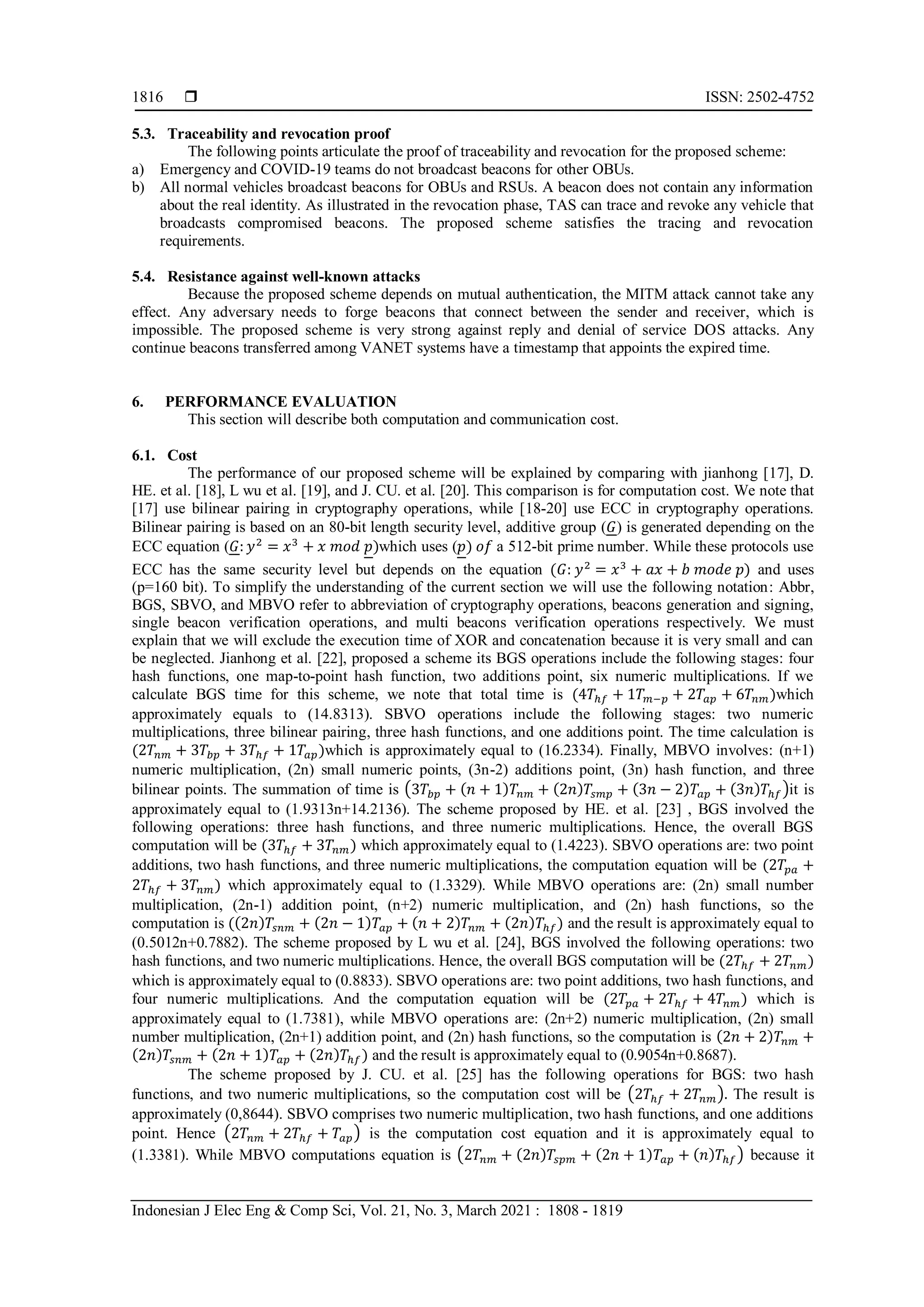  ISSN: 2502-4752
Indonesian J Elec Eng & Comp Sci, Vol. 21, No. 3, March 2021 : 1808 - 1819
1816
5.3. Traceability and revocation proof
The following points articulate the proof of traceability and revocation for the proposed scheme:
a) Emergency and COVID-19 teams do not broadcast beacons for other OBUs.
b) All normal vehicles broadcast beacons for OBUs and RSUs. A beacon does not contain any information
about the real identity. As illustrated in the revocation phase, TAS can trace and revoke any vehicle that
broadcasts compromised beacons. The proposed scheme satisfies the tracing and revocation
requirements.
5.4. Resistance against well-known attacks
Because the proposed scheme depends on mutual authentication, the MITM attack cannot take any
effect. Any adversary needs to forge beacons that connect between the sender and receiver, which is
impossible. The proposed scheme is very strong against reply and denial of service DOS attacks. Any
continue beacons transferred among VANET systems have a timestamp that appoints the expired time.
6. PERFORMANCE EVALUATION
This section will describe both computation and communication cost.
6.1. Cost
The performance of our proposed scheme will be explained by comparing with jianhong [17], D.
HE. et al. [18], L wu et al. [19], and J. CU. et al. [20]. This comparison is for computation cost. We note that
[17] use bilinear pairing in cryptography operations, while [18-20] use ECC in cryptography operations.
Bilinear pairing is based on an 80-bit length security level, additive group (𝐺) is generated depending on the
ECC equation (𝐺: 𝑦2
= 𝑥3
+ 𝑥 𝑚𝑜𝑑 𝑝)which uses (𝑝) 𝑜𝑓 a 512-bit prime number. While these protocols use
ECC has the same security level but depends on the equation (𝐺: 𝑦2
= 𝑥3
+ 𝑎𝑥 + 𝑏 𝑚𝑜𝑑𝑒 𝑝) and uses
(p=160 bit). To simplify the understanding of the current section we will use the following notation: Abbr,
BGS, SBVO, and MBVO refer to abbreviation of cryptography operations, beacons generation and signing,
single beacon verification operations, and multi beacons verification operations respectively. We must
explain that we will exclude the execution time of XOR and concatenation because it is very small and can
be neglected. Jianhong et al. [22], proposed a scheme its BGS operations include the following stages: four
hash functions, one map-to-point hash function, two additions point, six numeric multiplications. If we
calculate BGS time for this scheme, we note that total time is (4𝑇ℎ𝑓 + 1𝑇𝑚−𝑝 + 2𝑇𝑎𝑝 + 6𝑇𝑛𝑚)which
approximately equals to (14.8313). SBVO operations include the following stages: two numeric
multiplications, three bilinear pairing, three hash functions, and one additions point. The time calculation is
(2𝑇𝑛𝑚 + 3𝑇𝑏𝑝 + 3𝑇ℎ𝑓 + 1𝑇𝑎𝑝)which is approximately equal to (16.2334). Finally, MBVO involves: (n+1)
numeric multiplication, (2n) small numeric points, (3n-2) additions point, (3n) hash function, and three
bilinear points. The summation of time is (3𝑇𝑏𝑝 + (𝑛 + 1)𝑇𝑛𝑚 + (2𝑛)𝑇𝑠𝑚𝑝 + (3𝑛 − 2)𝑇𝑎𝑝 + (3𝑛)𝑇ℎ𝑓)it is
approximately equal to (1.9313n+14.2136). The scheme proposed by HE. et al. [23] , BGS involved the
following operations: three hash functions, and three numeric multiplications. Hence, the overall BGS
computation will be (3𝑇ℎ𝑓 + 3𝑇𝑛𝑚) which approximately equal to (1.4223). SBVO operations are: two point
additions, two hash functions, and three numeric multiplications, the computation equation will be (2𝑇𝑝𝑎 +
2𝑇ℎ𝑓 + 3𝑇𝑛𝑚) which approximately equal to (1.3329). While MBVO operations are: (2n) small number
multiplication, (2n-1) addition point, (n+2) numeric multiplication, and (2n) hash functions, so the
computation is ((2𝑛)𝑇𝑠𝑛𝑚 + (2𝑛 − 1)𝑇𝑎𝑝 + (𝑛 + 2)𝑇𝑛𝑚 + (2𝑛)𝑇ℎ𝑓) and the result is approximately equal to
(0.5012n+0.7882). The scheme proposed by L wu et al. [24], BGS involved the following operations: two
hash functions, and two numeric multiplications. Hence, the overall BGS computation will be (2𝑇ℎ𝑓 + 2𝑇𝑛𝑚)
which is approximately equal to (0.8833). SBVO operations are: two point additions, two hash functions, and
four numeric multiplications. And the computation equation will be (2𝑇𝑝𝑎 + 2𝑇ℎ𝑓 + 4𝑇𝑛𝑚) which is
approximately equal to (1.7381), while MBVO operations are: (2n+2) numeric multiplication, (2n) small
number multiplication, (2n+1) addition point, and (2n) hash functions, so the computation is (2𝑛 + 2)𝑇𝑛𝑚 +
(2𝑛)𝑇𝑠𝑛𝑚 + (2𝑛 + 1)𝑇𝑎𝑝 + (2𝑛)𝑇ℎ𝑓) and the result is approximately equal to (0.9054n+0.8687).
The scheme proposed by J. CU. et al. [25] has the following operations for BGS: two hash
functions, and two numeric multiplications, so the computation cost will be (2𝑇ℎ𝑓 + 2𝑇𝑛𝑚). The result is
approximately (0,8644). SBVO comprises two numeric multiplication, two hash functions, and one additions
point. Hence (2𝑇𝑛𝑚 + 2𝑇ℎ𝑓 + 𝑇𝑎𝑝) is the computation cost equation and it is approximately equal to
(1.3381). While MBVO computations equation is (2𝑇𝑛𝑚 + (2𝑛)𝑇𝑠𝑝𝑚 + (2𝑛 + 1)𝑇𝑎𝑝 + (𝑛)𝑇ℎ𝑓) because it
 