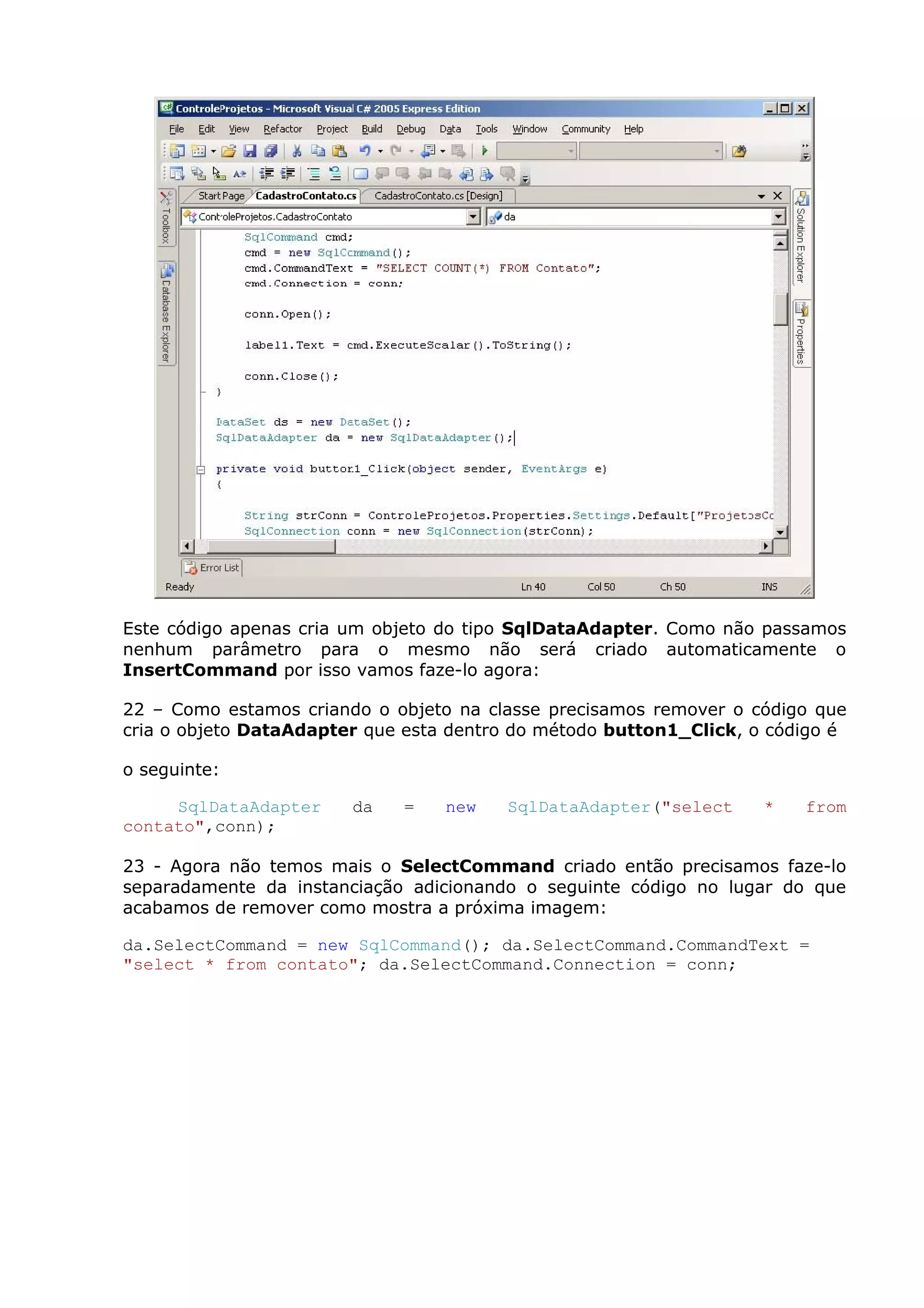 Este código apenas cria um objeto do tipo SqlDataAdapter. Como não passamos
nenhum parâmetro para o mesmo não será criado automaticamente o
InsertCommand por isso vamos faze-lo agora:
22 – Como estamos criando o objeto na classe precisamos remover o código que
cria o objeto DataAdapter que esta dentro do método button1_Click, o código é
o seguinte:
SqlDataAdapter da = new SqlDataAdapter("select * from
contato",conn);
23 - Agora não temos mais o SelectCommand criado então precisamos faze-lo
separadamente da instanciação adicionando o seguinte código no lugar do que
acabamos de remover como mostra a próxima imagem:
da.SelectCommand = new SqlCommand(); da.SelectCommand.CommandText =
"select * from contato"; da.SelectCommand.Connection = conn;
 