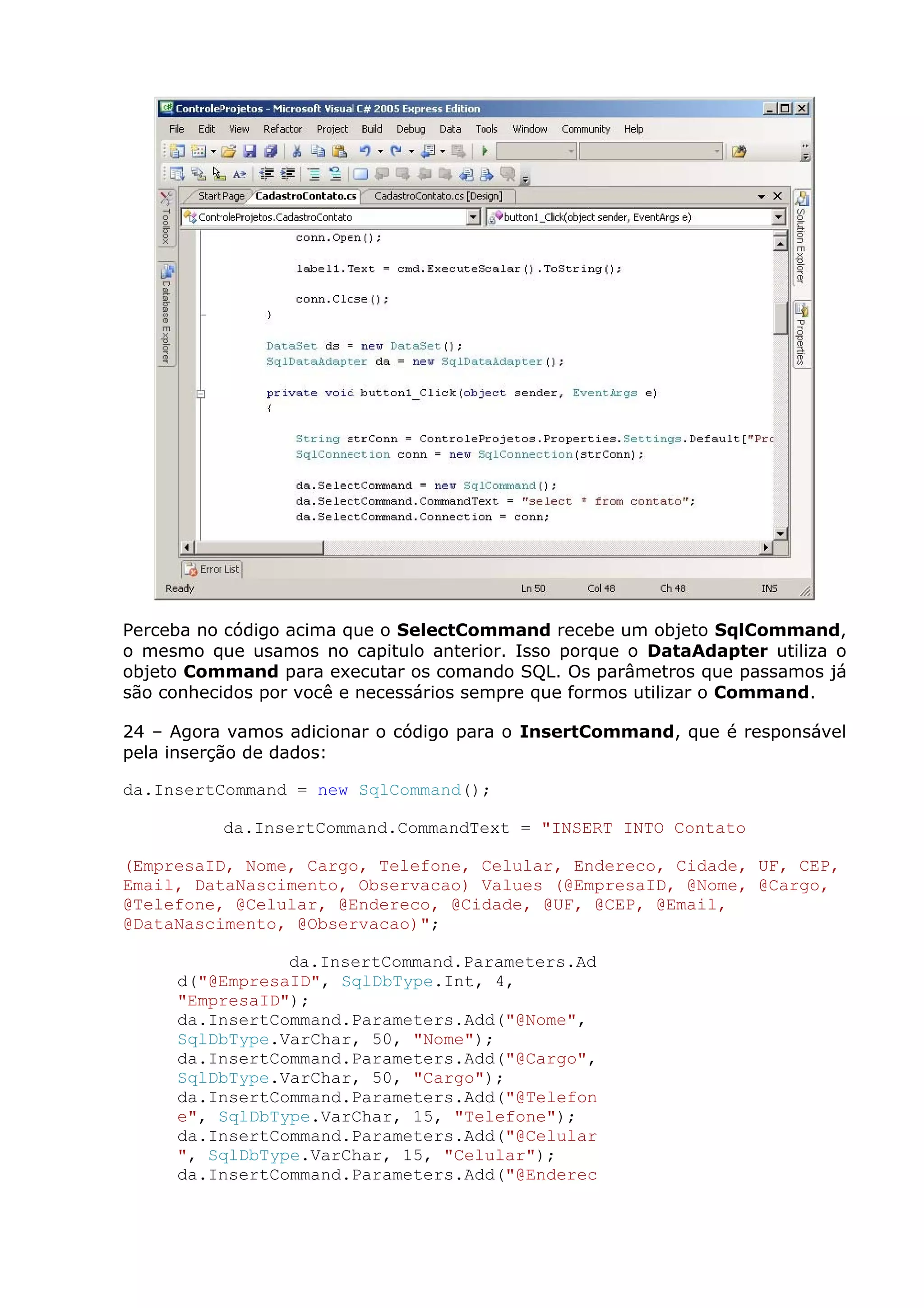 Perceba no código acima que o SelectCommand recebe um objeto SqlCommand,
o mesmo que usamos no capitulo anterior. Isso porque o DataAdapter utiliza o
objeto Command para executar os comando SQL. Os parâmetros que passamos já
são conhecidos por você e necessários sempre que formos utilizar o Command.
24 – Agora vamos adicionar o código para o InsertCommand, que é responsável
pela inserção de dados:
da.InsertCommand = new SqlCommand();
da.InsertCommand.CommandText = "INSERT INTO Contato
(EmpresaID, Nome, Cargo, Telefone, Celular, Endereco, Cidade, UF, CEP,
Email, DataNascimento, Observacao) Values (@EmpresaID, @Nome, @Cargo,
@Telefone, @Celular, @Endereco, @Cidade, @UF, @CEP, @Email,
@DataNascimento, @Observacao)";
da.InsertCommand.Parameters.Ad
d("@EmpresaID", SqlDbType.Int, 4,
"EmpresaID");
da.InsertCommand.Parameters.Add("@Nome",
SqlDbType.VarChar, 50, "Nome");
da.InsertCommand.Parameters.Add("@Cargo",
SqlDbType.VarChar, 50, "Cargo");
da.InsertCommand.Parameters.Add("@Telefon
e", SqlDbType.VarChar, 15, "Telefone");
da.InsertCommand.Parameters.Add("@Celular
", SqlDbType.VarChar, 15, "Celular");
da.InsertCommand.Parameters.Add("@Enderec
 