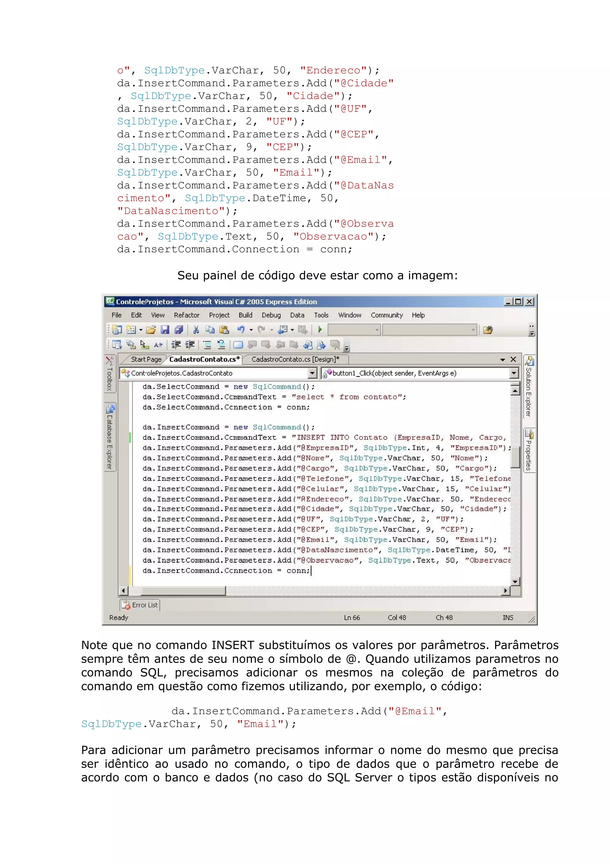 o", SqlDbType.VarChar, 50, "Endereco");
da.InsertCommand.Parameters.Add("@Cidade"
, SqlDbType.VarChar, 50, "Cidade");
da.InsertCommand.Parameters.Add("@UF",
SqlDbType.VarChar, 2, "UF");
da.InsertCommand.Parameters.Add("@CEP",
SqlDbType.VarChar, 9, "CEP");
da.InsertCommand.Parameters.Add("@Email",
SqlDbType.VarChar, 50, "Email");
da.InsertCommand.Parameters.Add("@DataNas
cimento", SqlDbType.DateTime, 50,
"DataNascimento");
da.InsertCommand.Parameters.Add("@Observa
cao", SqlDbType.Text, 50, "Observacao");
da.InsertCommand.Connection = conn;
Seu painel de código deve estar como a imagem:
Note que no comando INSERT substituímos os valores por parâmetros. Parâmetros
sempre têm antes de seu nome o símbolo de @. Quando utilizamos parametros no
comando SQL, precisamos adicionar os mesmos na coleção de parâmetros do
comando em questão como fizemos utilizando, por exemplo, o código:
da.InsertCommand.Parameters.Add("@Email",
SqlDbType.VarChar, 50, "Email");
Para adicionar um parâmetro precisamos informar o nome do mesmo que precisa
ser idêntico ao usado no comando, o tipo de dados que o parâmetro recebe de
acordo com o banco e dados (no caso do SQL Server o tipos estão disponíveis no
 