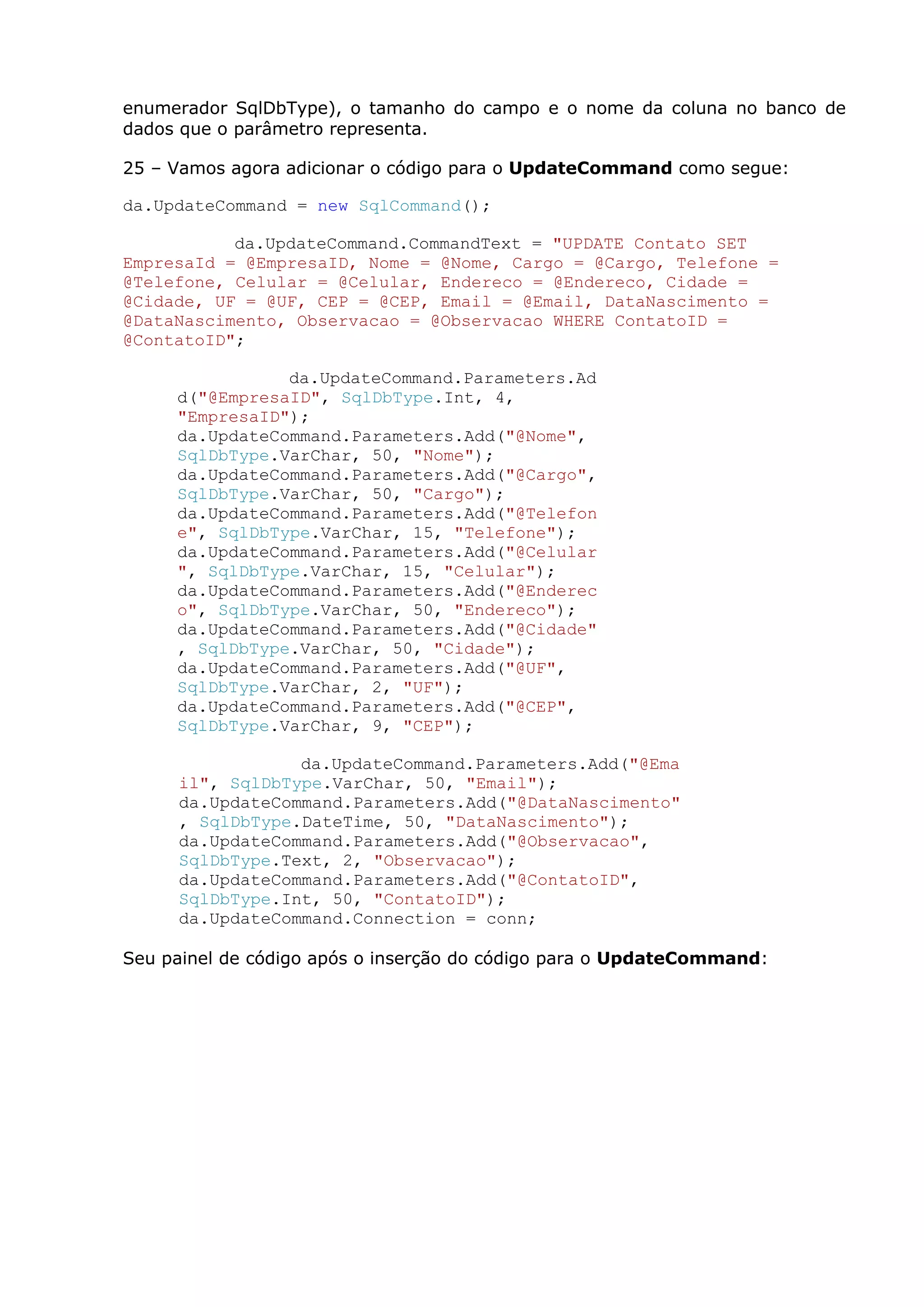 enumerador SqlDbType), o tamanho do campo e o nome da coluna no banco de
dados que o parâmetro representa.
25 – Vamos agora adicionar o código para o UpdateCommand como segue:
da.UpdateCommand = new SqlCommand();
da.UpdateCommand.CommandText = "UPDATE Contato SET
EmpresaId = @EmpresaID, Nome = @Nome, Cargo = @Cargo, Telefone =
@Telefone, Celular = @Celular, Endereco = @Endereco, Cidade =
@Cidade, UF = @UF, CEP = @CEP, Email = @Email, DataNascimento =
@DataNascimento, Observacao = @Observacao WHERE ContatoID =
@ContatoID";
da.UpdateCommand.Parameters.Ad
d("@EmpresaID", SqlDbType.Int, 4,
"EmpresaID");
da.UpdateCommand.Parameters.Add("@Nome",
SqlDbType.VarChar, 50, "Nome");
da.UpdateCommand.Parameters.Add("@Cargo",
SqlDbType.VarChar, 50, "Cargo");
da.UpdateCommand.Parameters.Add("@Telefon
e", SqlDbType.VarChar, 15, "Telefone");
da.UpdateCommand.Parameters.Add("@Celular
", SqlDbType.VarChar, 15, "Celular");
da.UpdateCommand.Parameters.Add("@Enderec
o", SqlDbType.VarChar, 50, "Endereco");
da.UpdateCommand.Parameters.Add("@Cidade"
, SqlDbType.VarChar, 50, "Cidade");
da.UpdateCommand.Parameters.Add("@UF",
SqlDbType.VarChar, 2, "UF");
da.UpdateCommand.Parameters.Add("@CEP",
SqlDbType.VarChar, 9, "CEP");
da.UpdateCommand.Parameters.Add("@Ema
il", SqlDbType.VarChar, 50, "Email");
da.UpdateCommand.Parameters.Add("@DataNascimento"
, SqlDbType.DateTime, 50, "DataNascimento");
da.UpdateCommand.Parameters.Add("@Observacao",
SqlDbType.Text, 2, "Observacao");
da.UpdateCommand.Parameters.Add("@ContatoID",
SqlDbType.Int, 50, "ContatoID");
da.UpdateCommand.Connection = conn;
Seu painel de código após o inserção do código para o UpdateCommand:
 