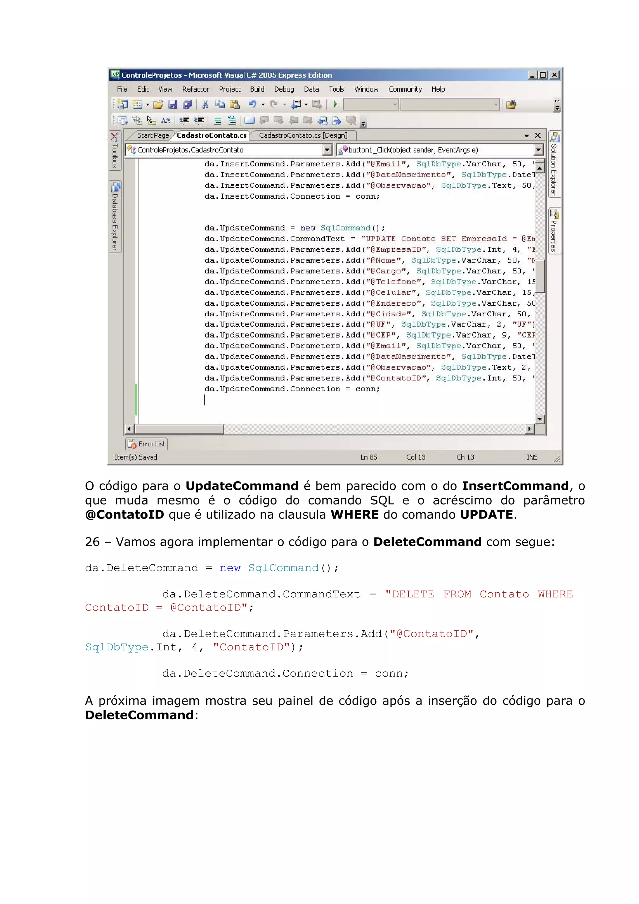 O código para o UpdateCommand é bem parecido com o do InsertCommand, o
que muda mesmo é o código do comando SQL e o acréscimo do parâmetro
@ContatoID que é utilizado na clausula WHERE do comando UPDATE.
26 – Vamos agora implementar o código para o DeleteCommand com segue:
da.DeleteCommand = new SqlCommand();
da.DeleteCommand.CommandText = "DELETE FROM Contato WHERE
ContatoID = @ContatoID";
da.DeleteCommand.Parameters.Add("@ContatoID",
SqlDbType.Int, 4, "ContatoID");
da.DeleteCommand.Connection = conn;
A próxima imagem mostra seu painel de código após a inserção do código para o
DeleteCommand:
 