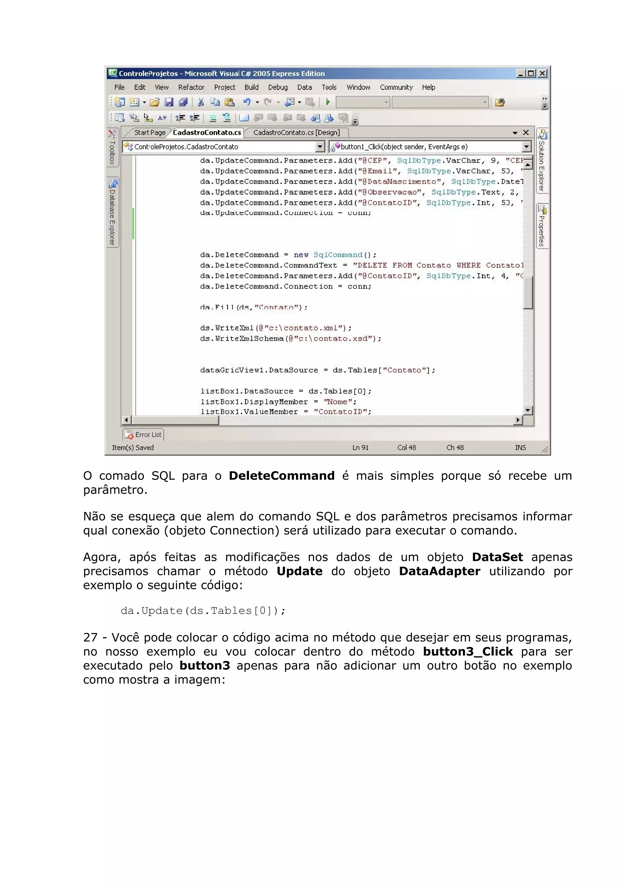 O comado SQL para o DeleteCommand é mais simples porque só recebe um
parâmetro.
Não se esqueça que alem do comando SQL e dos parâmetros precisamos informar
qual conexão (objeto Connection) será utilizado para executar o comando.
Agora, após feitas as modificações nos dados de um objeto DataSet apenas
precisamos chamar o método Update do objeto DataAdapter utilizando por
exemplo o seguinte código:
da.Update(ds.Tables[0]);
27 - Você pode colocar o código acima no método que desejar em seus programas,
no nosso exemplo eu vou colocar dentro do método button3_Click para ser
executado pelo button3 apenas para não adicionar um outro botão no exemplo
como mostra a imagem:
 