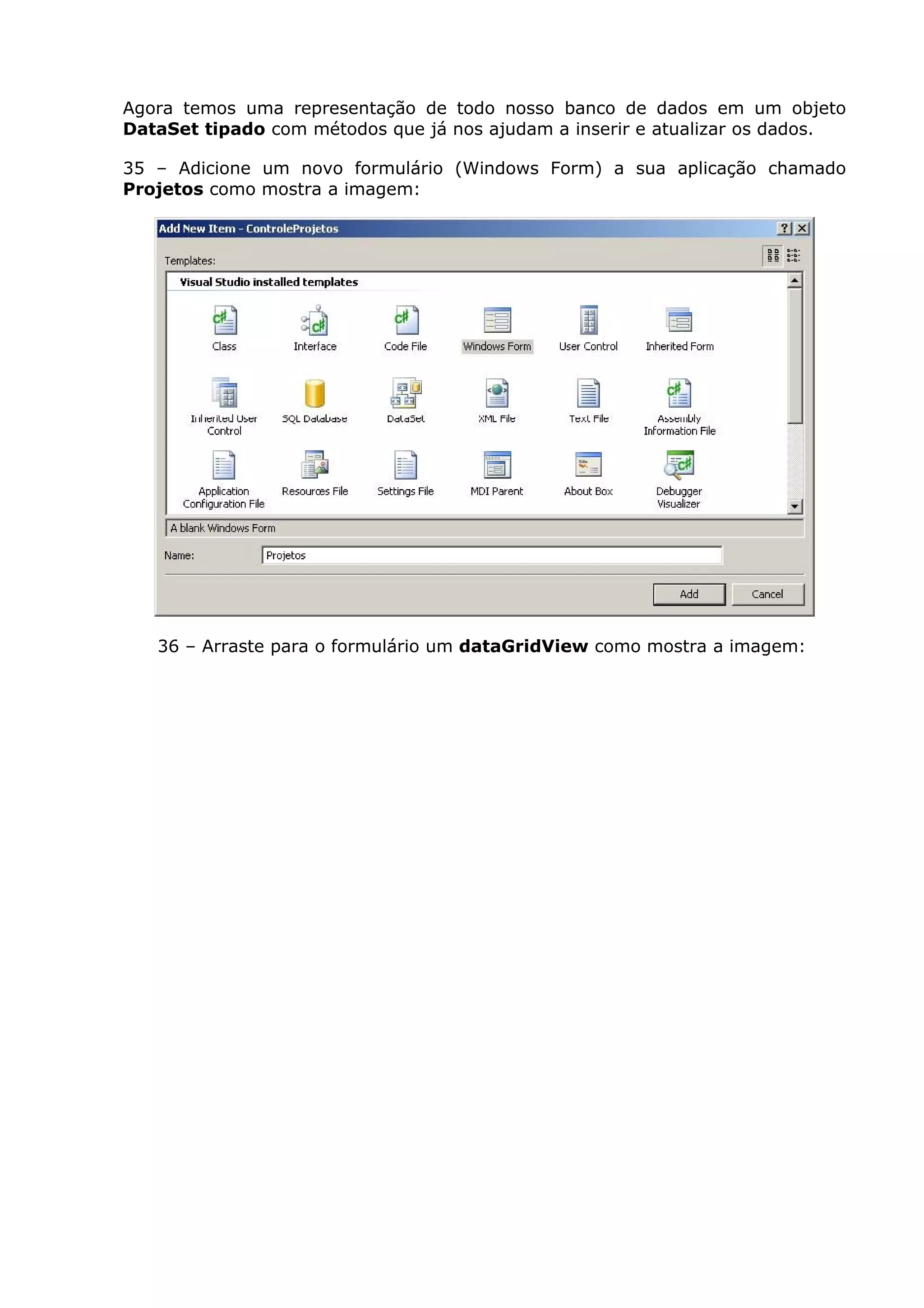 Agora temos uma representação de todo nosso banco de dados em um objeto
DataSet tipado com métodos que já nos ajudam a inserir e atualizar os dados.
35 – Adicione um novo formulário (Windows Form) a sua aplicação chamado
Projetos como mostra a imagem:
36 – Arraste para o formulário um dataGridView como mostra a imagem:
 