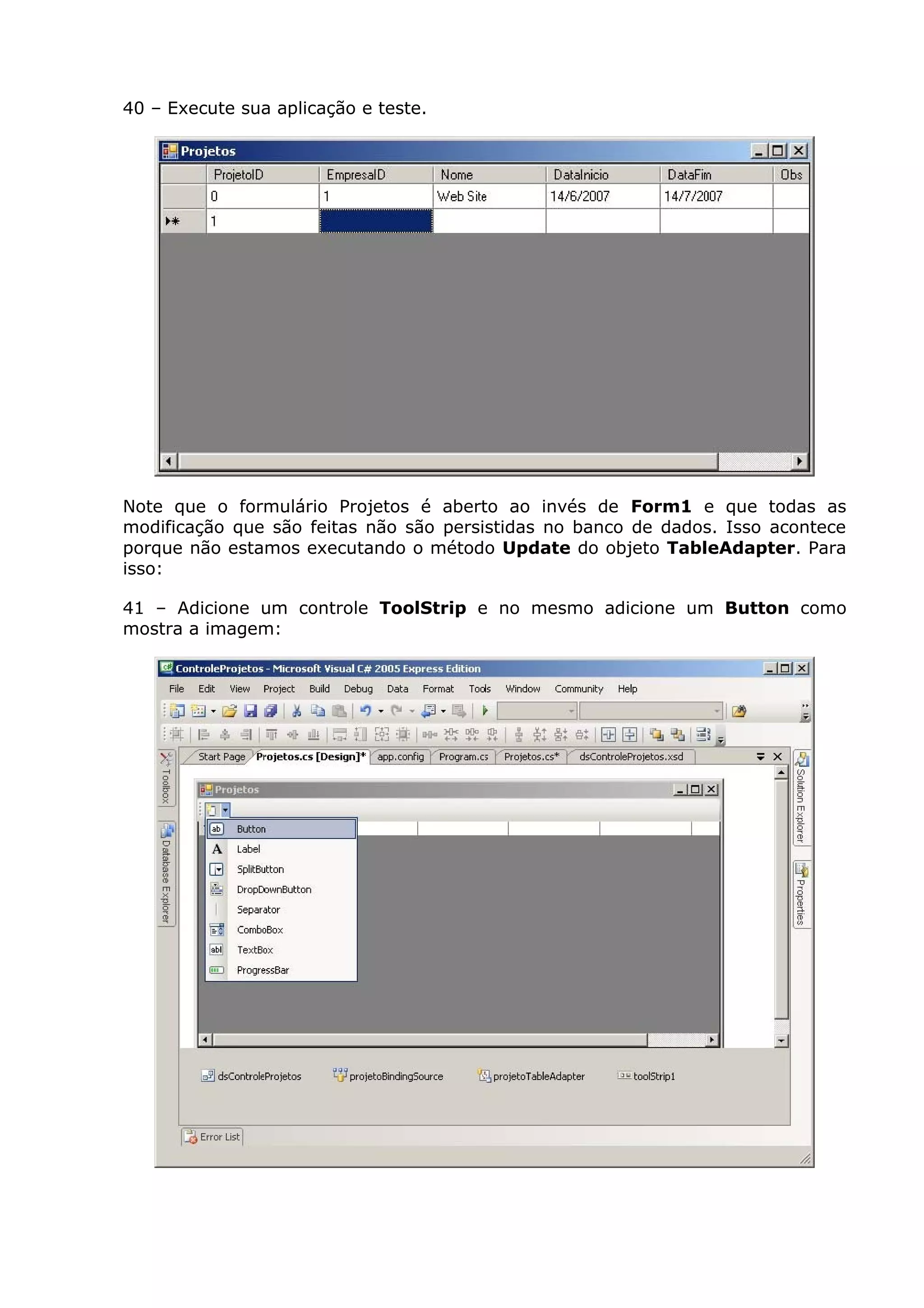40 – Execute sua aplicação e teste.
Note que o formulário Projetos é aberto ao invés de Form1 e que todas as
modificação que são feitas não são persistidas no banco de dados. Isso acontece
porque não estamos executando o método Update do objeto TableAdapter. Para
isso:
41 – Adicione um controle ToolStrip e no mesmo adicione um Button como
mostra a imagem:
 