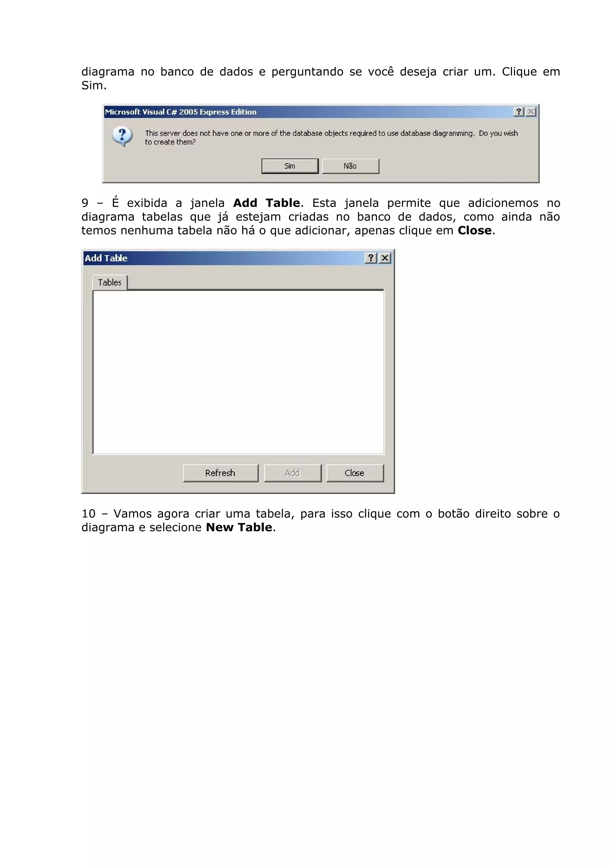 diagrama no banco de dados e perguntando se você deseja criar um. Clique em
Sim.
9 – É exibida a janela Add Table. Esta janela permite que adicionemos no
diagrama tabelas que já estejam criadas no banco de dados, como ainda não
temos nenhuma tabela não há o que adicionar, apenas clique em Close.
10 – Vamos agora criar uma tabela, para isso clique com o botão direito sobre o
diagrama e selecione New Table.
 