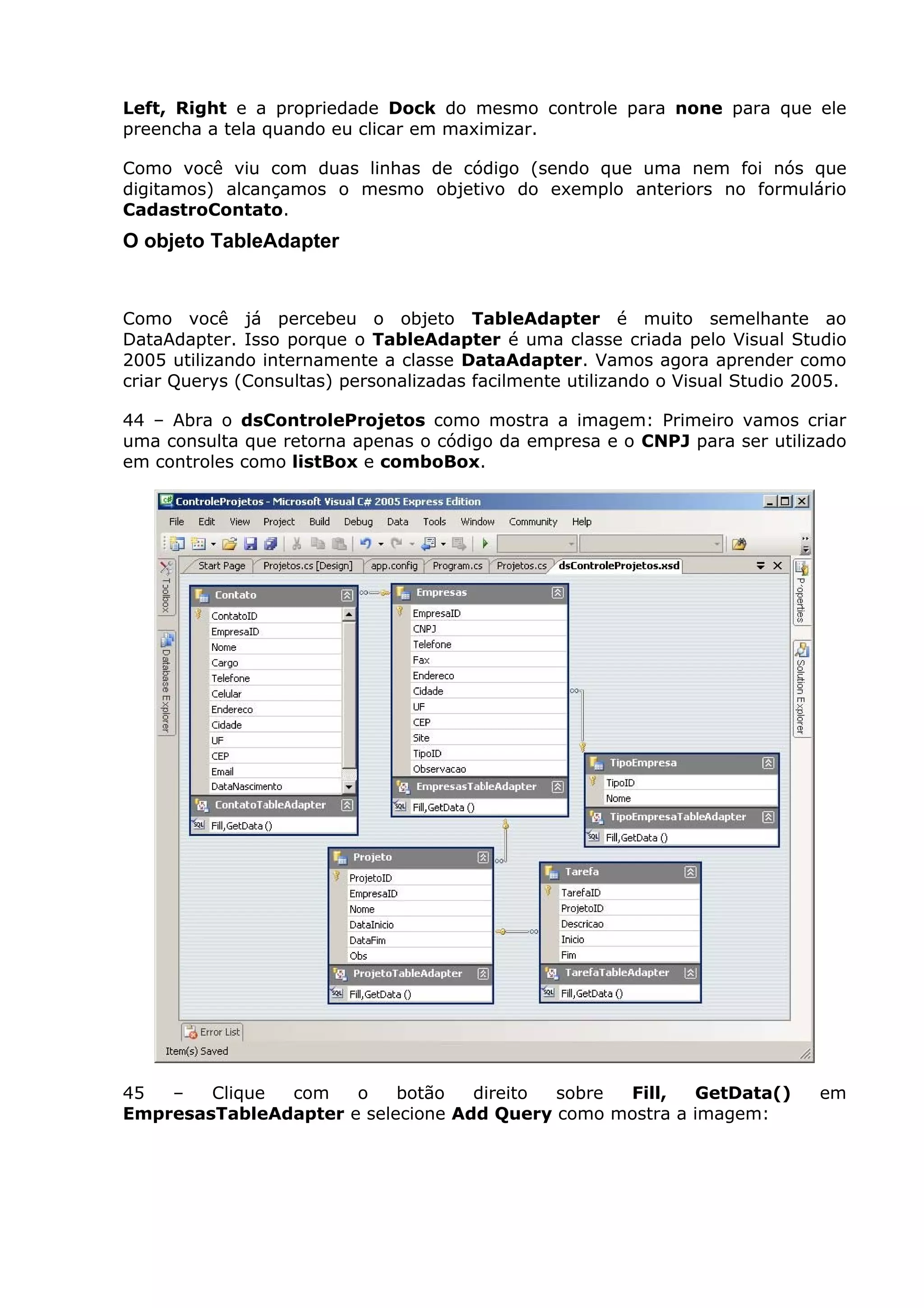 Left, Right e a propriedade Dock do mesmo controle para none para que ele
preencha a tela quando eu clicar em maximizar.
Como você viu com duas linhas de código (sendo que uma nem foi nós que
digitamos) alcançamos o mesmo objetivo do exemplo anteriors no formulário
CadastroContato.
O objeto TableAdapter
Como você já percebeu o objeto TableAdapter é muito semelhante ao
DataAdapter. Isso porque o TableAdapter é uma classe criada pelo Visual Studio
2005 utilizando internamente a classe DataAdapter. Vamos agora aprender como
criar Querys (Consultas) personalizadas facilmente utilizando o Visual Studio 2005.
44 – Abra o dsControleProjetos como mostra a imagem: Primeiro vamos criar
uma consulta que retorna apenas o código da empresa e o CNPJ para ser utilizado
em controles como listBox e comboBox.
45 – Clique com o botão direito sobre Fill, GetData() em
EmpresasTableAdapter e selecione Add Query como mostra a imagem:
 
