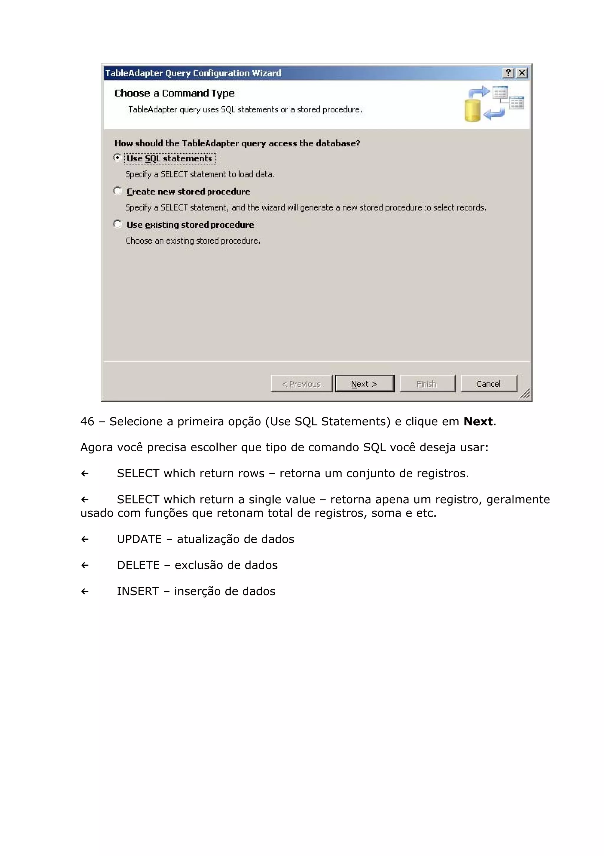 46 – Selecione a primeira opção (Use SQL Statements) e clique em Next.
Agora você precisa escolher que tipo de comando SQL você deseja usar:
← SELECT which return rows – retorna um conjunto de registros.
← SELECT which return a single value – retorna apena um registro, geralmente
usado com funções que retonam total de registros, soma e etc.
← UPDATE – atualização de dados
← DELETE – exclusão de dados
← INSERT – inserção de dados
 