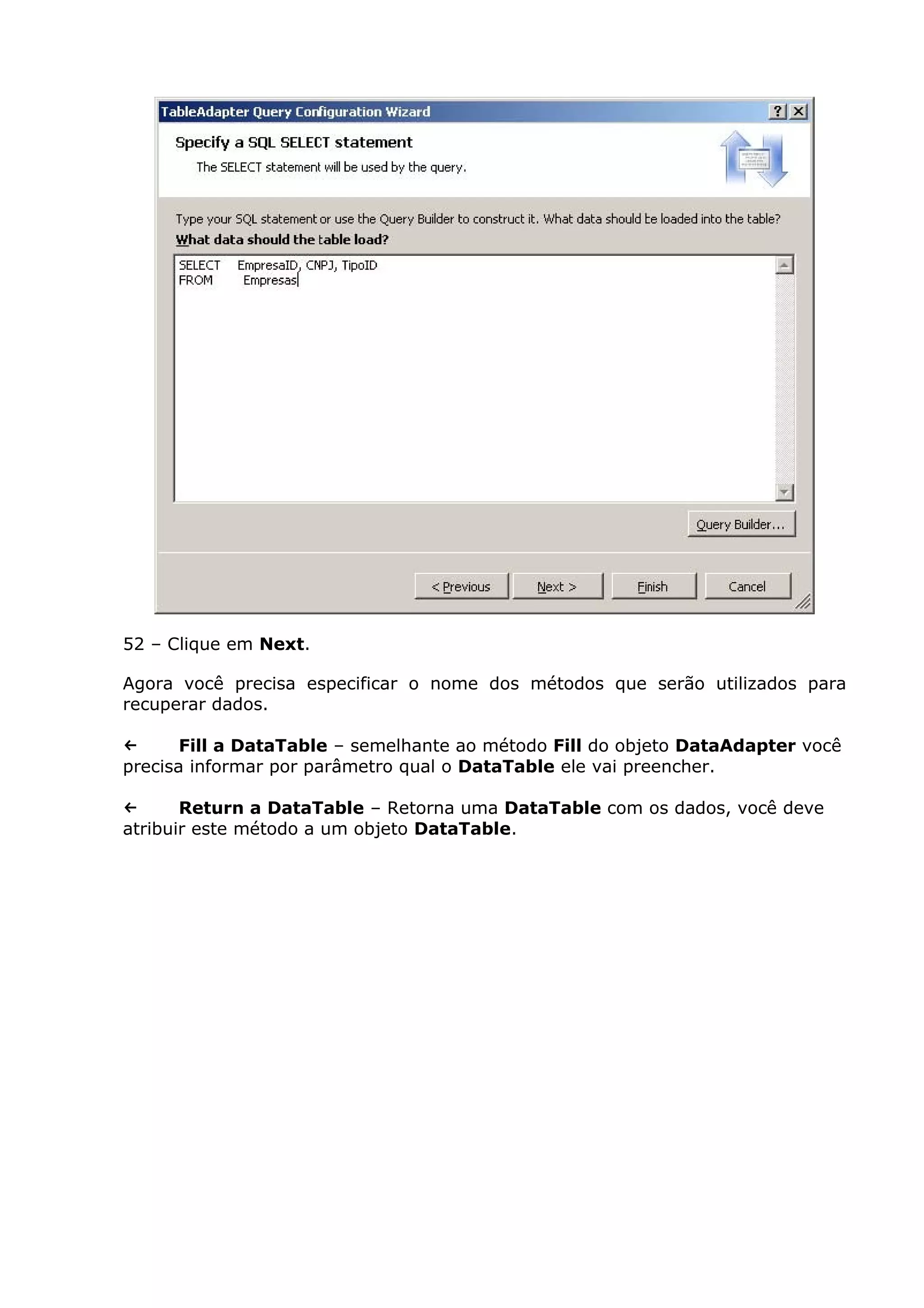 52 – Clique em Next.
Agora você precisa especificar o nome dos métodos que serão utilizados para
recuperar dados.
← Fill a DataTable – semelhante ao método Fill do objeto DataAdapter você
precisa informar por parâmetro qual o DataTable ele vai preencher.
← Return a DataTable – Retorna uma DataTable com os dados, você deve
atribuir este método a um objeto DataTable.
 