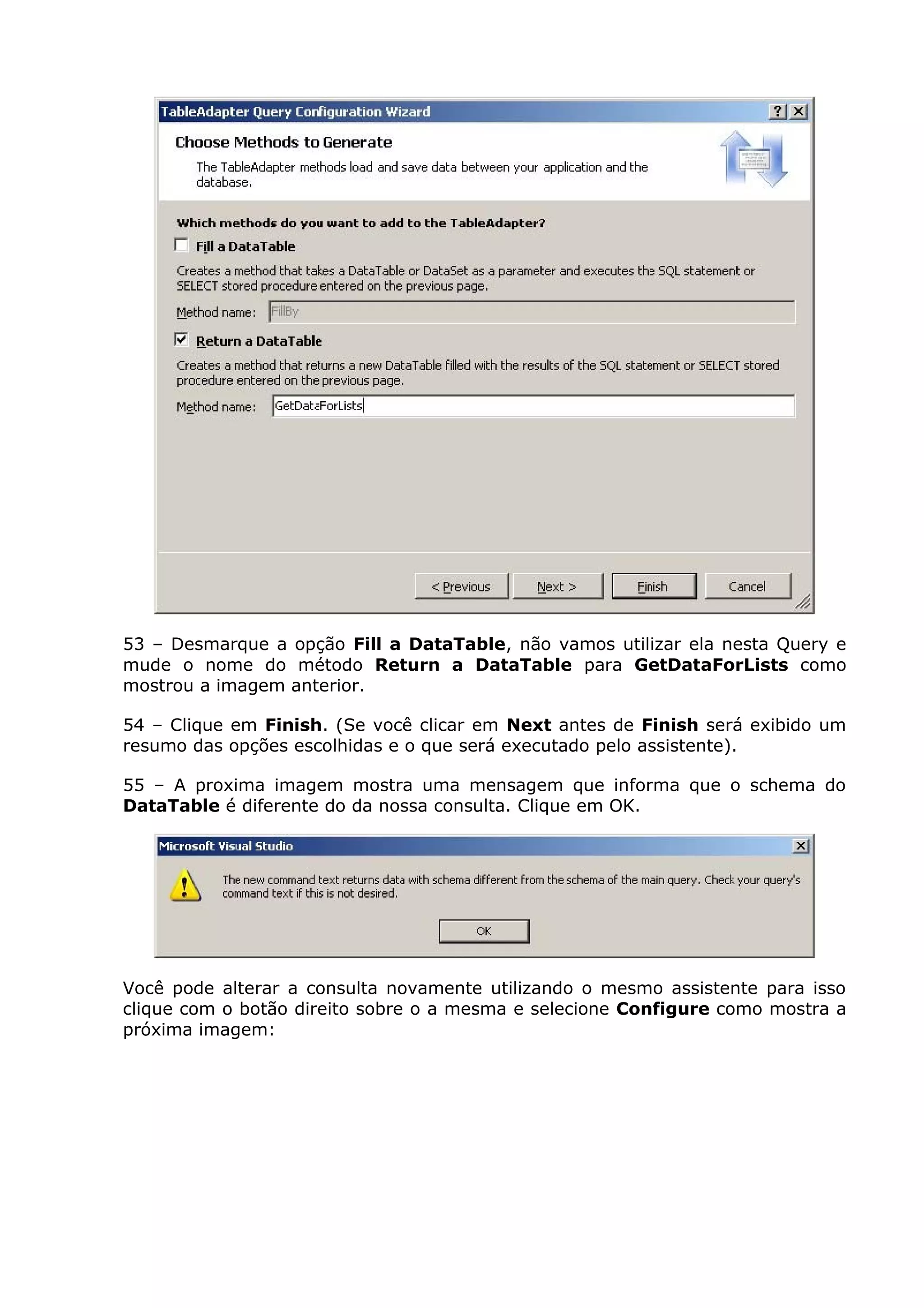 53 – Desmarque a opção Fill a DataTable, não vamos utilizar ela nesta Query e
mude o nome do método Return a DataTable para GetDataForLists como
mostrou a imagem anterior.
54 – Clique em Finish. (Se você clicar em Next antes de Finish será exibido um
resumo das opções escolhidas e o que será executado pelo assistente).
55 – A proxima imagem mostra uma mensagem que informa que o schema do
DataTable é diferente do da nossa consulta. Clique em OK.
Você pode alterar a consulta novamente utilizando o mesmo assistente para isso
clique com o botão direito sobre o a mesma e selecione Configure como mostra a
próxima imagem:
 