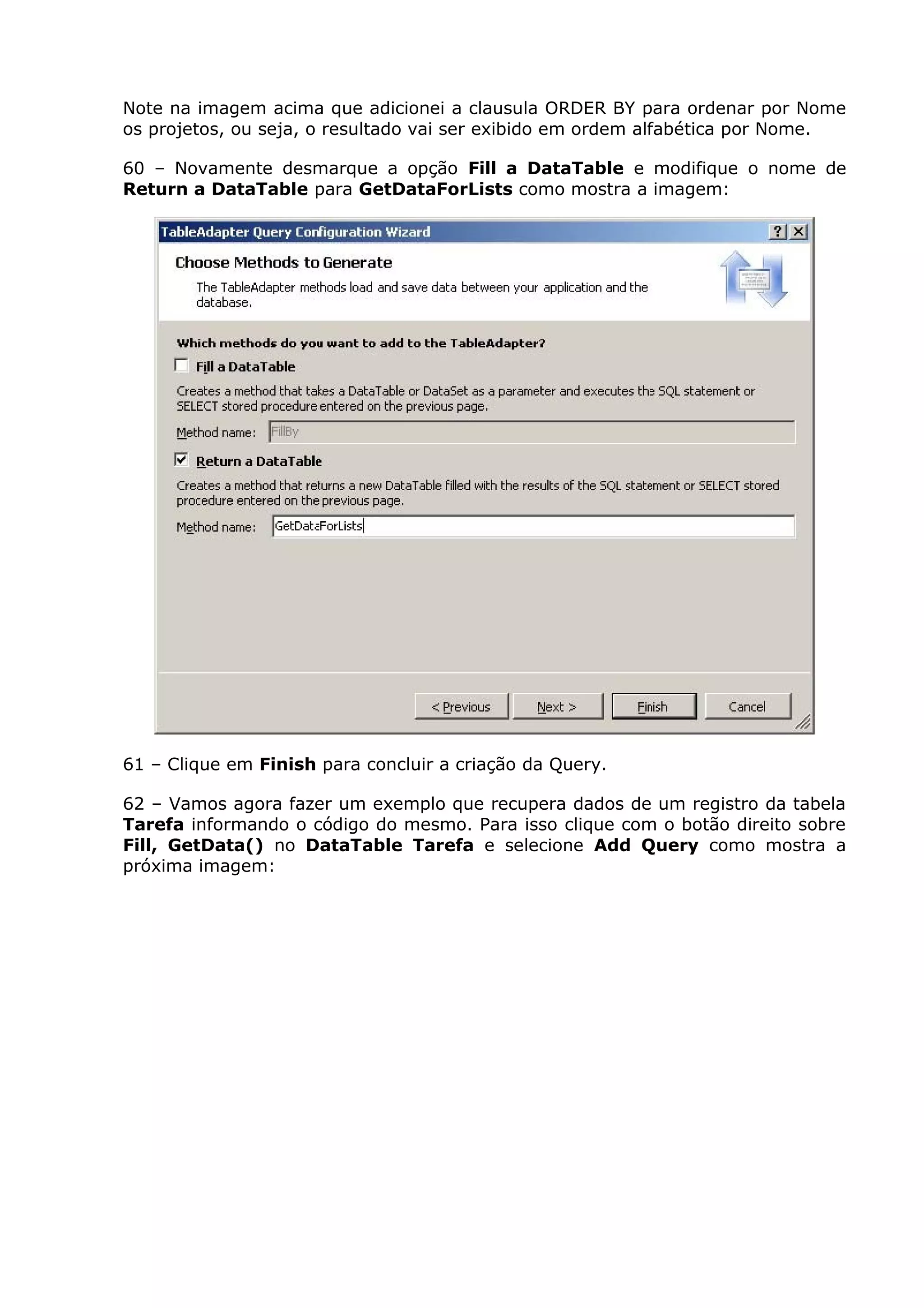 Note na imagem acima que adicionei a clausula ORDER BY para ordenar por Nome
os projetos, ou seja, o resultado vai ser exibido em ordem alfabética por Nome.
60 – Novamente desmarque a opção Fill a DataTable e modifique o nome de
Return a DataTable para GetDataForLists como mostra a imagem:
61 – Clique em Finish para concluir a criação da Query.
62 – Vamos agora fazer um exemplo que recupera dados de um registro da tabela
Tarefa informando o código do mesmo. Para isso clique com o botão direito sobre
Fill, GetData() no DataTable Tarefa e selecione Add Query como mostra a
próxima imagem:
 