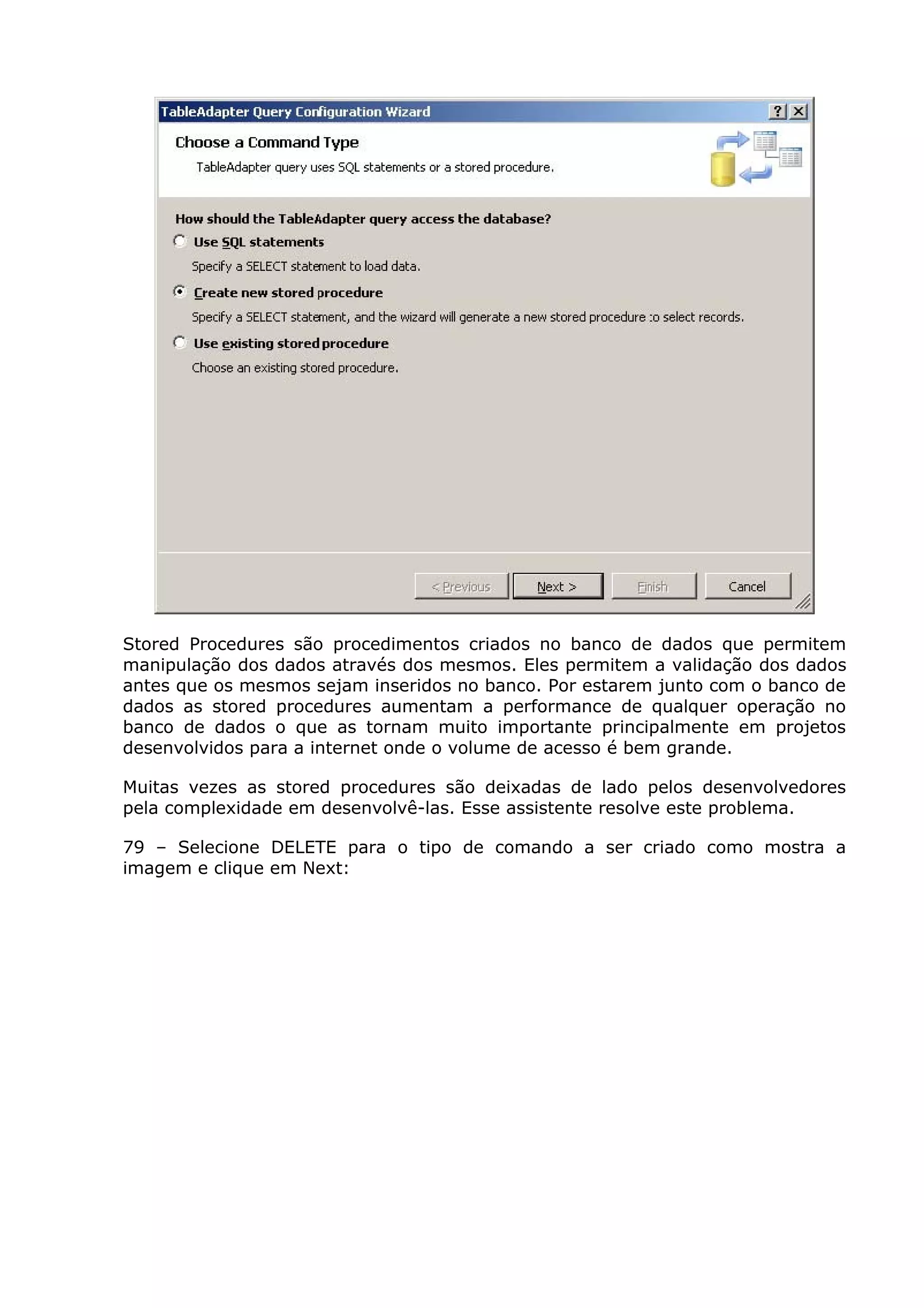 Stored Procedures são procedimentos criados no banco de dados que permitem
manipulação dos dados através dos mesmos. Eles permitem a validação dos dados
antes que os mesmos sejam inseridos no banco. Por estarem junto com o banco de
dados as stored procedures aumentam a performance de qualquer operação no
banco de dados o que as tornam muito importante principalmente em projetos
desenvolvidos para a internet onde o volume de acesso é bem grande.
Muitas vezes as stored procedures são deixadas de lado pelos desenvolvedores
pela complexidade em desenvolvê-las. Esse assistente resolve este problema.
79 – Selecione DELETE para o tipo de comando a ser criado como mostra a
imagem e clique em Next:
 