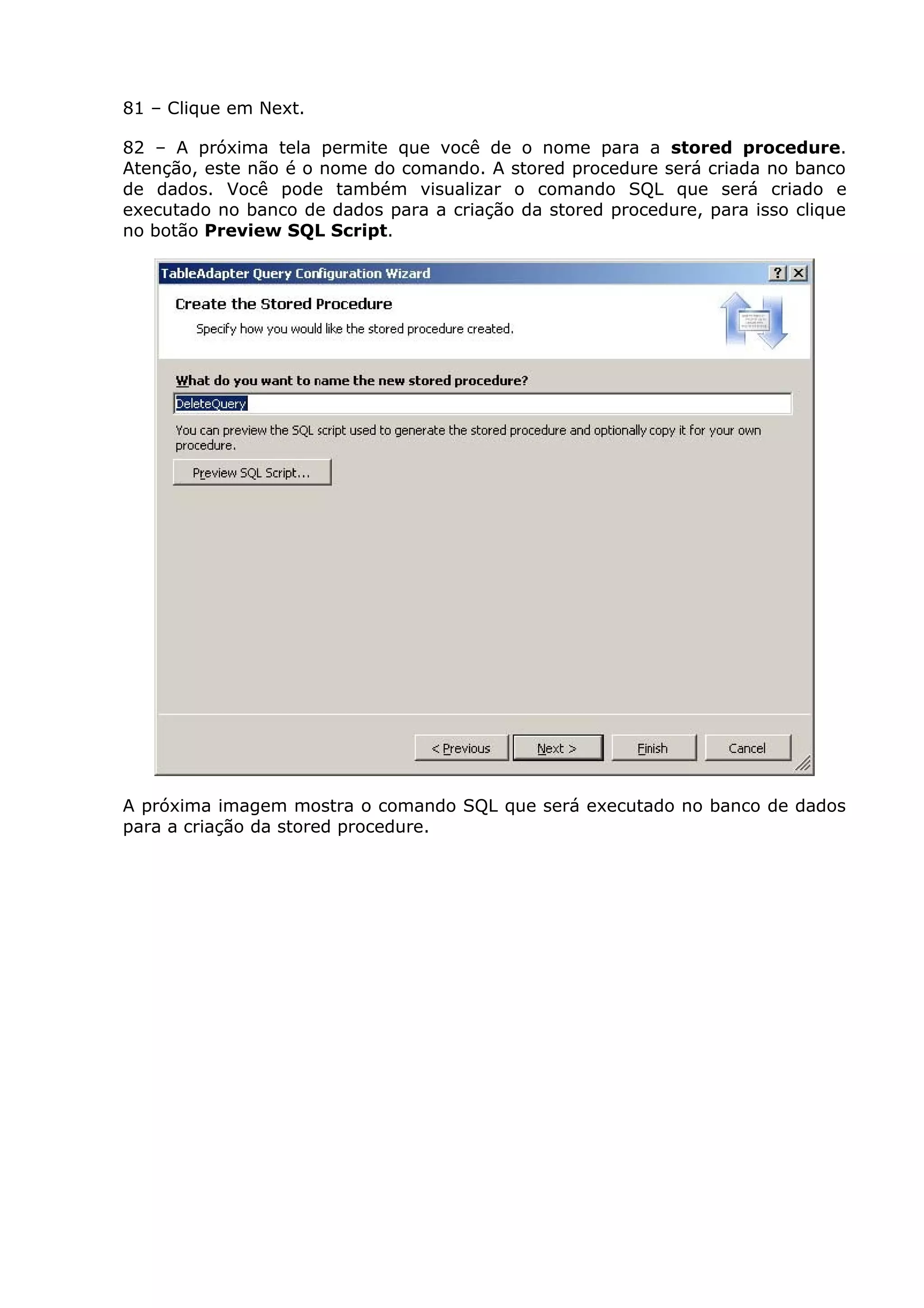 81 – Clique em Next.
82 – A próxima tela permite que você de o nome para a stored procedure.
Atenção, este não é o nome do comando. A stored procedure será criada no banco
de dados. Você pode também visualizar o comando SQL que será criado e
executado no banco de dados para a criação da stored procedure, para isso clique
no botão Preview SQL Script.
A próxima imagem mostra o comando SQL que será executado no banco de dados
para a criação da stored procedure.
 