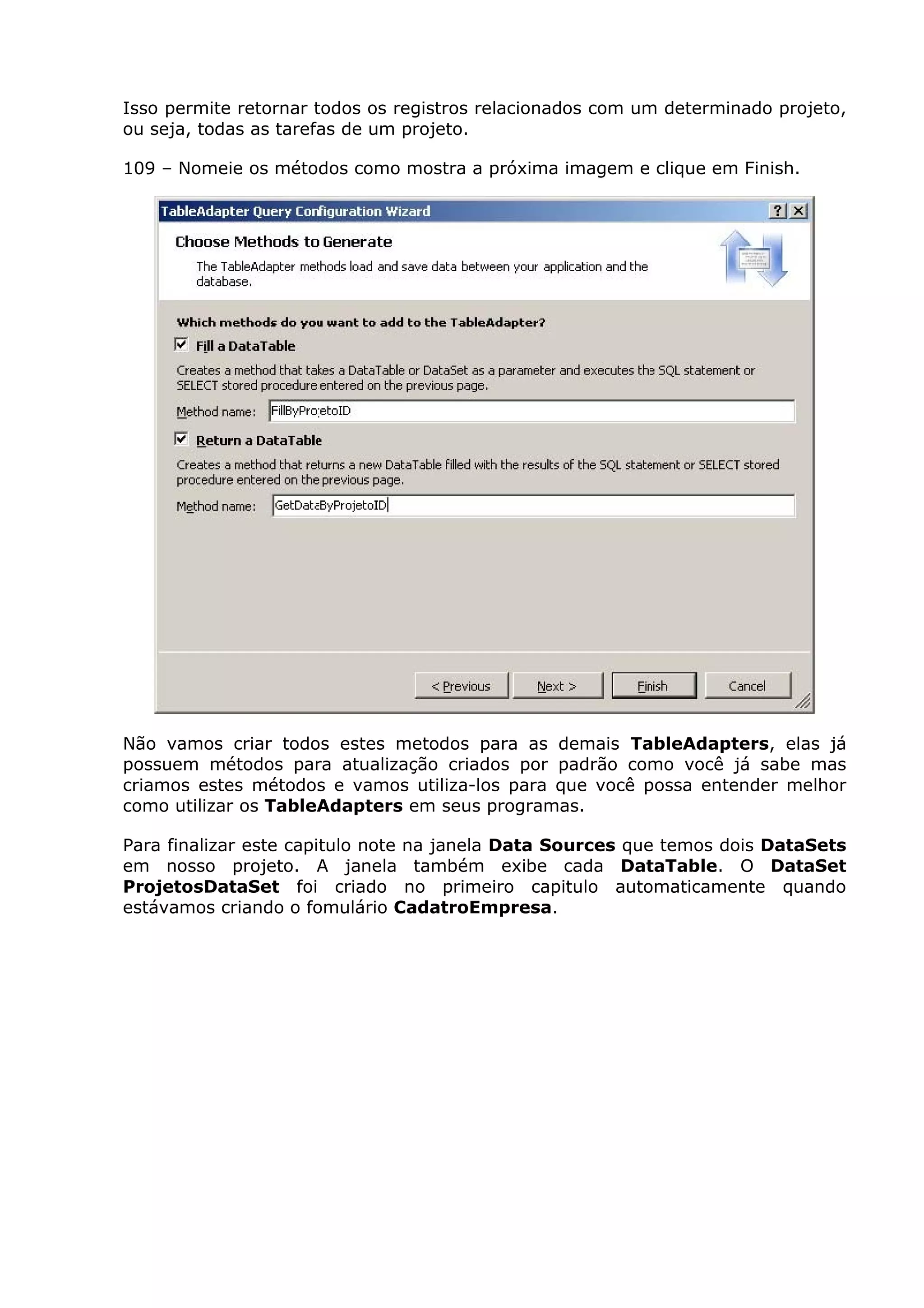 Isso permite retornar todos os registros relacionados com um determinado projeto,
ou seja, todas as tarefas de um projeto.
109 – Nomeie os métodos como mostra a próxima imagem e clique em Finish.
Não vamos criar todos estes metodos para as demais TableAdapters, elas já
possuem métodos para atualização criados por padrão como você já sabe mas
criamos estes métodos e vamos utiliza-los para que você possa entender melhor
como utilizar os TableAdapters em seus programas.
Para finalizar este capitulo note na janela Data Sources que temos dois DataSets
em nosso projeto. A janela também exibe cada DataTable. O DataSet
ProjetosDataSet foi criado no primeiro capitulo automaticamente quando
estávamos criando o fomulário CadatroEmpresa.
 