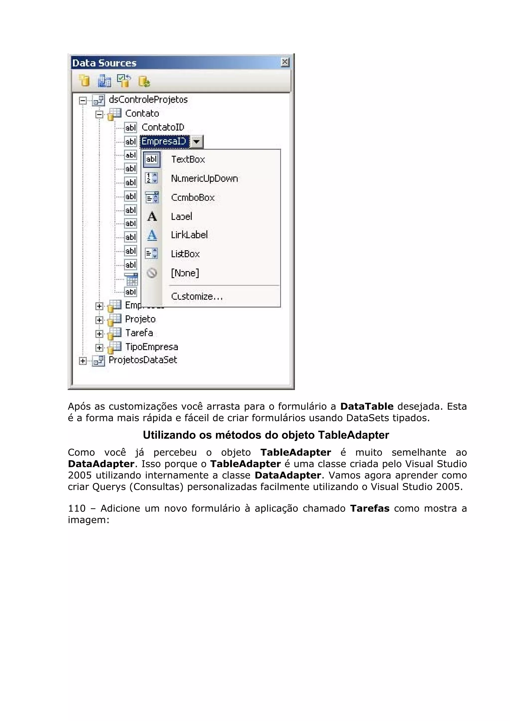 Após as customizações você arrasta para o formulário a DataTable desejada. Esta
é a forma mais rápida e fáceil de criar formulários usando DataSets tipados.
Utilizando os métodos do objeto TableAdapter
Como você já percebeu o objeto TableAdapter é muito semelhante ao
DataAdapter. Isso porque o TableAdapter é uma classe criada pelo Visual Studio
2005 utilizando internamente a classe DataAdapter. Vamos agora aprender como
criar Querys (Consultas) personalizadas facilmente utilizando o Visual Studio 2005.
110 – Adicione um novo formulário à aplicação chamado Tarefas como mostra a
imagem:
 