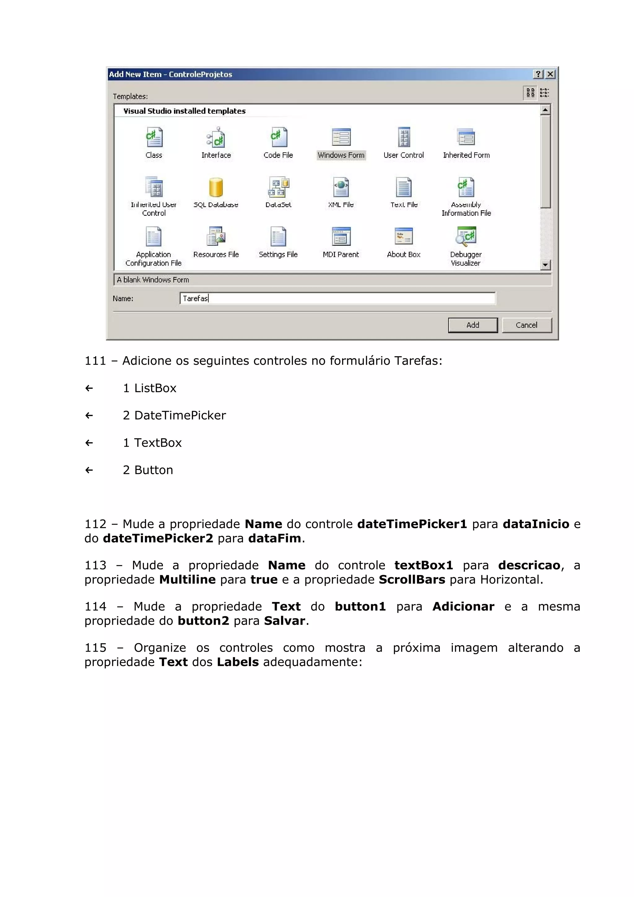 111 – Adicione os seguintes controles no formulário Tarefas:
← 1 ListBox
← 2 DateTimePicker
← 1 TextBox
← 2 Button
112 – Mude a propriedade Name do controle dateTimePicker1 para dataInicio e
do dateTimePicker2 para dataFim.
113 – Mude a propriedade Name do controle textBox1 para descricao, a
propriedade Multiline para true e a propriedade ScrollBars para Horizontal.
114 – Mude a propriedade Text do button1 para Adicionar e a mesma
propriedade do button2 para Salvar.
115 – Organize os controles como mostra a próxima imagem alterando a
propriedade Text dos Labels adequadamente:
 