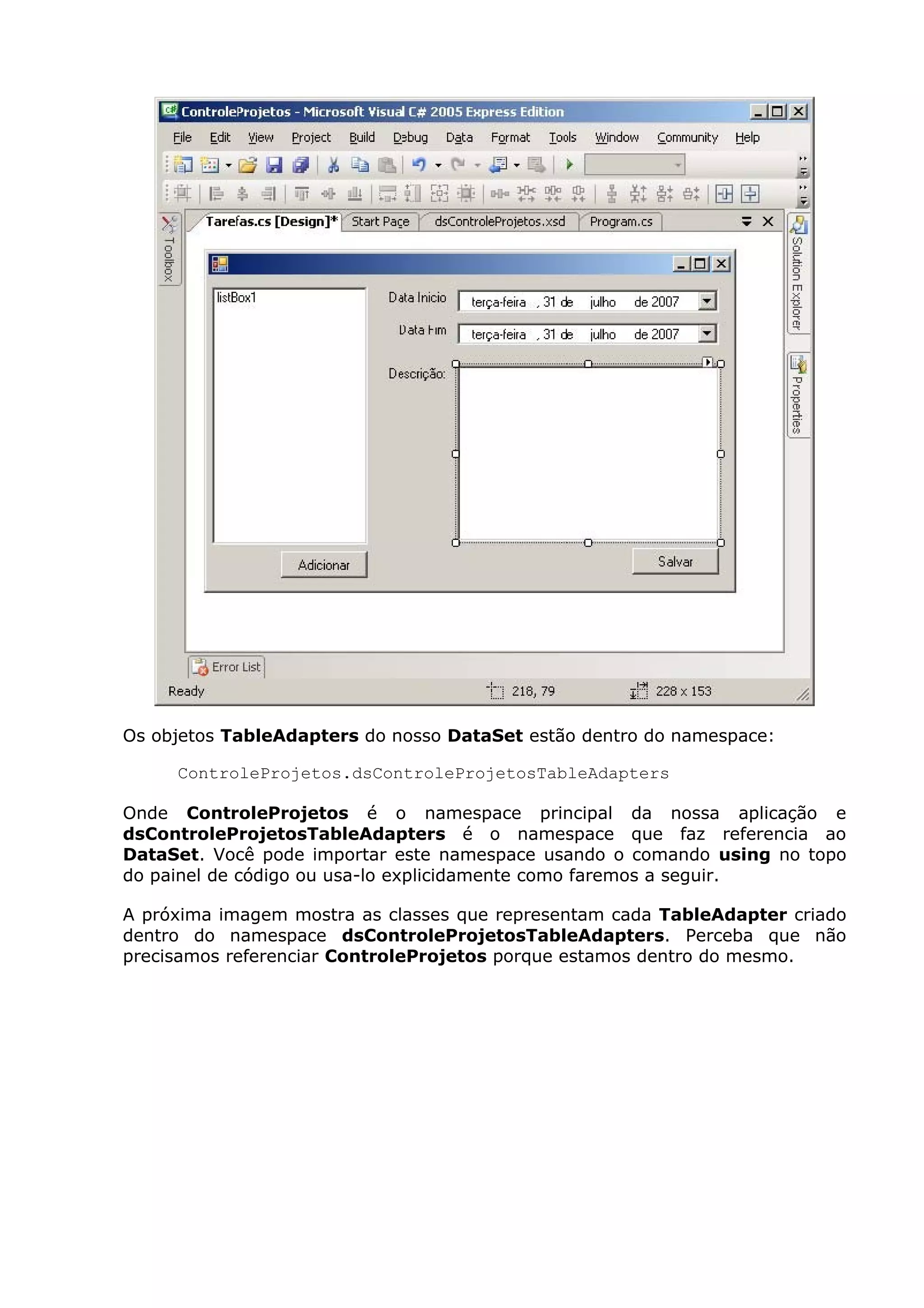 Os objetos TableAdapters do nosso DataSet estão dentro do namespace:
ControleProjetos.dsControleProjetosTableAdapters
Onde ControleProjetos é o namespace principal da nossa aplicação e
dsControleProjetosTableAdapters é o namespace que faz referencia ao
DataSet. Você pode importar este namespace usando o comando using no topo
do painel de código ou usa-lo explicidamente como faremos a seguir.
A próxima imagem mostra as classes que representam cada TableAdapter criado
dentro do namespace dsControleProjetosTableAdapters. Perceba que não
precisamos referenciar ControleProjetos porque estamos dentro do mesmo.
 