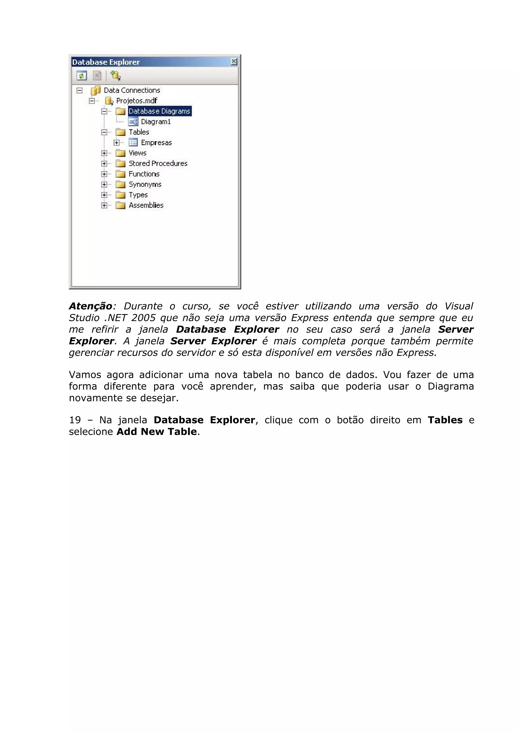 Atenção: Durante o curso, se você estiver utilizando uma versão do Visual
Studio .NET 2005 que não seja uma versão Express entenda que sempre que eu
me refirir a janela Database Explorer no seu caso será a janela Server
Explorer. A janela Server Explorer é mais completa porque também permite
gerenciar recursos do servidor e só esta disponível em versões não Express.
Vamos agora adicionar uma nova tabela no banco de dados. Vou fazer de uma
forma diferente para você aprender, mas saiba que poderia usar o Diagrama
novamente se desejar.
19 – Na janela Database Explorer, clique com o botão direito em Tables e
selecione Add New Table.
 