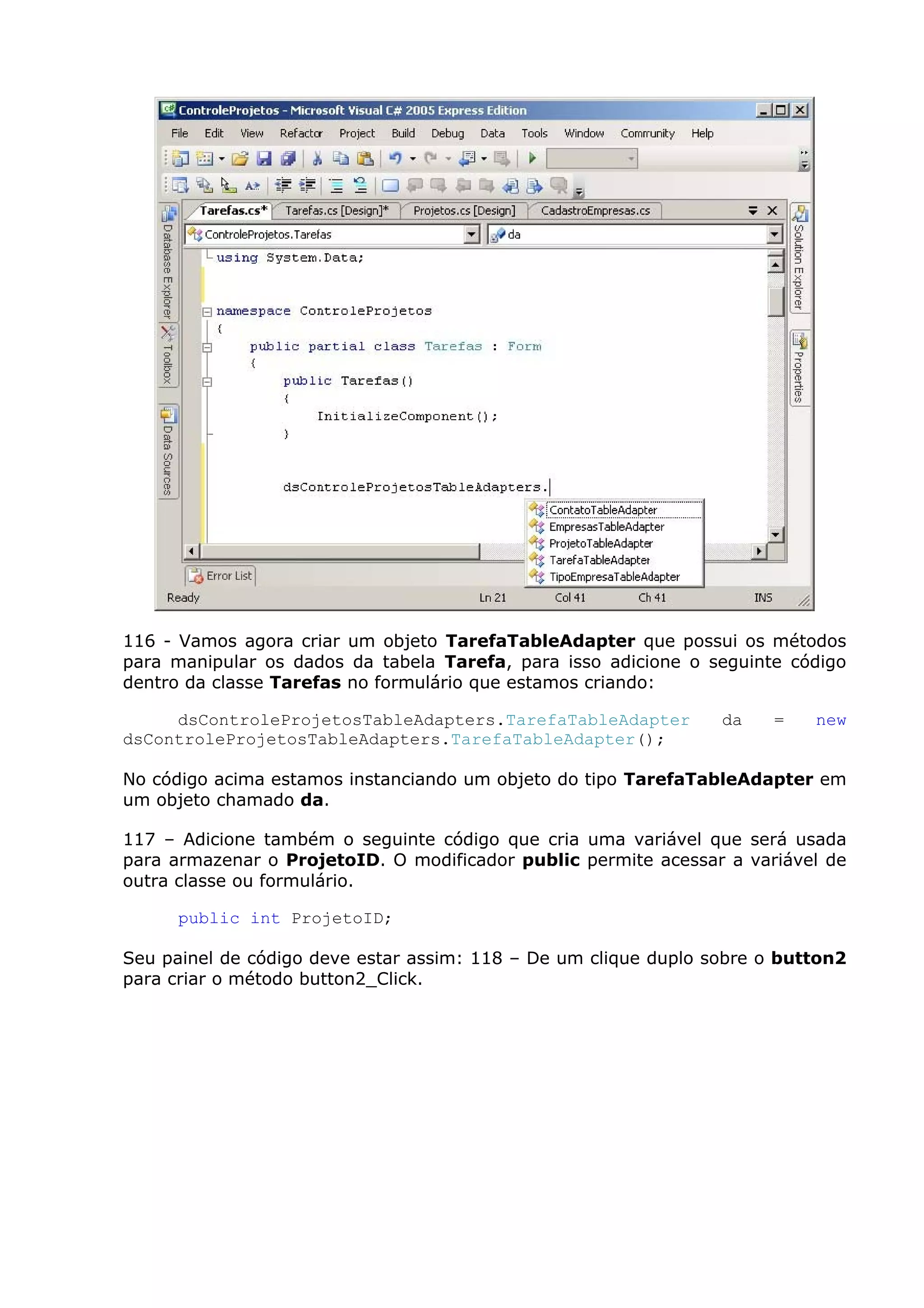 116 - Vamos agora criar um objeto TarefaTableAdapter que possui os métodos
para manipular os dados da tabela Tarefa, para isso adicione o seguinte código
dentro da classe Tarefas no formulário que estamos criando:
dsControleProjetosTableAdapters.TarefaTableAdapter da = new
dsControleProjetosTableAdapters.TarefaTableAdapter();
No código acima estamos instanciando um objeto do tipo TarefaTableAdapter em
um objeto chamado da.
117 – Adicione também o seguinte código que cria uma variável que será usada
para armazenar o ProjetoID. O modificador public permite acessar a variável de
outra classe ou formulário.
public int ProjetoID;
Seu painel de código deve estar assim: 118 – De um clique duplo sobre o button2
para criar o método button2_Click.
 